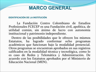 MARCO GENERAL
IDENTIFICACIÓN DE LA INSTITUCIÓN

       La Fundación Centro Colombiano de Estudios
Profesionales FCECEP es una Fundación civil, apolítica, de
utilidad común, sin ánimo de lucro con autonomía
institucional y patrimonio independiente.
  Dentro de las posibilidades que le ofrecen los mismos
Estatutos, ha logrado conformar ocho programas
académicos que funcionan bajo la modalidad presencial.
Otros programas se encuentran aprobados en sus registros
calificados en la modalidad técnica y tecnológica, como lo
es caso de Redes y Telemática y Administración. De
acuerdo con los Estatutos aprobados por el Ministerio de
Educación Nacional (MEN).
 