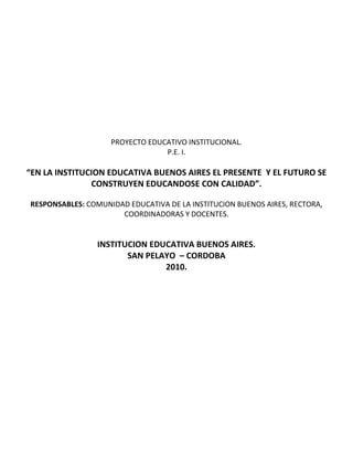 PROYECTO EDUCATIVO INSTITUCIONAL.<br />P.E. I.<br />“EN LA INSTITUCION EDUCATIVA BUENOS AIRES EL PRESENTE  Y EL FUTURO SE CONSTRUYEN EDUCANDOSE CON CALIDAD”.<br />RESPONSABLES: COMUNIDAD EDUCATIVA DE LA INSTITUCION BUENOS AIRES, RECTORA,  COORDINADORAS Y DOCENTES.<br />INSTITUCION EDUCATIVA BUENOS AIRES.<br />SAN PELAYO  – CORDOBA<br />2010.<br />                                                                                     <br />PROYECTO EDUCATIVO INSTITUCIONAL.<br />P.E.I.<br />IDENTIFICACION DEL PROYECTO.<br />TITULO: “EN LA INSTITUCION EDUCATIVA BUENOS AIRES EL PRESENTE Y EL FUTURO SE CONSTRUYEN EDUCANDOSE CON CALIDAD.”<br />RESPONSABLES: Comunidad Educativa de la Institución, Rectora, Coordinadoras y Docentes.<br />LOCALIZACION: La Institución  Educativa Buenos Aires, está ubicada, al Oeste del Corregimiento de Buenos Aires en el Municipio de San Pelayo – Córdoba. Su posición astronómica se ubica a 8°55 de latitud Norte y a 75°57 de longitud Oeste del meridiano de Greenwich, a 10  m. s. n. m.<br />                         <br />COBERTURA Y DURACION: El proyecto tendrá una cobertura geográfica de todo el radio de acción de la institución, aproximadamente 10 Km a la redonda y se ejecutara durante el desarrollo del año lectivo 2010.<br />PALABRAS CLAVES: Comunidad, Educativa, Institución, P.E.I., plan de mejoramiento, plan operativo, evaluación, plan de áreas, clases,               horario, educando, padres de familias, textos, profesores, cronograma.  <br />MARCO DE REFERENCIAS: <br />La Institución Educativa Buenos Aires, es una institución de carácter oficial. El análisis  de la autoevaluación institucional, realizada por todos los estamentos de la comunidad educativa, para la formulación del P.E.I., arrojo como resultados una problemática institucional.<br />Que se abordan  desde los siguientes puntos de análisis: <br />Análisis del perfil general de la institución.<br />Gestión Directiva muestra un 58.8% de  apropiación lo cual demuestra que la Institución ha desarrollado acciones que la han conducido a un mayor grado de articulación, las cuales son conocidas por la comunidad educativa; sin embargo se necesita la implementación de los procesos de evaluación que permitan hacer el seguimiento de los avances que se alcancen según lo trazado en el plan de mejoramiento.<br />Gestión Académica muestra porcentaje significativo 42% de apropiación y 31.5%, en mejoramiento continuo, lo que evidencia un mayor grado de articulación y son conocidos por la comunidad educativa; sin embargo se debe   con relación a los otros indicadores,   lo cual quiere decir,  que las acciones realizadas por el establecimiento tienen un mayor grado de articulación  y son conocidas por la comunidad educativa; sin embargo, todavía no se realiza un proceso sistemático de evaluación  y mejoramiento. La muestra de esos en forma sistemática.<br />Gestión Administrativa y financiera, muestra un 52% en la apropiación, lo cual evidencia que las acciones desarrolladas presentan mayor coherencia que conducen a los procesos a un mejoramiento continuo. El resultado de la actuó evaluación muestra además un 8% en existencia que amerito haber porcentaje en existencia, indica que ya la Institución entro en el proceso de articulación de todos sus procesos en un replanteamiento que mejoren aspectos como el mantenimiento de la planta física, la seguridad y la protección de la Institución.<br />Aun se muestra cierto grado de pertinencia de los principios  de planeación y articulación de los procesos y acciones para cumplir sus metas y objetivos  se puede concluir que la Institución ya ha involucrado en sus procesos de organización acciones pertinentes para alcanzar el mejoramiento continuó es decir; la evaluación de los procesos y resultados y por consiguientes se den las modificaciones.     <br />Gestión a la comunidad, continua con un alto porcentaje de apropiación 67%  lo que demuestra que se han realizado acciones que presentan un alto grado de articulación y que ya son conocida por la comunidad educativa; con relación a los porcentajes de 2008 se paso de un porcentaje de 28.58% en existencia aun 0%  en 2009 lo cual indica organización y planeación en la gestión, lo cual le ha permitido a la Institución avanzar en los procesos.<br />Los promedios generales de cada gestión son:<br />GESTION DIRECTIVAGESTION ACADEMICAGESTION ADMINISTRATIVA Y FINANCIERAGESTION DE LA COMUNIDADEVIDENCIAFRECUENCIAPORCENTAJE1. EXISTENCIA00%00%28%00%2. PERTINENCIA617.6%526.3%624%320%3. APROPIACION2058.8%842.%1352%1066.66%4. MEJORAMIENTO CONTINUO823.5%631.%416%213.34%<br />CARACTERIZACION DEL PROBLEMA.<br />Los resultados de la autoevaluación, en cada una de las aéreas de gestión permitieron establecer un perfil problemico centrado en <br />En mostrar un desarrollo inicial de la gestión analizada donde los procesos están a un por organizarse.<br />Permitiendo identificar si en la institución están organizado y documentado los procesos.<br />Donde se identificaran procesos que ya se encuentra en marcha en la institución y han sido apropiado por la comunidad educativa.<br />Se señalaran los procesos que están consolidados en la institución se revisaran y mejoraran en ciclos continuo.<br />Además de obtener su perfil, es importante que la institución al analizar sus resultados, se reflexiones sobre los siguientes puntos problemicos<br />Consistencia: ¿que exista concordancia entre el estado de las evidencias y el nivel de desarrollo institucional alcanzado? ; ¿algunos de los procesos han sido calificado con tres o cuatro sin evidencias claras o concisas  que así lo justifique? ; ¿concuerda el resultado de los indicadores con el nivel de desarrollo obtenido para cada uno de los procesos? ; ¿demuestra estos resultados una coherencia respecto del análisis realizado por el grupo del área de gestión particular.<br />Fortaleza: ¿Cuáles son los principales logros encontrado en cada unas de las áreas de gestión? ; ¿Cuáles de los procesos han alcanzado hasta ahora un mejor desarrollo y por qué?<br />Oportunidades de mejoramiento: ¿Cuáles son las principales dificultades en cada una de las áreas de gestión? ; ¿Cuáles procesos han demostrado mayores dificultades en su desarrollo y por qué?<br />Ruta a seguir: ¿Qué información aportan  las evidencias (documentos e indicadores) para orientar la solución a estos problemas.<br />JUSTIFICACION:<br />La realización  y desarrollo del proyecto Educativo Institucional “En la INEBA el presente y futuro se construyen educándose con calidad”. Es importante para la comunidad INEBAISTA y su entorno, por cuanto atravesé de las alternativas planteadas se estará solucionando los problemas, más evidentes, atravesé de planes de acción integral.<br />Además se considera de vital importancia  este proyecto  para lograr cambios en nuestro tipo de educación, construcción de un proyecto de vida para los educandos, que les permita llevar una vida digna y agradable y así convivir en sociedad.<br />OBJETIVOS:<br />OBJETIVOS GENERALES DEL P.E.I.<br />Integrar los diferentes estamentos de la institución a través de actividades, basadas  en criterios de interés y necesidades institucionales y locales.<br />Proporcionar, la formación  de hombres que aprecien  y defiendan los valores sociales, sean críticos libres y autónomos al asumir  un compromiso en la transformación personal y social, hacia una realidad justa y solidaria.<br />Establecer convenios con organizaciones que garanticen las capacitaciones de la comunidad educativa, promuevan una cultura ambiental, cambios en valores, conocimientos actitudes, y comportamientos sociales, adecuados con la ciencias el humanismo y la tecnología. <br />OBJETIVOS ESPECIFICOS DEL P.E.I.<br />Integrar a la familia Educativa INEBAISTA a través de la participación  activa en el desarrollo  del proyecto, buscando una secuencia  y coordinación  en la formación  del educando.<br />Buscar apoyo en las instituciones gubernamentales y  no gubernamentales para sacar adelante el P.E.I.<br />Fomentar integralmente en el educando aspectos cognitivos, socio- afectivos y culturales en torno al desarrollo del P.E.I.<br />Abrir en la institución espacios para tratar temas de importancia institucional, resaltando sus intereses en el desarrollo integral del ser humano.<br />METODODLOGIA DEL P.E.I<br />La metodología utilizada en el desarrollo de este proyecto es LA PARTICIPACION – ACCION, donde cada uno de los miembros de la comunidad Educativa INEBAISTA, participara en el desarrollo de cada una de las actividades establecidas en cada una de sus partes, recibiendo orientaciones teóricas con aplicación practicas.<br />En las actividades teóricas y prácticas se trabajara con un grupo de 45 docentes de todas las sedes adscritas a la institución, estudiantes, padres de familias y miembros de la comunidad en general.<br />Se conformaran cuatro grupos (4) o equipos  mixtos de personas que trabajaran  en jornada continua, en los días asignados para tal fin. El proceso de capacitación será en forma de taller, para las cuales se utilizaran textos como la ley 115/94, 715/02, decretos y resoluciones y circulares con referencias a los temas que atañen al desarrollo de la institución.<br />En los trabajos por gestión o equipos los participantes discutirán el tema, sacaran conclusiones y presentaran por escrito un resumen que luego se socializara y se sistematizara estableciéndose sus estrategias pedagógicas contextualizadas.<br />CRONOGRAMA DEL P.E.I<br />MesesActividadesENEFEBMARABRMAYJUNJULAGOSEPOCTNOVDICReunión del rector con el consejo directivo.XReunión del rector con el consejo académico.XReunión del rector con los docentes, revisar P.E.I. y conformar los equipos por gestión.xReunión general de los docentes para la socialización de los informes de gestión. xActualización del P.E.I.XElaboración del plan de mejoramiento.XElaboración del plan operativo.XSocialización del plan de actividades año 2010.XEvaluación del plan de actividades y su retroalimentación.xxEvaluación y control del P.E.I.xxxxxxxxxxxXLa evaluación institucional.X<br />RECURSOS DEL P.E.I.<br />RECURSOS HUMANOS: Miembros de la comunidad educativa,  funcionarios de la SED, secretaria de educación municipal, docentes y administrativos.<br />MATERIALES: Papel, marcadores, papel periódico, paleógrafo, diapositivas, video proyector, etc.<br />FINANCIEROS: Provienen del presupuesto de la institución y de las entidades gubernamentales.<br />PRESUPUESTOS DEL P.E.I.<br />DETALLES.APORTE PARA 12 MESES.INST. INEBAORG. GUBERNAMENTAL.COMUNIDAD.1 – PERSONAL:       EXPERTO EN EDUCACION (PEI)…………………………………….   _ 2 PROMOTORES EDUCATIVOS. ($400.000. C/U)…………..2 – MATERIALES E INSUMOS:IMPRESOS………….……………………………………………………………...FOTOCOPIAS……………………………………………………………………..PAPELERIA…………………………………………………………………………ELEMENTOS DE TRABAJOS…………………………………………….….INSUMOS……………………………………………………………………….….MATERIAL AUDIOVISUAL……………………………………………….….BIBLIOGRAFICO………………………………………………………………….3 – SUPERVISION Y EVALUACION:………………………………………  $800.000=$400.000=$300.000 $200.000=$500.000=$300.000=$200.000=$3’000.000=$2’000.000=$300.000$200.000TOTAL$2’700.000=$5’000.000=$500.000=<br />EVALUACION, SEGUIMIENTO Y CONTROL DEL P.E.I.:<br />La evaluación no debe entenderse como una radiografía diagnostica de la situación que presenta la institución. Finalizada cada año escolar  se debe valuar cada uno de los aspectos en que esta dividido el P.E.I. entendido cada análisis como una reflexión sobre los resultados arrojados por los mismos enmarcándose el procesos educativos como elemento de investigación donde permita arrojar programas y proyectos con el objetivo de mejorar la calidad de la educación mirando todo sus contextos e indicadores tanto locales, nacionales y universales. Y que permitan iniciativas auto gestión para solucionar problemas del desarrollo sostenible local.<br />GUIA EVALUADORA DEL PROCESO GENERADO POR EL P.E.I.<br />BIBLIOGRAFIA:<br />ZULUAGA ZULUAGA, Amada. Compilado de la constitución política de Colombia 4ta edición. Santa fe de Bogotá D.E. 1993.    <br />SERIE DOCUMENTO # 9. LEY GENERAL DE EDUCACION  santa fe de Bogotá D.E. 1994.<br />DOCUMENTO # 14 Código educativo decreto reglamentario de la ley general de  educación. Ed. Magisterio santa fe de Bogotá 1994.<br />PEÑATE MONTES Luzardo R, otros Administración de instituciones educativas ed. magisterio santa fe de Bogotá 1994.<br />BAEZ FONCECA Julio. Legislación para la docencia ed. case Bogotá 1991.<br />ANGARITA SERRANO Julio y otros. Manual de convivencia escolar ed. case Bogotá 1994.<br />ARENAS HERNANDES Nidia. La administración en la empresa educativa ed. universidad pontífice bolivariana Medellín 1989.<br />DESARROLLO DEL PROYECTO EDUCATIVO INSTITUCIONAL<br />“EN LA  INSTITUCION EDUCATIVA BUENOS AIRES EL PRESENTE Y EL FUTURO SE CONTRUYEN EDUCANDOSE CON CALIDAD”<br />INTRODUCCION<br />La transformación del mundo actual y especialmente la forma en que la sociedad colombiana se ha comprometido en la construcción del nuevo país, reclama de la educación un papel protagónico que debe ser asimilado por las instituciones educativas.<br />Es en la Institución Educativa Buenos Aires donde se impulsa la nueva forma del ser del hombre y la cultura. La ley general de educación, señala a la institución la opción de construir el sentido de su quehacer y define algunas pautas fundamentales que marcan el horizonte global de la educación. Estas pautas son expresiones de la constitución política del país. <br />Este proyecto se constituye en la estrategia fundamental para materializar las ideas de la sociedad y del hombre que se requieren en la actualidad. La valoración de la comunidad educativa y el rescate de La vida cotidiana se convierten en sus ejes dinamizadores.<br />En este sentido el siguiente proyecto asume un espíritu de la dinámica educativa en el corregimiento de Buenos Aires en el municipio de San Pelayo – Córdoba, y pretende ser un aporte para la sociedad colombiana.<br />  <br />En el desarrollo del P.E.I. la comunidad educativa ha mostrado una disposición para el estudio y la reflexión en cada uno de los apartes conformacionales del proyecto mediante una acción comprometida y responsable de todos.<br />Esta propuesta se verá enriquecida con la experiencia con las experiencias propias, en la medida en que la comunidad y la administración vayan sistematizando el proceso de construcción.<br />Invitamos a la comunidad educativa a asumir el reto de hacer posible el ideal educativo en función del desarrollo humano, social y político del país; es un esfuerzo colectivo donde el nuevo sentido pertenezca a todos los INEBAISTAS <br />MARCO GENERAL.<br />GENERALIDADES INSTITUCIONALES.<br />CONTEXTUALIZACION.<br />UNIVERSAL.<br />El contexto mundial sobre educación se fundamento en las crisis que atreves de la historia a sufrido la educación por el difícil acceso al conocimiento, principal factor del desarrollo económico y social, que a permitido el análisis y la reflexión de científicos educadores y representante de todo los sectores, a plantear debates acerca del papel de la calidad de la educación; lo que a exigido acciones concretas para mejorar el servicio educativo y garantizar una buena formación a las personas para que accedan a ella.<br />El aumento de la posibilidad de permanencia en la educación básica, considerado un derecho fundamentado para niños y jóvenes. La integración entre las instituciones estatales y la realidad socio económica de las comunidades.<br />Ante este reto la UNESCO, la UNICETF, el PNUD, el BANCO MUNDIAL, ORGANISMOS GUBERNAMENTALES Y DE COOPERACION,  han proporcionado la reflexión internacional sobre la educación. <br />En los últimos años a suscrito un compromiso para satisfacer las demandas de aprendizajes de todos los habitantes del planeta.<br />En términos generales las recomendaciones finales de la más reciente conferencia mundial sobre educación para todos ´´educación para todos´´ realizada en Tailandia se rezumen las siguientes conclusiones:<br />  <br />Satisfacer las necesidades básicas de aprendizajes.<br />Comprender la educación como derechos de todos los hombres y mujeres de todas  las edades en todos los lugares del mundo.<br />Fundamentar la educación en valores humanísticos de respeto pluralidad y derechos humanos.<br />Establecer el derecho a la formación en espacio de aprendizajes activos, participativos y vitales. En conclusión es necesario ampliar la cobertura y la calidad de la educación.<br />  <br />NACIONAL.<br />En el contexto nacional con la aplicación de las política mundiales con los estudios y análisis de los procesos educativos se a determinado en el país la baja calidad de la educación especialmente en las instituciones educativas oficiales, detectados por el programa SABER del M.E.N. esto a originado los grandes interrogantes de calidad de cobertura.<br />La baja calidad de la educación obedece a factores como: <br />La instrumentalización de la enseñanza para convertirla en instrucción  o un oficio.<br />La baja formación y actualización de los docentes.<br />La repitencia oral.<br />La poca pertinencia de los currículos.<br />La precaria condiciones de las intuiciones educativas.<br />La limitada dimensión de la innovación educativa.<br />El número reducido de investigaciones generadas en la práctica educativa.<br />La educción del tiempo  de permanencia en las instituciones y centros educativos y la poca motivación para permanecer en ella.<br />De lo anterior el concepto de calidad se puede decir que no solo hace referencia a los logros de resultados si no que también se refiere a otros factores dentro del campo educativo, como el contexto en que la educación debe orientarse, (al entorno, a la comunidad y al mundo actual). <br />En cuanto a la formación, se plantea que la calidad debe responder al proyecto de sociedad que se busca.<br />Con la cobertura se busca el acceso universal a la educación con equidad, en condiciones que permitan la permanencia y la promoción de las personas en sus dimensiones físicas, síquicas, cognitivas, valorativas, social y productiva.<br />Dadas las nuevas políticas educativas establecida por la constitución nacional del 1991 la ley 115 del 1994 la ley 715 del 2002 y el decreto 1860 y demás normas reglamentarias buscan proyectar la educación de un nuevo currículo con carácter regional, permitiendo a si la autonomía institucional conservando los lineamientos nacionales, culminando con el proceso de descentralización y creándose la modernización educativa.<br />REGIONAL.<br />El municipio de san Pelayo se encuentra ubicado en el medio sinú región en donde se a tenido en cuenta  las políticas educativas iniciándose con los programas de alianza para el progreso la cual funciono con el nivel de la primaria. Continuando con dichas políticas en el municipio se incremento la creación del bachillerato que impacto en la nacionalización de la educación primaria y secundaria desarrollándose la reforma curri culada implementada en el año 1978.<br />Con la descentralización la educación en la región a tenido un porcentaje alto en cuanto a cobertura y ampliación de estas políticas a permitido lograr el enriquecimiento  de los recursos humanos capacitados, didácticos y una mayor preocupación y atención por Parte de los en des administrativos nacionales departamentales, municipal y la comunidad en general para brindar a sus habitantes mayores oportunidades en la adquisición de conocimientos, con la intención de erradicar el mal del analfabetismo y darle cumplimiento a lo dispuesto en la constitución nacional para formar una persona integral.  <br />LOCAL.<br />El corregimiento de buenos aires esta ubicado margen izquierda del rio sinú equidistante 28 km de la cabecera municipal del municipio de san Pelayo en este sector se a tenido en cuenta las políticas educativas nacionales iniciándose con los programas de básica primaria que luego se incremento con la creación del bachillerato se espera un avance cualitativo gracias a la transformación curricular, pero que debido a la ubicación geográfica la negligencia y el difícil acceso que se han dado en el momento de la historia afectado notablemente lograr la aplicación de los principios curriculares impartidos hasta este entonces .<br />  <br />LOCALIZACION DE LA INSTITUCION.<br />La Institución  Educativa Buenos Aires, está ubicada, al Oeste del Corregimiento de Buenos Aires en el Municipio de San Pelayo – Córdoba. Su posición  astronómica se ubica a 8°55 de latitud Norte y a 75°57 de longitud Oeste del meridiano de Greenwich, a 10 m. s. n. m. y tiene una temperatura promedio de 38°C y una extensión 10.000 m2. <br />           <br />RESEÑA HISTORICA DE LA INSTITUCION.<br />Por la necesidad de un plantel educativo donde los niños, niñas, jóvenes y adultos de Buenos Aires y sus alrededores, tuviesen la oportunidad de seguir sus estudios de bachillerato se planteó la necesidad de crear un colegio de Bachillerato, fue así como en 1987 mediante ORDENANZA 047 del 15 de noviembre del mismo año se crea el colegio Departamental de Bachillerato de Buenos Aires – San Pelayo en el nivel Básica Secundaria.<br />El año 1991 inició labores académicas bajo la dirección del licenciado MARIANO ELIAS GONZALEZ LÓPEZ, los profesores CELYS PEREZ BENITES, FRANCISCO ANGULO Y CARMEN JULIA OLÉA y 65 estudiantes, divididos en dos grupos de grado sexto.<br /> <br />Fue aprobado mediante resolución 003897 de noviembre 27 de 1994 y bajo la dirección de JHON JAIRO HERNÁNDEZ VASQUEZ, el nivel de básica secundaria a partir de 1993 hasta 1997, en 1998 obtiene reconocimiento oficial 00193 el nivel de Básica Secundaria. A partir del año 2002, fue trasformado en INSTITUCIÓN EDUCATIVA BUENOS AIRES, mediante resolución Nº 0001131 de septiembre 20 del 2002, integrada por las siguientes sedes:<br />Buenos Aires. (Bachillerato – sede principal)<br />Buenos Aires.  (Primaria)<br />Las Mohosas. <br />El Bálsamo.<br />El Joval.<br />Las Lomas. <br />Rosa del Valle. <br />Si te gusta. <br />La victoria.<br />IDENTIFICACION DE LA INSTITUCION<br />NOMBRE:Institución Educativa Buenos Aires “INEBA”UBICACIÓN:Departamento de Córdoba, Municipio de San Pelayo.DIRECCIÓN:Corregimiento de Buenos Aires. SEDES:Bto. Buenos Aires (sede principal), Buenos Aires (Primaria), Bálsamo, Antonio Nariño, La Victoria, Rosa del valle, Si te gusta, Las Lomas, El Joval. NATURALEZA:oficialCARÁCTER:mixto JORNADA:MañanaCALENDARIO:ANIVELES:Preescolar, Básica primaria, básica secundaria y media académicaOPCIÓN EDUCATIVA:TransformemosNÚCLEO EDUCATIVO:037CÓDIGO DANE:223686001180CÓDIGO ICFES:114157.RESOLUCION:N° 0001131 SEPTIEMBRE 20 DEL 2002.NIT:812004810-3.PROPIETARIO:Municipio de San PelayoCOORDINADORES:Josefa cogollo y Eneida Petro RECTOR:Verena Porfiria Serpa PérezDIREC. DE NUCLEO:Suzeth Rivas E- MAIL:ee_22368600118801@hotmail.com<br />DESARROLLO INSTITUCIONAL.<br />HORIZONTE INSTITUCIONAL.<br />ASPECTO LEGAL.<br />Constituye un conjunto de normas que van desde la constitución de  la  Institución, hasta las leyes y normas reglamentarias vigentes que regulan el Servicio Educativo Colombiano.<br />La Institución Educativa Buenos Aires de San Pelayo, fue construida, mediante resolución N° 0001131 de septiembre 20 de 2002, la cual le otorgó al mismo tiempo su reconocimiento oficial a los estudios ofrecidos.<br />Constitución Nacional, principalmente en sus artículos: 1,2,3,4,5,6,7,8,9,10,67 y desde el 11 hasta el 41, estos últimos correspondiente a los derechos fundamentales.<br />Decreto 2277 de 1979 o estatuto docente.<br />Ley 115 del 8 de febrero de 1994 sobre aspectos organizativos y pedagógicos.<br />Decreto 1860 del 3 de agosto de 1994 sobre manejo de fondo Educativo.<br />Decreto 1581 del 22 de julio de 1994 sobre el funcionamiento de juntas de educación.<br />Decreto 1621, 1972 y 1068 del 27 de mayo de 1992 sobre asociaciones de padres de familia.<br />Ley 133 del 23 de mayo de 1994 sobre libertad religiosa.<br />Ley 100 del 12 de agosto de 1993 sobre seguridad social. <br />Decreto 2737 de 1989 código del menor.<br />Decreto 3011 de 19 de diciembre de 1997; reglamentación de la educación para adultos.<br />230 Evaluación. <br />1850 jornada laboral.<br />1278 estatuto docente.<br />992 administración de fondos docente.<br />Constituye un conjunto de normas que van desde la constitución de la Institución, hasta las leyes y normas reglamentarias vigentes que regulan el Servicio Educativo Colombiano. La Institución Educativa Buenos Aires de San Pelayo, fue construida, mediante resolución N° 0001131 de septiembre 20 de 2002, la cual le otorgó al mismo tiempo su reconocimiento oficial a los estudios ofrecidos.<br />ASPECTO INSTITUCIONAL.<br />OBJETIVOS INSTITUCIONALES.<br />Propiciar una formación integral en lo Académico mediante el acceso, de manera crítica  y creativa al conocimiento científico, tecnológico, artístico y humanístico y de sus relaciones con la vida social y la  Naturaleza.<br />Propiciar el conocimiento y comprensión de la realidad nacional para Consolidar los valores propios de la nacionalidad Colombiana. Tales como  Solidaridad,  tolerancia, democracia, justicia, convivencia social, Cooperación y ayuda mutua y la fe cristiana.  <br />Propiciar la formación social, ética y moral y demás valores del Desarrollo humano.     <br />Facilitar a los educandos su participación en el progreso de la sociedad Fortalecimiento de su autoestima y autodisciplina.<br />POLÍTICAS INSTITUCIONALES.<br />Son políticas de la INSTITUCIÓN EDUCATIVA BUENOS AIRES:      <br />Como institución educativa esta educara a sus alumnos en el respeto por la familia, por todos los que hacen parte de la institución y por los valores espirituales y patrióticos; velara por el desarrollo de la capacidad del dialogo, de concertaciones como seres humanos con los cuales los liga unos deberes, para de esta forma exigir unos derechos reconociendo por encima de todos que Dios es la fuente suprema de toda AUTORIDAD.<br />Quien hace parte de la familia INEBISTA, debe estar dispuesto a identificarse en sus políticas, principios, filosofía y en sus objetivos, para orientar la gestión pedagógica  a responder al compromiso adquirido con Dios, con la patria, con la sociedad y con los padres de familia, de formar Integralmente personas libres en la toma de sus propias  decisiones, capaces de liderar los derroteros de proyección profesional que le permita una mayor calidad de vida para todos.<br />           <br />Brindar Educación preescolar, Básica (primaria y secundaria) y media Académica <br />Motivar en forma permanente a los educando para que sean buenos estudiantes <br />Educarlos con el buen ejemplo de la pulcritud y la eficiencia en sus  actividades curriculares y extracurriculares. <br />Fomentar el espíritu deportivo y cultural de los educando para aprovechar el tiempo libre y representar a la institución en cualquier evento.<br />Ofrecer a los educandos la mejor formación en valores éticos, morales, religiosos, sociales, efectivos y cívicos.  <br />Brindar a los educandos una educación sexual acorde con los programas curriculares establecidos por el ministerio de educación nacional.<br />Sensibilizar a los educando para que contribuya a la conservación, protección mejoramiento del medio ambiente el uso racional de los recursos naturales, la prevención de desastres, para mejorar la calidad de vida de una cultura ecológica que defina el patrimonio cultural de su región y del territorio nacional.  <br />Brindar a los educandos una formación en el conocimiento de las leyes y normas jurídicas que rigen nuestro país, contemplado en la constitución nacional. <br />Sensibilizar a los educandos para que desarrollen su capacidad crítica, reflexiva, analítica, que fortalezca intelectualidad y participe activamente en la búsqueda de alternativa de solución a los problemas de su entorno.<br />MISIÓN.<br /> <br />Formar niños, niñas y jóvenes integralmente, fortaleciendo su desarrollo físico, emocional, espiritual, cognitivo y científico, que contribuyan a su proyecto de vida en beneficio de la sociedad, mediante la aplicación de un currículo contextualizado, metodologías interactivas, contando con docentes idóneos y recursos tecnológicos disponibles en los diferentes niveles de educación pre-escolar, básica y media académica con énfasis en ciencias naturales y educación ambiental.<br />VISIÓN.<br />Para el año 2.020 la Institución, será piloto en competitividad, innovación, creatividad y trabajo en equipo liderando procesos de desarrollo humano en niños, niñas y jóvenes a través de nuevas tecnologías y recursos disponibles que incidan en el desarrollo y transformación de la sociedad.<br />FILOSOFÍA INSTITUCIONAL.<br />Contribuir en la formación de los educandos para fortalecer el desarrollo de sus potencialidades, habilidades y competencias básicas a través de un proceso de enseñanza – aprendizaje significativo, teniendo en cuenta docentes idóneos y medios tecnológicos acordes con las exigencias del mundo moderno en aras de alcanzar mejores niveles de desempeño en las pruebas externas, capaces de servir y transformar su entorno. <br />METAS INSTITUCIONALES.<br />Planear y ejecutar procesos que conlleven a la excelencia académica y posicionamiento, en nivel medio alto de los resultados en las pruebas externas como ICFES. SABER. Etc.<br />Desarrollar actividades que fomenten principios y valores, éticos, culturales y ambientales mediante la ejecución de los proyectos transversales, y jornadas pedagógicas.<br />Mantener y mejorar una infraestructura que propicie el bienestar en la educación de los niños,  niñas y jóvenes basada en la comunicación clara y oportuna, la eficacia y mejora continua.  <br />VALORES INSTITUCIONALES.<br />Amor a Dios  quien es la fuente suprema de toda AUTORIDAD.<br />Amor y respeto a nuestros padres.<br />Amor a la patria, trabajamos por su grandeza.<br />Respeto a la dignidad de la persona humana.<br />Convivencia pacífica con todos los hombres y mujeres sin distingo de posición económica, religiosa, social o política.<br />Labor constante de superación personal.<br />El tiempo es valioso, aprovechémoslo debidamente.<br />Los padres de nuestros educandos, se sentirán satisfecho de la instrucción y educación de sus hijos que han colocado en nuestras manos.<br />SÍMBOLOS INSTITUCIONALES.<br />BANDERA<br />381248162387<br />79688369067<br />ESCUDO<br />HIMNO<br />EL INEBA ES LA FUENTE  DEL SABER<br />INEBA es la fuente del saber<br />Donde brilla su luz la educación<br />Y engrandece cada amanecer<br />La esperanza de la superación (bis)<br />El INEBA es mi orgullo<br />El INEBA es mi orgullo<br />El INEBA es mi orgullo<br />Es mi razón de ser (bis)<br />Hoy cantamos gloriosos con honor<br />Nuestro himno que simboliza el bien<br />La presencia de nuestro redentor<br />En Jesús la palabra y su poder (bis)<br />El INEBA es mi orgullo…<br />Es la fe, el amor y la verdad<br />Que cultiva en el hombre la virtud <br />El camino seguro de la paz<br />Donde puede soñar la juventud<br />El INEBA es mi orgullo (3 bises)<br />ASPECTOS ADMINISTRATIVOS.<br />ORGANIGRAMA.<br />1602105137160<br />GOBIERNO ESCOLAR.<br />Mediante acta n° 001 de marzo 10 de 2009, se efectuaron los procesos electorales, según el acuerdo n° 004 de febrero 13 de 2009 emanado del consejo directivo el gobierno escolar quedo conformado así:<br />CONSEJO DIRECTIVO.<br />El nuevo consejo directivo quedo conformado de la siguiente manera.<br />Rector…………………………………………………………………………………………………………………………………Profesor……………………………………………………………………………………………………………………………..Profesor……………………………………………………………………………………………………………………………..Ex alumno…………………………………………………………………………………………………………………………..Padres de familia. ………………………………………………………………………………………………………………Alumno………………………………………………………………………………………………………………………………Sector productivo……………………………………………………………………………………………………………….<br />CONSEJO ACADÉMICO.<br />La elección para escoger los representantes de los profesores al consejo académico para la vigencia 2008 - 2009 se llevo a cabo tal como se acordó en el acta anterior quedando conformado así:<br />Rector…………………………………………………………………………………………………………………………………Coordinador (a) académico………………………………………………………………………………………………..Coordinador (a) de disciplina………………………………………………………………………………………………Área de ciencias naturales y educación ambiental……………………………………………………………..Área de ciencias sociales………………………………………………………………………………………………......Área de religión, ética y moral……………………………………………………………………………………………Área de humanidades…………………………………………………………………………………………………………Área de educación física…………………………………………………………………………………………………….Área de matemáticas………………………………………………………………………………………………………….Área de educación artística………………………………………………………………………………………………..Área de tecnología e informática………………………………………………………………………………………..Área de filosofía…………………………………………………………………………………………………………………Área de ciencias económicas y políticas……………………………………………………………………………..Área de ingles…………………………………………………………………………………………………………………….<br />RECTORA:<br />Lic. Verena Porfiria Serpa Pérez.<br />FORMA DE INTEGRACIÓN Y FUNCIONES DEL GOBIERNO ESCOLAR.<br />Reglamento del consejo directivo. <br />MANUAL DE FUNCIONES DEL CONSEJO DIRECTIVO DEL “INEBA”<br />Por el cual se modifica el reglamento del consejo directivo de la institución educativa “buenos aire” de Pelayo – córdoba.<br />El consejo directivo en ejercicio de las facultades legales que le confiere la constitución nacional, la ley general de educación y sus decretos reglamentarios 1860 – 1857 – 1581 del año 1994 y demás normas vigentes y<br />CONSIDERANDO.<br />Que se hace necesario reestructurar organizar y reglamentar el manual de funciones del consejo directivo, teniendo en cuenta las normas vigentes.<br />Que la constitución política de Colombia en su artículo 68 establece que la comunidad educativa participara en la dirección de las instituciones de educación.<br />Que la ley general de educación en su capítulo 2, artículo 142 establece la facultad para que los establecimientos educativos del estado tengan un gobierno escolar, conformado por el rector, consejo directivo y el consejo académico.<br />Que se hace necesario organizar y reglamentar el funcionamiento del consejo directivo estipulado en el Artículo 142 – 143 – 144 de la ley 115 del 1994 y el Artículo 20 – 21 del decreto 1860 de 1994.<br />ACUERDA.<br />CAPITULO I: CONSTITUCIÓN Y NATURALEZA.<br />ARTÍCULO 1: Definición: El Consejo Directivo es el máximo organismo de participación del Gobierno Escolar en la Institución Educativa Se constituye de acuerdo a los lineamientos estipulados en el artículo 143 de la ley 115 de 1994, por lo que deben ser integrantes del Consejo Directivo, los siguientes miembros.<br />El Rector. Quien lo preside.<br />Dos docentes.<br />Dos padres de familia.<br />Un estudiante.<br />Un ex alumno.<br />Un representante del sector productivo.<br />PARÁGRAFO: La presencia y participación del miembro del sector productivo al Consejo Directivo, está sujeto a los tipos de agremiaciones A gro Industriales y comerciales organizados en la zona de influencia de la Institución, cuando no existan estos tipos de organizaciones, dicho representante se omitirá quedando integrado por los miembros restantes.<br />ARTÍCULO 2: La naturaleza del Consejo Directivo es inminentemente de tipoadministrativo y fiscalizador de todas las acciones de la Institución.<br />CAPITULO II: ELECCIONES DE LOS MIEMBROS.<br />ARTÍCULO 3: Requisitos: Los representantes al Consejo Directivo deben poseer las siguientes cualidades.<br />Estar vinculado con la Institución.<br />Gozar de buena aceptación entre sus compañeros.<br />Que se destaque por su seriedad y objetividad para manejar las situaciones que se presenten. <br />Gran sentido de responsabilidad para cumplir con las exigencias Institucionales.<br />ARTÍCULO 4: Elecciones de los miembros.<br />El Rector por derecho propio.<br />Los representantes    docentes serán escogidos en asamblea de docentes por la mayoría absoluta de los asistentes, lo cual se hará por votación secreta.<br />Los representantes de los padres de familia serán escogidos por la junta directiva de la asociación de padres de familia, de los cuales uno debe ser miembro de la junta directiva y el otro debe pertenecer al Consejo de padres.<br />El representante de los estudiantes será elegida por el Consejo de estudiantes.<br />El representante de los Ex alumnos será escogido en asamblea de los Ex alumnos convocada por el rector.<br />El representante de los sectores productivos, será escogido por las organizaciones agroindustriales y comerciales, si las hubiere en la zona de influencia de la Institución.<br />CAPITULO III. FUNCIONES DEL CONSEJO DIRECTIVO.<br />ARTÍCULO 5. Se establecen como funciones del Consejo Directivo en concordancia con la ley 115 Artículo 144 y el decreto reglamentario 1860 de 1994, Artículo 23 las siguientes:<br />Tomar las decisiones que afecten el funcionamiento de la Institución.<br />Servir de instancia para resolver los conflictos que se presenten entre docentes y administrativos con los alumnos del establecimiento educativo y después de haber agotado los procedimientos previstos en el reglamento o manual de convivencia.<br />Adoptar el manual de convivencia y el reglamento de la Institución.<br />Fijar los criterios para la asignación de cupos disponibles para la admisión de nuevos alumnos.<br />Asumir la defensa y garantía de los derechos de toda la comunidad educativa, cuando alguno de sus miembros se sienta lesionado.<br />Adoptar el plan anual de actualización académica del personal   docente presentado por el rector y comunidad educativa.<br />Participar en la evaluación y planeación del proyecto educativo institucional.<br />Estimular y controlar el buen funcionamiento de la Institución Educativa.<br />Establecer estímulos y sanciones para el buen desempeño académico y social del alumno que ha de incorporarse al reglamento o Manual de Convivencia En ningún caso pueden ser contrarios a la dignidad del estudiante.<br />Establecer a través de un acta la sanción de la matrícula de un alumno cuando este cometa falta grave y se hallan agotado los conductos regulares.<br />Participar en la evaluación de los docentes, directivos docentes y personal administrativo de la Institución.<br />Velar por la participación de la Institución en actividades comunitarias, culturales, deportivas y recreativas.<br />Establecer acuerdo para permitir el uso de las instalaciones en la realización de actividades educativas, culturales, recreativas, deportivas y sociales de la respectiva comunidad educativa.<br />Promover las relaciones de tipo académico, deportivo y cultural con otras Instituciones educativas y la conformación de organizaciones juveniles.<br />Fomentar la conformación de los cuerpos colegiados de la Institución y reglamentar los procesos electorales.<br />Aprobar el presupuesto de  ingresos y gastos de  los recursos propios y los provenientes de pagos Legalmente autorizados.<br />Darse su propio reglamento.<br />CAPITULO IV. FUNCIONES DE LOS MIEMBROS DEL CONSEJO DIRECTIVO.<br />ARTÍCULO 6: Son funciones del Rector.<br />Preparar la agenda del día.<br />Citar a reuniones ordinarias y extraordinarias del Consejo Directivo.<br />Presidir la reunión.<br />Verificar el quórum.<br />Someter a consideración y aprobación   de los miembros de Consejo Directivo el orden del día y las actas de cada reunión.<br />Representar legalmente el Consejo Directo.<br />Informar a la comunidad Educativa en general las decisiones tomadas en el Consejo Directivo.<br />Delegar en uno de los miembros del Consejo Directivo su representante en cualquier evento de tipo académico o al comité.<br />Nombrar los responsables de las comisiones de apoyo a las actividades del Consejo Directivo. <br />ARTÍCULO 7: Son funciones del Secretario (a).<br />Llevar las actas correspondientes a cada sesión.<br />Dar lectura al orden del día y de las actas de cada sesión.<br />Elaborar acta de cada reunión en su respectivo orden.<br />Recibir y archivar las correspondencias enviadas y recibidas.<br />Dar lectura a las correspondencias enviadas y recibidas.<br />Elaborar junto con el rector (presidente) el orden del día de cada reunión.<br />Responder por la documentación confiada a su cargo y hacer entrega de ella cuando halla terminado su periodo.<br />Firmar junto con el presidente (rector) las actas aprobadas.<br />PARÁGRAFO 1: El secretario (a) del Consejo Directivo, será uno de sus miembros elegidos por votación nominal.<br />PARÁGRAFO 2: En caso de ausencia del secretario del Consejo Directivo en una sesión será reemplazado por un miembro a excepción del presidente y el fiscal.<br />ARTÍCULO 8. Funciones del fiscal.<br />Vigilar el cumplimiento de los acuerdos recibidos por el Consejo Directivo.<br />Velar por el estricto cumplimiento de estos estatutos y demás disposiciones.<br />Revisar la ejecución de gastos de los acuerdos  mensuales en asocio del presidente y demás miembros del Consejo Directivo.<br />Revisar y dar su visto bueno al informe económico anual presentado por el rector sobre los fondos de fomentos docentes.<br />Rendir informe a cada estamento sobre su acción fiscalizadora cuando los estimen convenientes y se le sea solicitado.<br />Diligenciar actas de los informes presentados sobre sus acciones fiscalizadoras. <br />Dar oportuna cuenta por escrito a la asamblea general, al Consejo   Directivo o al presidente (rector) según el caso de irregularidades que   ocurra en el funcionamiento de la Institución y presentar recomendaciones sobre las medidas que en su concepto debe adoptarse.<br />PARÁGRAFO 1: El fiscal   del Consejo Directivo será uno de los miembros elegidos por votación nominal.<br />PARÁGRAFO 2: Por derecho será y podrá concurrir a las reuniones de cada uno de los estamentos de la comunidad educativa.<br />PARÁGRAFO 3: En caso de  ausencia en una sesión   no podrá ser reemplazado por ningún miembro del Consejo Directivo.<br />ARTÍCULO 9. Son funciones de los vocales.<br />Participar en la revisión y aprobación de los convenios y otras actas que incumban al Consejo Directivo. <br />Revisar la ejecución de los gastos de los acuerdos mensuales.<br />Revisar las distribuciones de ingresos y egresos económicos de la Institución.<br />Rendir informes de  los acuerdos tomados en el Consejo Directivo cuando este lo solicite.<br />CAPITULO V: DERECHOS Y DEBERES DE LOS MIEMBROS   DEL CONSEJO DIRECTIVO.<br />ARTÍCULO 10: Derechos: Los miembros del Consejo Directivo sin perjuicio de los derechos que le concede la Constitución política de Colombia de 1991 y demás normas vigentes, tendrán los siguientes:<br />Deliberar libremente con voz y voto sin presión ninguna.<br />Presentar iniciativa a los diferentes estamentos de la comunidad educativa.<br />Realizar modificaciones sustanciales al P.E.I.<br />Hacer llamado a los diferentes cuerpos colegiados de la Institución cuando se haga necesario y ser escuchados por estos.<br />Participar con voz y voto a las sesiones de cualquiera de los cuerpos colegiados de la Institución por invitación a estos o cuando lo considere necesario.<br />Ser escuchado por las autoridades educativas.<br />Ser elegido siempre y cuando no se presente inhabilidades,   incompatibilidades o impedimento.<br />Renunciar de su cargo y ser aceptada su renuncia cuando para ello exista motivo justificado.<br />Recibir un trato cortés por parte de todos y cada uno de los miembros de la comunidad educativa.<br />Introducir modificaciones a los estatutos internos. <br />Firmar los acuerdos o negarse a ellos dejando constancia cuando así lo estime.<br />Ser notificado por escrito para las reuniones extraordinarias donde se exprese el objetivo de la reunión, con una antelación no menor de 24 de horas.<br />ARTÍCULO 11: Deberes: Además de cumplir con las funciones que establece el decreto 1860 de 1984, el Consejo Directivo cumplirá con los siguientes deberes.<br />Asistir puntualmente  a las  sesiones  ordinarias y extraordinarias  del  Consejo Directivo.<br />Aprobar los acuerdos mensuales de gastos de la Institución presentado por el rector, de acuerdo con el presupuesto anual de la Institución.<br />Revisar las iniciativas que han sido objetos de estudios por los estamentos de la comunidad educativa e incorporar dichas iniciativas como modificaciones al P.E.I.<br />Fiscalizar los libros de contabilidad de los Fondos de Fomentos Docentes de la Institución.<br />Propicia un clima de cordialidad entre los miembros del Consejo Directivo y de los diferentes estamentos de la comunidad educativa mediante el respeto mutuo y el trato cortés. <br />Establecer mediante acuerdo aquellas decisiones que para la Institución y la comunidad Educativa son de interés general.<br />Escuchar y dar soluciones cordiales de todos aquellos conflictos entre alumnos, profesores, administrativos y padres de familia después de agotados los conductos regulares. <br />Los demás que le concedan las normas vigentes.<br />CAPITULO VI: PROHIBICIONES.<br />ARTÍCULO 12. Prohibiciones: A los miembros del Consejo Directivo, además del artículo 8 del decreto 1857 del año 1994, en él están prohibidos los siguientes actos.<br />Solicitar o recibir directa o por interpuesta persona, gratificaciones, dádivas o recompensas como retribución por actos inherentes a su cargo.<br />Ejercer la profesión de abogado contra la entidad y organismo del sector educativo del orden Municipal donde el Consejo tenga injerencia a menos que se trate de la defensa de sus propios intereses o de los de su conyugue o compañero (a) permanente o hijos menores.<br />Cambiar el uniforme de los estudiantes sin previo acuerdo con la comunidad educativa.<br />Divulga cualquier acuerdo o información sin previa autorización.<br />Hacer uso de sus investiduras en beneficios personales o de otras personas.<br />No podrán hacerse uso de los objetos existentes en la institución para actividades que no beneficien a esta, sin previa autorización del Consejo Directivo en pleno.<br />CAPITULO VII: PERDIDA DE LA INVESTIDURA.<br />ARTÍCULO 13: Se consideran casuales para la pérdida de la investidura como representante al Consejo Directivo los siguientes:<br />Inasistencia a tres reuniones sin justa causa.<br />Incurrir en algunas de las prohibiciones establecidas en el presente reglamento.<br />Falta de idoneidad con la Institución.<br /> CAPITULO VIII: INABILIDAD, INCOMPATIBILIDAD E IMPEDIMENTO.<br />ARTÍCULO 14: INABILIDAD: Sin perjuicio a la inhabilidad prevista en otras disposiciones que sean aplicadas a los miembros del Consejo Directivo, no podrán ser elegidos o designados como tales quienes se encuentran en las siguientes circunstancias.<br />Quienes se hallan en interdicción jurídica.<br />Quienes se encuentren suspendidos en el ejercicio de su profesión o lo hubiese sido por falta grave o haya sido excluido de ella como servidor público de cualquier orden.<br />Quienes se hallen   en cuarto grado de   consanguinidad, segundo de afinidad, único civil o unión permanente con cualquier miembro del Consejo Directivo.<br />Quienes pertenezcan a otro cuerpo colegiado de la Institución.<br />ARTÍCULO 15: INCOMPATIBILIDADES: Quienes sean  elegidos  miembros  del Consejo Directivo no podrán con relaciones a entidades educativas en orden Municipal sobré las cuales tengan injerencia el respectivo Consejo Directivo realizar los siguientes actos públicos prohibidos páralos miembros del Consejo Directivo:<br />Celebrar por sí o por interpuesto personas contrato alguno.<br />Gestionar negocios propios o ajenos salvo cuando contra ellos, sus conyugue o compañeros permanentes o hijos menores se entablen acciones por dichas entidades o se trate de cobros de  prestaciones sociales y salarios propios. <br />Las anteriores incompatibilidades rigen durante, el ejercicio de las funciones.<br />ARTÍCULO 16: IMPEDIMENTOS: Los miembros del Consejo Directivo deberán declararse impedidos cuando frente de una decisión de carácter personal y subjetiva se encuentren en una de las causales señaladas por los jueces en el Artículo 150 del código de procedimiento civil, en lo que corresponde.<br />Tener el juez, su conyugue o algunos de sus parientes dentro de el cuarto grado de consanguinidad, segundo de afinidad o primero civil, interés directivo o indirecto en el proceso.<br />Haber conocido del proceso en instancia anterior, el juez, su conyugue o alguno de sus parientes indicados en el numeral precedente.<br />Ser juez, conyugue o alguna de las o de su representante o apoderado, dentro del cuarto grado de consanguinidad, segundo de afinidad o primero civil.<br />Ser el juez, su conyugue o alguno de sus parientes indicados, guardador de cualquiera de las partes.<br />Ser alguna de las partes, su representante o apoderado, dependiente o mandatario del juez o administrador de sus negocios.<br />Existir pleito pendiente entre el juez, su conyugue o alguno de sus parientes indicados en el numeral 3, y cualquiera de las partes, su representante o apoderado.<br />Haber formulado alguna de las partes, su representante o apoderado, denuncia penal contra el juez, su conyugue o pariente en primer grado de consanguinidad, antes de iniciarse el proceso, o después, siempre que la denuncia se refiera a hechos ajenos al proceso o a la ejecución de la sentencia, y que el denunciado se halle vinculado a la investigación penal.<br />Haber formulado el juez, su conyugue o pariente en primer grado de consanguinidad, denuncia penal contra una de las partes o representante o apoderado, o estar aquellos legitimados para intervenir como parte en el proceso actual.<br />Existir enemistad grave por hechos ajenos al proceso, o a la ejecución de la sentencia, o amistad íntima entre el juez y alguna de las partes, su representante o apoderado.<br />Ser el juez, su cónyuge o alguno de los parientes en segundo grado de consanguinidad, primero de afinidad, o primero civil, acreedor o deudor de alguna de las partes, su representante o apoderado, salvo cuando se trate de persona de derecho público, establecimiento de crédito o sociedad anónima.<br />Ser el juez, su cónyuge o alguno de sus parientes indicados en el numeral anterior, socio de alguna de las partes o su representante o apoderado en sociedad de personas.<br />Haber dado el juez consejo o concepto fuera de actuación judicial sobre las cuestiones materia del proceso, o haber intervenido en éste como apoderado, agente del ministerio público, perito o testigo.<br />Ser el juez, su cónyuge o alguno de sus parientes indicados en el numeral 1, heredero o legatario de alguna de las partes, antes de la iniciación del proceso.<br />Tener el juez, su cónyuge o alguno de sus parientes en segundo grado de consanguinidad o primero civil, pleito pendiente en que se controvierta la misma cuestión jurídica que él debe fallar. <br />Dicha decisión debe ser conocida y decidida por el consejo directivo y ésta no tendrá recurso alguno.<br />CAPITULO IX: SANCIONES.<br />ARTÍCULO 17: La violación de inhabilidades, incompatibilidades, impedimentos y prohibiciones previstas en este reglamento, será sancionado en los términos previstos en las disposiciones que regulan los consejos directivos en orden Nacional o territorial según el caso.<br />PARÁGRAFO: Cuando un miembro del consejo directivo, sea separado del mismo, el sector de la comunidad educativa a la cual él pertenezca será citado a reunión por los de más miembros del    consejo directivo    ó el presidente y se procederá a elegir su reemplazo.<br />CAPITULO X: DE LOS INVITADOS.<br />ARTÍCULO 18: Cualquier miembro de la comunidad educativa, a solicitud propia podrá participar en las deliberaciones del consejo directivo con voz pero sin voto.<br />También podrá el consejo directivo solicitar la presencia de cualquier miembro de la comunidad educativa que crea conveniente para ampliar informaciones o aclarar dudas presentadas en los procesos técnicos- pedagógico, administrativo y de estructura física de la institución o sustentar determinaciones tomadas por éste.<br />CAPITULO XI: QUORUM DECISORIO.<br />ARTÍCULO 19: constituyen quórum de liberatorio y  decisorio más de la mitad de sus miembros en el Consejo Directivo.<br />Los integrantes del Consejo Directivo que no asistan a las reuniones o que no habiendo asistido no hayan dado su voto favorable, se acogerán a las decisiones tomadas por la mayoría.<br />Las decisiones que se toman en el Consejo Directivo se podrán hacer en forma secreta, verbal, ó levantando la mano.<br />CAPITULO XII: REUNIONES.<br />ARTÍCULO 20: Las reuniones que celebra el Consejo Directivo son:<br />Ordinarias, para el año lectivo se realizarán una mensualmente   establecida en el cronograma institucional.<br />Extraordinarias, se efectuará en casos especiales ajuicio del presidente o a solicitud de cualquiera de los miembros expresando el objetivo de ella.<br />CAPITULO XIII: CONDUCTOS REGULARES.<br />ARTÍCULO 21: Para la definición de situaciones técnico - pedagógica y administrativa se procederán teniendo en cuenta la reglamentación interna del estamento. <br />Correspondiente; en caso omiso se recurrirá a un ente superior al Consejo Directivo.<br />CAPITULO XIV: RECURSOS.<br />ARTÍCULO 22: DE REPOSICIÓN.<br />Frente a una decisión tomada por la instancia competente el afectado puede instaurar acto de defensa de reposición durante los cinco (5) días hábiles consecutivos al comunicado, el cual se hará ante la misma instancia.<br />ARTÍCULO 23: DE APELACIÓN.<br />En caso que la situación no haya sido resuelta a su favor en esa instancia, cabe recurso de apelación ante la instancia inmediatamente superior a la que tomó la decisión. <br />CAPITULO XV: VIGENCIA DEL CONSEJO DIRECTIVO<br />ARTÍCULO 24: El Consejo Directivo ejercerá su función es por el laxo de un año lectivo contando a partir de la fecha de su posesión hasta cuando se designe nuevamente su reemplazo, y se posesionen legalmente. <br />Comuníquese y cúmplase<br />Dado en la institución educativa buenos aires a los __ días del mes de ________ de _____<br />Reglamento del consejo académico. <br />REGLAMENTO DEL CONSEJO ACADEMICO<br />Por el medio del cual se constituye y reglamenta el Consejo Académico de la Institución Educativa “BUENOS AIRES”<br />El consejo Académico en uso de sus facultades  legales y<br />CONSIDERANDO<br />Que en toda Institución Educativa se debe constituir un consejo Académico, tal como se establece en la ley 115/94 en su artículo 142 y 145, y el Decreto 1860/94 en su artículo 24 y sus decretos reglamentarios.<br />Que se hace necesario que el Consejo Académico se dé y tenga su propio reglamento.<br />ACUERDA:<br />CAPITULO 1°. CONSTITUCION Y NATURALEZA.<br />ARTÍCULO 1°. El consejo se conformará de acuerdo a lo estipulado en el artículo 24 del Decreto 1860/94, en el que se estipulan los siguientes miembros.<br />El Rector.<br />Coordinador o coordinadores.<br />Un docente por cada área definida en el plan de estudio.<br />Un docente que represente a Pre-escolar, Básica primaria por sede.<br />ARTÍCULO 2°. La naturaleza del Consejo Académico es ser la instancia superior para participar en la orientación pedagógica de la Institución, asesor del Consejo directivo y comunidad Educativa.<br />CAPITULO 2°. ELECCION Y CULIDADES DE LOS MIEMBROS DEL CONSEJO ACADEMICO.<br />ARTÍCULO 3°. Los directivos docentes hacen parte del Consejo Académico por derecho propio, siempre y cuando ejerzan su cargo.<br />ARTÍCULO 4°. El representante de cada área para el Consejo Académico será elegido por el integrante del área en forma responsable y democrática, dentro de los sesenta (60) días calendario, contados a partir del inicio del año lectivo.<br />PARAGRAFO: todas las áreas e igualmente Pre-escolar y la Básica primaria por sede deben tener su representante en el Consejo Académico; por ningún motivo quedaran sin representación.<br />ARTÍCULO 5°. Los representantes al Consejo Académico deben tener las siguientes cualidades:<br />Estar vinculado como profesor de tiempo completo.<br />Gozar de buena aceptación entre sus compañeros del área.<br />Ser conocidos en el ámbito personal por su formación Académica.<br />Que se destaque por su responsabilidad y objetividad en el manejo de situaciones presentada.<br />Gran sentido de responsabilidad y pertenencia para cumplir con las exigencias Institucionales y relacionada con el área.<br />CAPITULO 3°. FUNCIONES DEL CONSEJO ACADEMICO.<br />ARTÍCULO 6°. Se establecen como funciones del Consejo Académico en concordancia con el Decreto 1860/94 las siguientes:<br />Servir de órgano consultor del Consejo Directivo en la revisión del PEI.<br />Estudiar el currículo y propiciar el continuo mejoramiento, introduciendo las modificaciones y ajustes, de acuerdo con el procedimiento establecido en el Decreto 1860/94.<br />Organizar el plan de estudio y orientar su ejecución.<br />Participar en la evaluación institucional anual.<br />Conformar las comisiones de evaluación y promoción por grado, asignarle sus funciones y supervisar el proceso realizados por estas.<br />Liderar las orientaciones pedagógicas de la institución.<br />Recibir y decidir los reclamos sobre aspectos de la práctica evaluativo por parte de los alumnos y cualquier miembro de la comunidad educativa.<br />Recomendar políticas para la dotación de materiales y medios auxiliares de enseñanza.<br />Conformar los comités de trabajo interno.<br />Darse su propio reglamento acorde a las normas establecidas.<br />Las demás funciones afines o complementarias con las anteriores que les atribuya el PEI.<br />CAPITULO 4°. FUNCIONES DE LOS MIEMBROS DEL CONSEJO ACADEMICO.<br />ARTÍCULO 7°. Son funciones del Rector:<br />Preparar la agenda del día.<br />Citar a reuniones ordinarias y extraordinarias del Consejo Académico.<br />Presidir las reuniones.<br />Verificar el quórum.<br />Someter a consideración y aprobación de los miembros del Consejo Académico el orden del día, las actas de cada reunión y decisiones que requieran de su acuerdo.<br />Representar al Consejo Académico.<br />Informar a la comunidad educativa en general las decisiones tomadas por el Consejo Académico.<br />Velar por la correcta conformación y función de las comisiones de Evaluación y promoción.<br />Delegar en cualquier evento Académico o comité a uno del miembro del consejo.<br />Elaborar conjuntamente con el secretario los oficios que acuerde el Consejo Académico.<br />Las demás que sean necesarias para el correcto funcionamiento del Consejo Académico.<br />ARTÍCULO 8°. Son funciones de los coordinadores:<br />Colaborarle al rector en la presentación de la agenda del día.<br />Reemplazar al rector en su ausencia.<br />Presentar ante el consejo informes Académicos.<br />Orientar a los jefes de área en lo referente a la parte Académica y normativa para el desempeño de la misma.<br />Dar informe de tipo disciplinario que incida en el proceso Académico de los estudiantes.<br />Las funciones asignadas en la resolución 13342 de julio de 1982 y demás normas vigentes.<br />ARTÍCULO 9°. Son funciones del secretario (a):<br />Dar lectura al orden del día.<br />Elaborar y leer el acta de cada reunión e su respectivo orden.<br />Recibir y dar lectura a la correspondencia y archivarla.<br />Mantener junto con el rector una comunicación activa con los miembros del Consejo y demás miembros de la comunidad educativa.<br />Refrendar con su firma conjuntamente con el rector cada una de las actas anotadas las observaciones hechas por los diferentes miembros del Consejo Académico.<br />Elaborar conjuntamente con el rector los oficios que acuerde el Consejo Académico.<br />PARAGRAFO: el secretario (a) del Consejo Académico será uno de los miembros elegido por votación nominal. Se exceptuara el rector y los coordinadores. <br />ARTÍCULO 10°. Son funciones de cada representante de área:<br />Llevar la vocería de los compañeros del área ante el Consejo Académico.<br />Coordinar y orientar el proceso de planificación del área.<br />Evaluar, hacer seguimientos y establecer correctivo de las actividades pedagógicas del área.<br />Participar en la definición de estrategias pedagógicas, criterio metodológico y criterio de evaluación que debe insertarse en el PEI a través del currículo.<br />Propiciar el  intercambio de experiencias pedagógicas, por medio de jornadas pedagógicas, charlas, talleres etc.<br />Coordinar la evaluación de los textos guías y de consulta a llevar en el área.<br />Firmar el libro de actas de reuniones, tanto del consejo como del área.<br />Organizar el inventario de los recursos con los que cuenta el área.<br />Coordinar la planeación de charlas, jornadas pedagógicas, los talleres etc. A desarrollar.<br />Mantener una comunicación activa con todos los miembros de la Comunidad educativa.<br />Integrar las comisiones de apoyo que se le asigne.<br />CAPITULO 5°. DEBERES, DERECHO Y PROHIBICIONES DE MIEMBROS DEL CONSEJO ACADEMICO.<br />ARTÍCULO 11°. DERECHOS. <br />Se establecen los siguientes derechos a los miembros del Consejo Académico:<br />Tener voz y voto en todas las deliberaciones en forma libre y espontanea.<br />Ser informado oportunamente mediante citación por escrito de las reuniones del Consejo y del objetivo de las misma, sean estas ordinarias o extraordinarias (mínimo 24 horas antes).<br />Presentar propuestas, que estas sean escuchadas sometidas a consideración y aprobación.<br />Presentar sugerencias e iniciativas que conlleven al mejoramiento pedagógico.<br />Recibir un trato cortes de todos los miembros del Consejo Académico.<br />Participar en igual de condiciones con los demás miembros del Consejo Académico.<br />Ausentarse de una reunión con causa plenamente justificada.<br />Ser estimulado por labor en bien de la comunidad educativa.<br />A dejar constancia con anotación en el acta de reuniones por desacuerdo o impedimento de alguna decisión.<br />Ser tenido en cuenta para representar a la Institución Educativa en cualquier evento Pedagógico a nivel Municipal, Departamental, Nacional y Mundial.<br />ARTÍCULO 12°. DEBERES.<br />Se establecen como deberes de los miembros del consejo Académico los siguientes:<br />Desempeñar con eficiencia las funciones del cargo.<br />Dar un trato respetuoso a los integrantes del consejo académico.<br />Compartir con solidaridad y unidad de propósito las tareas del consejo.<br />Participar en comisiones que se designen o en las que sean requerido.<br />Asistir puntual mente a las reuniones programadas por el consejo.<br />En caso de enfermedad o calamidad familiar designar a un delegado del área (si es representante de área) o un compañero profesor (si es de la básica primaria) para que lo remplace en alguna reunión.<br />Velar por el mejoramiento académico de la institución  y del área que representa. <br />Mantener informado a los compañeros del área sobre las decisiones  tomadas por el consejo.<br />Acatar las decisiones del consejo académico  cuando estas sean  adoptadas por las vías legales, así de manera personal haya dejado constancia de desacuerdo con la misma.<br />ARTÍCULO 13°. PROHIBICIONES:<br />Se consideran prohibiciones para los miembros del consejo académico las siguientes:<br />Distorsionar  las decisiones adoptadas en el consejo académico.<br />Hacer comentarios de mal gusto o dañinos en contra de los miembros del consejo académico y que esto conlleven a causar malestar dentro de la comunidad educativa.<br />Revelar información  de temas tratados en el consejo académicos  y sean de reserva de este, sin previa autorización.<br />Aprovecharse de su investidura para traficar e influenciar con asuntos académicos en el área, comisiones de evaluación y promoción, y en general comunidad educativa.<br />CAPITULO 6° PERDIDA DE INVESTIDURA Y SANCIONES.<br />ARTÍCULO 14° PERDIDA DE INVESTIDURA:<br />Se considera causales para la perdida de la investidura como representante al consejo académico las siguientes.<br />Inasistencia a tres (3) reuniones consecutivas sin justa causa.<br />Incurrir en las prohibiciones establecidas en el presente reglamento.<br />Incumplimiento y/o falta de idoneidad profesional en el desempeño de las funciones asignadas como miembro del consejo académico.<br />Por retiro temporal  o definitivo como profesor de la institución.<br />ARTÍCULO 15°. SANCIONES:<br />El miembro del consejo académico que falte sistemáticamente al cumplimiento  de sus funciones, deberes y prohibiciones, será sancionado siguiendo el conducto regular establecido por el código disciplinario, estatuto docente. Decreto 2277/78 y decreto reglamentarios, leyes: 115/94 y 715 /02, régimen disciplinario único, y manual de convivencia. La competencia de dicha sanción recaerá en el inmediato superior.<br />PARAGRAFO: Cuando un miembro  del consejo académico sea separado del mismo, el área será citada a reunión por el rector a mas tardar veinte cuatro 24 horas de producirse la situación para elegir un nuevo representante del área como reemplazo.<br />CAPITULO 7°. COMISIONES PERMANENTES INTERNA Y EXTERNA  DEL CONSEJO ACADEMICO.<br />ARTÍCULO 16°. COMISIONES  INTERNAS:<br />Se establecen para el consejo académico las siguientes comisiones interna.<br />DE DIFUSION: Integrada por tres miembros del consejo académico, cuya funciones son:<br />Mantener informada a toda la comunidad educativa sobre las decisiones tomadas en  el consejo académico.<br />Difundir todo acto administrativo que tenga que ver con lo académico y lo evaluativo.<br />DE DISCIPLINA: Integrada por tres miembros del consejo académico, y el coordinador (a) de disciplina, cuya funciones son las siguientes:<br />Tratar los casos de indisciplina de los estudiantes en los cuales se afecte el proceso académico de los mismos.<br />Su ministrar psicoorientación  a los educando que lo requieran.<br />Brindar orientación profesional a los educando de grado once.<br />DE CAPACITACION: Integrada por tres miembros del consejo académico, cuyas funciones son:<br />Programar eventos académicos que permitan la actualización  y el perfeccionamiento del que hacer educativo y evaluativo de los docentes.<br />Orientar los procesos pedagógicos institucionales.<br />Proponer políticas e instrumentos para la adquisición de los textos auxiliares  y de consulta  que hacen parte del quehacer de los docentes y de los educandos.<br />Difundir el manual de convivencia en la comunidad educativa.<br />ARTÍCULO: 17° COMISICION EXTERNA:<br />Se establece por el consejo académico la siguiente comisión de externa:<br />COMISION DE EVALUACION Y PROMOCION. Una para la básica  y media académica por grados, integrada por tres (3) docentes   de diferentes áreas,  un padre de familia, y un representante del rector delegado por este. Una para la básica primaria y pre-escolar por sede, integrada por un docente de pre-escolar y dos de la básica primaria, dos padres de familia y un representante delegado por el rector.<br />Estas comisiones tendrán su reglamento propio acorde a las normas reglamentarias vigentes.<br />CAPITULO 8°. QUORUM REGLAMENTARIO Y DESISORIO DE LAS REUNIONES:<br />ARTÍCULO 18°. QUORUM:<br />Constituye quórum de liberatorio y decisorio la mitad más uno de los miembros del consejo académico.<br />ARTÍCULO 19°. DESICIONES.<br />Las decisiones que se tomen en el consejo académico se harán en forma secreta, verbal o levantando una mano.<br />PARAGRAFO: Los miembros del consejo académico que no asistan a reunión  o que habiendo asistido no hayan dado su voto favorable, se acogerán a las decisiones tomadas por la mayoría.<br />ARTÍCULO 20°. INVITADOS.<br />A las reuniones del consejo académico podrá asistir cualquier miembro de la comunidad educativa previa solicitud propia o por invitación del consejo, con la finalidad de ampliar información, aclarar dudas presentadas en los procesos pedagógicos, de evaluación y/o presentar iniciativas que tengan que ver con el mejoramiento académico. Para lo anterior podrá participar con voz pero sin voto, además debe cumplir con el literal c del artículo 13 del presente reglamento.<br />ARTÍCULO 21°. REUNIONES.<br />Las reuniones celebradas por el consejo académico son:<br />ORDINARIAS: Las cuales se realizaran cuatro (4) durante todo el año lectivo, una finalizado cada periodo escolar, según cronograma establecido en la institución.<br />EXTRAORDINARIA: Se efectúan en caso especiales, a juicio del presidente o a solicitud de la mitad mas uno de los miembros del consejo académico, expresando el objetivo de la misma.<br />CAPITULO 9°. CONDUCTO REGULAR.<br />ARTÍCULO 22°. Para la definición de situaciones pedagógicas y/o evaluativas, se procederá de la siguiente manera:<br />Profesor del área – Alumno (s).<br />Director de grupo – Profesor  y alumno (s).<br />Coordinador académico – director de grupo – profesor y alumno.<br />Comisión de evaluación y promoción.<br />Consejo académico.<br />Consejo directivo.<br />CAPITULO 10°. RECURSOS.<br />ARTÍCULO 23°. DE REPOSICION Y APELACION.<br />Frente a una decisión tomada por la instancia competente, el afectado puede instaurar acto de defensa de reposición durante los cinco (5) días hábiles consecutivos al comunicado, el cual se hará ante la misma instancia en forma escrita, por si mismo o a través del personero de los estudiantes.<br />Si en la anterior instancia no le es resuelta a su favor, puede acudir al recurso de apelación ante la instancia (s) inmediatamente superior a la que tomo la decisión.<br />CAPITULO 11° DE LA VIGENCIA Y MODIFICACION.<br />ARTÍCULO 24°. VIGENCIA.<br />Los miembros del consejo académico sesionaran por un periodo de un año, comprendido entre la fecha de su posesión y hasta la elección de nuevos miembros.<br />PARAGRAFO: Los miembros solo podrán ser reelegidos después de un año de dejar su cargo.<br />ARTÍCULO 25°. MODIFICACION.<br />El presente reglamento podrá ser modificado en su totalidad o en parte, según sea necesario, bien por implementación de alguna nueva norma emanada del M.E.N. o por no considerarse la pertinencia del mismo y rige a partir de la fecha de su divulgación.<br />PARAGRAFO: La modificación del presente reglamento solo será posible por el acuerdo  de las tres cuartas partes de sus miembros y para la cual  debe dársele al menos dos (2) debates en fechas diferentes.<br />APROBADO POR ACUERDO N°_____ DE __________ DE __________.<br />Comunicase y cúmplase dado en la Institución Educativa Buenos Aires del Municipio de San Pelayo – Córdoba el día _____ del mes _________ de 2009.<br />Funciones del rector. <br />Le corresponde al rector(a)  las siguientes funciones.<br />Orientar la ejecución  del proyecto educativo institucional y aplicar las decisiones del gobierno escolar.<br />Velar por el cumplimiento de las funciones docentes y el oportuno aprovisionamiento de los recursos necesarios para el efecto.<br />Promover el proceso continuo del mejoramiento de la calidad de la educación en el establecimiento.<br />Mantener activas las relaciones con las autoridades educativas, con los patrocinadores de la institución y la comunidad local, para el continuo progreso académico de la institución y el mejoramiento de la vida comunitaria.<br />Establecer canales de comunicación entre los diferentes estamentos de la comunidad educativa.<br />Orientar el proceso educativo con la asistencia del consejo académico.<br />Ejercer las funciones disciplinarias que le atribuyan la ley, los reglamentos y el manual de convivencia.<br />Identificar las nuevas tendencias, aspiraciones e influencias para canalizarlas a favor del mejoramiento del proyecto educativo institucional.<br />Promover actividades de beneficio social que vinculen al establecimiento con la comunidad local.<br />Aplicar las disposiciones que se expidan por parte del estado, atinentes a la prestación del servicio público educativo y.<br />Las demás funciones afines o complementarias con las anteriores que le atribuya el proyecto educativo institucional.<br />MANUAL DE CONVIVENCIA.<br />INSTITUCION EDUCATIVA BUENOS AIRES<br />SAN PELAYO – CORDOBA.<br />Acuerdo N°003  de Febrero 2 de 2008. Por medio del cual se actualiza y expide el Manual de convivencia y el estatuto disciplinario único, para los alumnos  y alumnas de la institución educativa Buenos Aires y se establece el procedimiento para su aplicación. <br />El consejo directivo de la institución educativa Buenos Aires en  uso de sus atribuciones legales y.<br />CONSIDERANDO:<br />Que la ley general de educación  o ley 115 de 1994, en sus artículos 73 y 87, El decreto Reglamentario del mismo año, en sus artículos 14 al 17.<br />Que el mantenimiento de la disciplina es responsabilidad de todos los miembros directivos<br />Y demás estamentos que hacen  parte de la institución,  en forma proporcional  a los deberes y obligaciones de la comunidad escolar. <br />Que la ley general  115/94 en su artículo 77 le otorga la autonomía a las instituciones escolares para constituir su propio reglamento o manual de convivencia social en uniformidad con la mencionada ley las disposiciones vigentes para la aplicabilidad de este régimen disciplinario a la comunidad educativa INEBAISTA.<br />ACUERDA:<br />CAPITULO I - PRINCIPIOS GENERALES.<br />MANUAL DE CONVIVENCIA.<br />Este manual, es un documento que contiene normas para una buena convivencia en la comunidad de la institución educativa buenos aires, pretende formar a los alumnos en el respeto de los derechos humanos, la paz, la democracia, la práctica del trabajo y la recreación, para el mejoramiento de la cultura, la  ciencia, la tecnología y para la protección del medio ambiente  en forma integral, considerando la disciplina como un medio para ir adquiriendo una autentica moral social.<br />Es necesario concebir la disciplina como un fin para fortalecer la voluntad y obtener un autodominio en el ejercicio de la libertad, ya que toda norma o ley es hecha para ayudar a las personar a realizarse.<br />Los alumnos deben comprender las razones de acatar las exigencias plasmadas en las normas, en especial este manual, donde tiene la posibilidad de criticarlas, sugerir cambios y colaborar con su aplicación, teniendo en cuenta sus necesidades y expectativas así como las normas que regula la educación colombiana.<br />PRESENTACION GENERAL.<br />La Institución Educativa Buenos Aires, es una entidad de carácter oficial de dicada a la formación de niños,  niñas, adolecentes, y jóvenes.<br />Concibe la educación como la consagra la constitución Nacional del 1991 en su Artículo 67.<br />La acción pedagógica y formativa se enmarca dentro de los principios de participación, convivencia, tolerancia, conciliación  y compromisos, para la realización personal, orientando el lema “Cumple con los deberes  y no tendrás que reclamar tus derechos”.<br />MISION.<br />Formar niños, niñas y jóvenes integralmente, fortaleciendo su desarrollo físico, emocional, espiritual, cognitivo y científico, que contribuyan a su proyecto de vida en beneficio de la sociedad, mediante la aplicación de un currículo contextualizado, metodologías interactivas, contando con docentes idóneos y recursos tecnológicos disponibles en los diferentes niveles de educación pre-escolar, básica y media académica con énfasis en ciencias naturales y educación ambiental.<br />VISION.<br />Para el año 2020 la Institución, será piloto en competitividad, innovación, creatividad y trabajo en equipo liderando procesos de desarrollo humano en niños, niñas y jóvenes a través de nuevas tecnologías y recursos disponibles que incidan en el desarrollo y transformación de la sociedad.<br />CALIDAD DEL SERVICIO.<br />La institución educativa Buenos Aires ofrece educación formal en todos los niveles educativos, con los más altos estándares de calidad en las diferentes Áreas comunes del conocimiento  mediante la continuidad, actualización  y modernización  del plan de estudio, programas académicos y técnicos en beneficio de los estudiantes.<br />Este modelo garantiza una formación adecuada y acude a las necesidades institucionales con propuestas de solución  a la problemática de la comunidad.<br />¿CUAL ES NUESTRO TRABAJO?<br />Investigar, indagar, averiguar, y recopilar todas  las inquietudes, sugerencias, y necesidades de los<br />Educandos y de toda la comunidad en general, para proyectarnos hacia el cambio  estratégico de <br />Acuerdo  a las nuevas técnicas  y tecnología  educativas que le permitan  su vinculación  al campo laboral  o profesional , como  oportunidad para satisfacer sus necesidades  y la actualización en la vida  social y personal.<br />NUESTRO COMPROMISO.<br />Nuestro compromiso como institución educativa formadora de hombres, primero la tenemos con Dios y con la fe católica.<br />Con la patria, el cual nos induce a contribuir para formar íntegramente a nuestros educandos, respetando  y valorando nuestros símbolos, las leyes, nuestra constitución nacional, los principios fundamentales de la institución.<br />Con la sociedad nos compromete para que le entreguemos líderes, que contribuyan  en el desarrollo sociocultural en el tejido social donde se desenvuelven.<br />Con nosotros mismos: porque somos dueños de nuestra voluntad, ya sea para bien o para el mal, nos interesamos por buscar  el bien  y llevar a Dios en nuestros corazones.   <br />CODIGO DE HONOR DEL ESTUDIANTE INEBAISTA.<br />Al matricularme y recibir mi investidura de estudiante de la INSTITUCIÓN EDUCATIVA BUENOS AIRES, con siente del compromiso que se deriva, la heredad recibida solemnemente, me comprometo  ante Dios, ante mi patria y a mi institución, INEBAISTA, identificarme con el MANUAL DE CONVIVENCIA y cumplir  fielmente el código de honor. <br />Hacer del lema de mi institución educativa, la razón de mi vida estudiantil.<br />Ser veraz en todos los actos de mi vida.<br />Ser modelo de ciudadano honesto, hijo ejemplar y cumplidor de mis deberes.<br />Ser leal y respetuoso con mis superiores, mis compañeros. <br />Usar mi  uniforme con honor y pulcritud. <br />Observar las virtudes personales y cumplir mis deberes académicos  con dedicación y honradez.<br />Buscar en las  disciplinas del cuerpo la superación  del espíritu.<br />Velar por el mantenimiento y conservación de los elementos bajo mi responsabilidad.<br />Al ejercer el mando respetar la dignidad humana y ordenar siempre lo útil, lo justificado y lo posible.<br />COMENTARIO DEL RECTOR.<br />Desde 2008 me ha correspondido dirigir, administrar y representar legalmente, a nivel local, regional y nacional a la Institución Educativa Buenos Aires, institución  de educación Básica y media académica, en marcada dentro de una misión  y visión propias.<br />Durante estos tres años he procurado, con gran esfuerzo y entusiasmo, contribuir en la transformación y proyección de la institución a otras regiones  del departamento y el país  que lo identifiquen como  la primera institución  con filosofía académica, presentando un servicio social al alcance de sus miembros y contribuyendo a la sana convivencia y paz de todos el territorio nacional .<br />La organización escolar se manifiesta firme y hoy  se convierte en una institución  académica, contribuyendo en los educandos  al aumento de sus conocimientos,  para proyectarlos en el futuro como hombres emprendedores capaces de desempeñarse en el campo laboral y profesional en beneficio de la sociedad.<br />La institución tiene bien claro sus objetivos: brindar una preparación  de alta calidad a nuestros estudiantes, haciéndolos  conocedores  de los problemas de la nación y del mundo actual, con una amplia visión del futuro, transformando en principios, valores,  prudencia y lealtad.<br />La institución educativa BUENOS AIRES, ha venido contribuyendo significativamente mediante la gestión del conocimiento, proyectando a los educandos a las escuelas de formación, universidades u otras instituciones a nivel tecnológico, con el objetivo de que ellos se profesionalicen, como hombres y mujeres de bien, al servicio de la sociedad y el país. <br />_________________________<br />Rector<br />CAPITULO II - PRINCIPIOS FUNDAMENTALES:<br />Fines Educacionales.<br />El manual de convivencia de la Institución Educativa Buenos Aires garantiza el cumplimiento de los fines y objetivos educacionales, en consecuencia se orienta a las siguientes finalidades que aquí se detallan:<br />Fomentar el desarrollo y conocimientos de los valores de los diferentes grupos humanos.<br />Estimular las actividades y viabilizar los intereses de los educandos hacia las diversas actividades curriculares de la vida.<br />Contribuir a la formación integral de los estudiantes mediante la participación activa en su propio aprendizaje y el desarrollo de su personalidad.<br />Formar una persona integral, moral y cívicamente responsable, dispuesta  al cambio en beneficio de la comunidad.<br />Objetivos Institucionales.<br />Propiciar una formación integral en lo Académico mediante el acceso, de manera crítica  y creativa al conocimiento científico, tecnológico, artístico y humanístico y de sus relaciones con la vida social y la  Naturaleza.<br />Propiciar el conocimiento y comprensión de la realidad nacional para Consolidar los valores propios de la nacionalidad Colombiana. Tales como  Solidaridad,  tolerancia, democracia, justicia, convivencia social, Cooperación y ayuda mutua y la fe cristiana.  <br />Propiciar la formación social, ética y moral y demás valores del Desarrollo humano.     <br />Facilitar a los educandos su participación en el progreso de la sociedad Fortalecimiento de su autoestima y autodisciplina.<br />Este proceso se logra a través de los siguientes postulados.<br />Desarrollo Intelectual.<br />Desarrollo Académico.<br />Desarrollo Espiritual.<br />Desarrollo Físico.<br />Desarrollo Social.<br />Desarrollo Profesional o Empresarial.<br />Desarrollo de la Ética y la prudencia.<br />Lo anterior permite que los educandos de grado 11° de la Educación media académica, reúna los atributos para convertirse en bachilleres académicos.<br />Filosofía de la institución.<br />CONOCIMIENTO,  DISIPLINA Y ESPERANZA, enmarca nuestra filosofía, la que se identifica con los colores e nuestra bandera: el amarillo representa la riqueza de nuestra familia Educativa, el blanco la pureza de nuestra gente y amor por la sabiduría, el verde protección y conservación de la naturaleza la adquisición del conocimiento científico y tecnológico que permita el progreso del educando y la religión, así como su formación integral con principios disciplinarios y de fe cristiana.<br />Políticas Institucionales.<br />Como institución educativa esta educara a sus alumnos en el respeto por la familia, por todos los que hacen parte de la institución y por los valores espirituales y patrióticos; velara por el desarrollo de la capacidad del dialogo, de concertaciones como seres humanos con los cuales los liga unos deberes, para de esta forma exigir unos derechos reconociendo por encima de todos que Dios es la fuente suprema de toda AUTORIDAD.<br />Quien hace parte de la familia INEBISTA, debe estar dispuesto a identificarse en sus políticas, principios, filosofía y en sus objetivos, para orientar la gestión pedagógica  a responder al compromiso adquirido con Dios, con la patria, con la sociedad y con los padres de familia, de formar Integralmente personas libres en la toma de sus propias  decisiones, capaces de liderar los derroteros de proyección profesional que le permita una mayor calidad de vida para todos.<br />Brindar Educación preescolar, Básica (primaria y secundaria) y media Académica.<br />Motivar en forma permanente a los educandos para que sean buenos estudiantes. <br />Educarlos con el buen ejemplo de la pulcritud y la eficiencia en sus actividades curriculares y extracurriculares.<br />Fomentar el espíritu deportivo y cultural de los educandos para aprovechar el tiempo libre y representar a la institución en cualquier evento.<br />Ofrecer a los educandos la mejor formación en los valores éticos, morales, religiosos, sociales, efectivos y cívicos.<br />Brindar a los educandos una formación sexual acorde con los programas curriculares establecidos por el ministerio de educación nacional.<br />Sensibilizar a los educandos para que contribuyan a la conservación, protección mejoramiento del medio ambiente el uso racional de los recursos naturales, la prevención de desastres, para mejorar la calidad de vida de una cultura ecológica que defina el patrimonio cultural de su región y del territorio nacional.<br />Brindar a los educandos una formación en el conocimiento de las leyes y normas jurídicas que rigen en nuestro país, contemplado en la constitución.<br />Sensibilizar a los educandos para que desarrollen su capacidad critica, reflexiva, analítica, que fortalezca la intelectualidad y participe activamente en la búsqueda de alternativas de solución a los problemas de su entorno. <br />Perfil del educando INEBAISTA.<br />La Institución Educativa Buenos Aires, San Pelayo, consciente de sus principios y consecuente con los fines de la educación colombiana, se propone la formación de educandos pensantes, críticos, reflexivos, creativos y competente, defensor de los derechos humanos, capaz de contribuir con el desarrollo socio – económico y cultural de la región y del país, permitiéndole poner en práctica la valoración de los recursos humanos y naturales, así como el medio ambiente y su conservación.<br />Los educandos, deberán estar capacitados para utilizar los conocimientos técnicos y científicos, sin descuidar la aplicación de los valores éticos, estéticos, morales y la costumbres, tradiciones que le permitan un mejor vivir.<br />Competencia <br />Los educandos, al terminar sus estudios en nuestra institución, deben adquirir las siguientes competencias:<br />Ser capaces de proyectarse responsablemente hacia el futuro, en la especialidad en que fue preparado por la institución y en todas en la que propicien el emprendimiento profesional y personal.<br />Enfrentar con responsabilidad y acierto el compromiso con la realidad personal, familiar y social que la corresponda vivir.<br />Dominar los conocimientos proporcionados en lo relacionado con la academia que le den oportunidad de vincularse a la universidad o/u otra escuela. <br />Integrarse en la comunidad donde se desarrolle, a través de su proyección social, que lo induzca a contribuir en el mejoramiento de su localidad y de la sociedad.<br />Perfil del educador INEBAISTA.<br />El perfil del educador  de la Institución Educativa Buenos Aires, estará enmarcado  en los principios acordes con las leyes que regulan la educación colombiana y el presente Manual de Convivencia, debe reflejarse en la responsabilidad, buen trato a sus compañeros, educandos y demás miembros de la comunidad educativa, así como la aplicación de principios morales y éticos de acuerdo con la dignidad del cargo.<br />Idoneidad, conservar buena presentación personal, tener sentido de pertenencia por la institución.<br />Con las siguientes cualidades.<br />Ser una persona equilibrada, de formación integral, justa y racional, que reconozca los cambios bio-psíquicos en el ser humano, y que practiquen los valores para comprender, saber enfrentar y orientar los comportamientos inadecuados de los educandos.<br />Tener la preparación adecuada con el momento social, científico, cultural, para poder proyectar a sus estudiantes a un exitoso futuro competitivo en el desarrollo social y profesional.<br />Ser capaz de respetar y defender los valores y derechos de los demás, a nivel individual y social, en concordancia con la moral y las leyes del país.<br />Ser una persona racional e integra, con sentido crítico y analítico, capaz de recibir, aceptar y seleccionar todo aquello que contribuya a fortalecer su voluntad, enriquecer su entendimiento, alcanzar su realización personal y social. <br />CAPITULO III - FUNDAMENTOS ESTRATEGICOS DE LA INSTITUCION.<br />Artículo 1: La Institución Educativa Buenos Aires, es de carácter oficial  mixto con estudios reconocidos por la secretaria de educación departamental  según resolución  # 0001131 de septiembre 20 de 2002, ubicado en el corregimiento de Buenos Aires, municipio de San Pelayo  - córdoba, la cual  imparte enseñanza formal en los niveles de pre escolar, básica primaria, básica secundaria  y media académica.<br />Artículo 2: Un estudiante es la persona  que posee matricula  académica vigente en la Institución Educativa Buenos Aires, en cualquiera de sus grados  y grupos. La calidad de estudiante se adquiere mediante acto de matricula voluntaria o a través de los padres y/o representante legal o acudiente. Previo cumplimiento  de los requisitos establecidos  en este manual.<br />Artículo 3: La calidad de estudiante se pierde cuando:<br />Cuando sea completado  el ciclo  de estudio que ofrece la institución en pre-escolar, básica primaria, básica secundarias y media académica.<br />Cuando no se haya hecho uso sin causa justificada a juicio de los directivo de la institución, del derecho de contrato de cooperación educativo o renovación  de este en los plazos fijados por la institución.<br />Se haya perdido el derecho  a permanecer  en la institución  por inasistencias o rendimiento académico insuficiente o deficiente de acuerdo  con lo establecido  en este manual.<br />Por medio voluntario, bien sea que dicha voluntad provenga del alumno, padres de familia  o representante legal  o acudiente.<br />CAPITULO IV - ADMISIONES Y MATRICULAS.<br />Artículo 4: La admisión es el acto por el cual la institución educativo buenos aires incorpora a la población  estudiantil , que voluntariamente y libremente solicita la inscripción, tratase de alumnos nuevos o antiguos de acuerdo con los requisitos exigidos por la institución, pueden matricularse en algunos de los grados  que esta ofrece.<br />Parágrafo 1: Aspirantes nuevos  y antiguos – se consideran aspirantes nuevos a los que soliciten por primera vez su ingreso a la institución  o aquellos  que habiendo  estado  en ella  hayan interrumpido sus estudios al menos  por un año lectivo. Y aspirante antiguo  a los que estando en la institución soliciten cupo para el siguiente año lectivo. <br />Artículo 5: Requisito de admisión,  para ingresar a la institución educativa son:<br />Participar en el proceso  de información  en las respectivas fechas indicadas y ser la aceptados para el proceso de matricula.<br />Adquirir y entregar debidamente diligenciado el formulario  de inscripción en las fechas fijadas por la institución, adjuntando la documentación requerida.<br />Presentar ficha de control y seguimiento.<br />Suscribir el contrato de cooperación educativo previa revisión de antecedentes académicos y disciplinarios.<br />Artículo 6: El contrato de cooperación educativa, es el acto por el cual el aspirante admitió adquirir  la calidad de estudiante de la I. A. Buenos aires se realiza con la firma del rector, la secretaria académica, padre, madre o estudiante y el estudiante.<br />En la firma del contrato de cooperación educativo el padre de familia y/o estudiante  y el alumno aceptan la filosofía y los principios fundamentales de la institución; se comprometen respetar y cumplir las orientaciones, resoluciones, reglamentos y de mas disposiciones emanadas de la misma; así como a cancelar en las fechas fijadas  los compromisos económicos que adquieran y responder por los daños causados a la institución; igualmente prestar la colaboración del proyecto  E. institucional PEI <br />   <br />Artículo 7: El proceso de matricula es el acta en que el padre de familia o acudiente y el alumno firman dicho compromiso educativo así:<br />Matricula ordinaria son las que realizan dentro de la fecha y plazos establecidos por la institución <br />Matricula extraordinaria. Son las que se realizan después de cumplirse las fechas e la matricula ordinaria. Alumno que no se matricule en esta última fase pierden el derecho de su cupo y por lo tanto quedara por fuera del año electivo.<br />Artículo 8: Requisitos de matriculas son los siguientes:<br />Presentar acudiente: padre, madre u otra persona mayor de edad con responsabilidad sobre el educando, y en la fecha estipulada <br />Registro civil<br />Tarjeta de identidad o cedula de ciudadanía<br />4 fotos recientes de 3x4.<br />Certificado de estudio <br />Certificado medico<br />Una persona no puede ser acudiente mas de 2 veces salvo si es padre de familia<br />Recibo de pago de derecho académico<br />En caso de que el estudiante no sea soltero, debe anexar el documento pertinente d su estado civil<br />Paz y salvo académico legal del estudiante con la institución <br />Matricula es la vinculación entre padres de familia o acudientes, el alumno y la institución el padre de familia adquiere compromisos como los siguientes: <br />Asistir a las reuniones programadas. <br />Acudir a los llamados que se le haga la institución.<br />Supervisar el cumplimiento de los derechos y deberes de  sus hijos.<br />Orientar a sus hijos en el proceso de formación.<br />Apoyar   participar en las actividades programado.<br />CAPITULO V - COSTOS EDUCATIVOS.<br />Artículo 9: Los costos educativos que se realizan en la institución son:<br />Los establecidos por el decreto 1857 de 1994 y las disposiciones que para tal fin expida el Ministerio de Educación Nacional y la secretaria de educación departamental cada año.<br />Guías escolares. Es el material didáctico  diseñado y elaborado por los profesores de la institución, para desarrollar actividades  de formación integral  en los diferentes grados y niveles.<br />Salidas de campos.  Consisten en las visitar Bibliotecas, museos, parques naturales, casa de la cultura y demás sitios de interés, cuyos propósitos es de implementar actividades  de enriquecimiento cultural, artísticos, pedagógicos y científicos.<br />CAPITULO VI - DE LOS  DERECHOS Y DEBERES.<br />Artículo 10: En afirmación a su naturaleza  democrática la institución educativa buenos aires  reconoce y garantiza al educando el ejercicio  pleno de derechos y así mismo lo obliga a cumplir  con deberes, en beneficio de su desarrollo personal y en función del progreso  de la institución  y de la sociedad colombiana.<br />Artículo 11: Son derechos del est