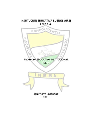 INSTITUCIÓN EDUCATIVA BUENOS AIRES<br />I.N.E.B.A.<br />PROYECTO EDUCATIVO INSTITUCIONAL <br />P.E. I. <br />SAN PELAYO - CÓRDOBA<br />2011<br />INSTITUCIÓN EDUCATIVA BUENOS AIRES<br />I.N.E.B.A.<br />PROYECTO EDUCATIVO INSTITUCIONAL <br />P.E. I. <br />“LA INEBA MODELO PEDAGOGICO SOCIAL, CONGNITIVO CON CALIDAD”<br />RESPONSABLES: COMUNIDAD EDUCATIVA DE LA INSTITUCION BUENOS AIRES, RECTORA,  COORDINADORAS Y DOCENTES.<br />SAN PELAYO - CÓRDOBA<br />2011<br />                                                                          <br />ÍNDICE TOC  quot;
1-3quot;
    INTRODUCCION PAGEREF _Toc299364196  4TITULO I.  PARTES DEL PROYECTO. PAGEREF _Toc299364197  51.IDENTIFICACION DEL PROYECTO. PAGEREF _Toc299364198  51.1.TITULO:” LA INEBA MODELO PEDAGOGICO SOCIAL, CONGNITIVO CON CALIDAD.” PAGEREF _Toc299364199  51.2.RESPONSABLES: PAGEREF _Toc299364200  51.3.LOCALIZACION: PAGEREF _Toc299364201  51.4.COBERTURA Y DURACION: PAGEREF _Toc299364202  51.5.PALABRAS CLAVES: PAGEREF _Toc299364203  52.MARCO DE REFERENCIAS: PAGEREF _Toc299364204  52.1.Análisis del perfil general de la institución. PAGEREF _Toc299364205  52.2.Caracterización del problema. PAGEREF _Toc299364209  63.JUSTIFICACION: PAGEREF _Toc299364210  74.OBJETIVOS: PAGEREF _Toc299364211  74.1.OBJETIVOS GENERALES DEL P.E.I. PAGEREF _Toc299364216  74.2.OBJETIVOS ESPECIFICOS DEL P.E.I. PAGEREF _Toc299364217  75.METODODLOGIA DEL P.E.I PAGEREF _Toc299364218  76.CRONOGRAMA DEL P.E.I PAGEREF _Toc299364219  87.RECURSOS DEL P.E.I. PAGEREF _Toc299364220  87.1.RECURSOS HUMANOS: PAGEREF _Toc299364221  87.2.MATERIALES: PAGEREF _Toc299364222  87.3.FINANCIEROS: PAGEREF _Toc299364223  88.PRESUPUESTOS DEL P.E.I. PAGEREF _Toc299364224  89.EVALUACION, SEGUIMIENTO Y CONTROL DEL P.E.I.: PAGEREF _Toc299364225  910.GUIA EVALUADORA DEL PROCESO GENERADO POR EL P.E.I. PAGEREF _Toc299364226  911.BIBLIOGRAFIA: PAGEREF _Toc299364227  9TITULO II.   DESARROLLO DEL PROYECTO EDUCATIVO INSTITUCIONAL PAGEREF _Toc299364228  10CAPITULO 1. PRINCIPIOS Y FUNDAMENTOS INSTITUCINALES. PAGEREF _Toc299364229  101.1. CONTEXTUALIZACION. PAGEREF _Toc299364230  101.2. HORIZONTE INSTITUCIONAL. PAGEREF _Toc299364231  13CAPITULO 2.  ANALISIS INSTITUCIONAL. PAGEREF _Toc299364232  162.1.  Análisis del perfil general de la institución. PAGEREF _Toc299364233  16CAPITULO 3. OBJETIVOS EDUCATIVOS INSTITUCIONALES. PAGEREF _Toc299364234  173.1. OBJETIVOS INSTITUCIONALES. PAGEREF _Toc299364235  173.2. OBJETIVOS ESPECIFICOS DE FORMACION ACADEMICA INTELECTUAL E INVESTIGATIVA PAGEREF _Toc299364236  173.3. OBJETIVOS ESPECÍFICO DE FORMACION HUMANA. PAGEREF _Toc299364237  17CAPITULO 4.  PROCESOS TECNICOS PEDAGOGICOS PAGEREF _Toc299364238  174.1. CURRICULO. PAGEREF _Toc299364239  17CAPITULO 5. ORGANIZACIÓN DEL PLAN ESTUDIO. PAGEREF _Toc299364240  255.1. PLAN DE ESTUDIO: PAGEREF _Toc299364241  255.2. JUSTIFICACIÓN DEL PLAN DE ESTUDIO: PAGEREF _Toc299364242  255.3. METODOLOGÍA DEL PLAN DE ESTUDIO. PAGEREF _Toc299364243  255.4. ESQUEMA DEL PLAN DE ESTUDIO PRE ESCOLAR BÁSICA PRIMARIA, BÁSICA SECUNDARIA Y MEDIA ACADÉMICA PAGEREF _Toc299364244  265.5. PLAN DE ÁREAS: PAGEREF _Toc299364245  275.6. CARGAS ACADÉMICAS: PAGEREF _Toc299364246  285.7. EVALUACIÓN Y PROMOCIÓN: PAGEREF _Toc299364247  285.8. REGLAMENTO DE LA COMICION DE EVALUACIO Y PROMOCION. PAGEREF _Toc299364248  385.9. EVALUACIÓN DE LA PRÁCTICA DOCENTE. PAGEREF _Toc299364249  415.10. ORGANIZACIÓN: PAGEREF _Toc299364250  42CAPITULO 6.  ACCIONES PEDAGOGICAS RELACIONADAS. PAGEREF _Toc299364251  456.1. PROYECTOS PEDAGÓGICOS: PAGEREF _Toc299364252  456.2. TEXTOS: PAGEREF _Toc299364253  456.3. APRENDIZAJE: PAGEREF _Toc299364254  456.4. FORMACIÓN DOCENTE: PAGEREF _Toc299364255  456.5. COMPETENCIAS LABORALES: PAGEREF _Toc299364256  46CAPITULO 7      MANUAL DE CONVIVENCIA. PAGEREF _Toc299364257  47CAPITULO 8: GOBIERNO ESCOLAR. PAGEREF _Toc299364258  668.1. ORGANIGRAMA. PAGEREF _Toc299364259  668.2. FORMA DE  INTEGRACION DEL GOBIERNO ESCOLAR. PAGEREF _Toc299364260  668.3. FUNCIONES DEL GOBIERNO ESCOLAR. PAGEREF _Toc299364261  67CAPITULO 9.  SISTEMA DE ADMISION, MATRICULA Y PENCIONES. PAGEREF _Toc299364262  829.1. CAPITULO I - ADMISIONES Y MATRICULAS. PAGEREF _Toc299364263  829.2.  CAPITULO 2. COSTOS EDUCATIVOS. PAGEREF _Toc299364264  839.3. Archivos académicos. PAGEREF _Toc299364265  83CAPITULO 10.  PROCEDIMIENTOS PARA RELACIONARSE CON OTRAS ORGANIZACIONES SOCIALES PAGEREF _Toc299364266  8410.1. PARTICIPACIÓN Y CONVIVENCIA: PAGEREF _Toc299364267  8510.2. PREVENCION DE RIESGOS NATURALES Y PSICOSOCIALES: PAGEREF _Toc299364268  8510.3. PERMANENCIA E INCLUSION: PAGEREF _Toc299364269  8510.4. PROYECCION A LA COMUNIDAD: PAGEREF _Toc299364270  85CAPITULO 11. EVALUACION DE LOS RECURSOS: HUMANO, FISICO, ECONOMICO Y TECNICOS. PAGEREF _Toc299364271  8511.1. ADMINISTRACIÓN DE TALENTO HUMANO: PAGEREF _Toc299364272  8511.2.   ADMINISTRACIÓN DE RECURSOS FISICOS: PAGEREF _Toc299364273  8711.3. ADMINISTRACION FINANCIERA Y CONTABLE: PAGEREF _Toc299364274  8811.4. ADMINISTRACION DEL DESARROLLO TECNOLOGICO. PAGEREF _Toc299364275  9011.5.  ADMINISTRACIÓN DE SERVICIOS COMPLEMENTARIOS: PAGEREF _Toc299364276  90CAPITULO 12. VINCULACION DE LA INSTITUCION CON LAS EXPRECIONES CULTURALES Y CIENTIFICA DE LA REGION. PAGEREF _Toc299364277  91CAPITULO 13.  ORGANIZACIÓN ADMINISTRATIVA Y EVALUACION DE GESTION. PAGEREF _Toc299364278  9113.1. Recursos humanos. PAGEREF _Toc299364279  9113.2. Planta física. PAGEREF _Toc299364280  9313.3. Equipamiento escolar. PAGEREF _Toc299364281  9413.4. Recursos financieros. PAGEREF _Toc299364282  951.PERFIL GENERAL DE LA INSTITUCION PAGEREF _Toc299364283  981.1.Análisis del perfil general de la institución. PAGEREF _Toc299364284  981.2.Grafica del perfil general de la institución: PAGEREF _Toc299364285  1002.SÍNTESIS DE FORTALEZAS Y OPORTUNIDADES DE MEJORAMIENTO. PAGEREF _Toc299364286  1013.CONTEXTO PLAN DE MEJORAMIENTO. PAGEREF _Toc299364287  1024.PLAN DE MEJORAMIENTO. PAGEREF _Toc299364288  1024.1.MATRIZ DEL PLAN DE MEJORAMIENTO PAGEREF _Toc299364289  1034.1.1.AREA   GESTION DIRECTIVA. PAGEREF _Toc299364290  1034.1.2.ÁREA: GESTIÓN ACADEMICA PAGEREF _Toc299364291  1044.1.3.ÁREA: GESTIÓN ADMINISTRATIVA Y FINANCIERA. PAGEREF _Toc299364292  1054.1.4.ÁREA: GESTIÓN A LA COMUNIDAD. PAGEREF _Toc299364293  106PLAN DE ACTIVIDADES. PAGEREF _Toc299364294  109<br />INTRODUCCION<br />La transformación del mundo actual y especialmente la forma en que la sociedad colombiana se ha comprometido en la construcción del nuevo país, reclama de la educación un papel protagónico que debe ser asimilado por las instituciones educativas.<br />Es en la Institución Educativa Buenos Aires donde se impulsa la nueva forma del ser del hombre y la cultura. La ley general de educación, señala a la institución la opción de construir el sentido de su quehacer y define algunas pautas fundamentales que marcan el horizonte global de la educación. Estas pautas son expresiones de la constitución política del país. <br />Este proyecto se constituye en la estrategia fundamental para materializar las ideas de la sociedad y del hombre que se requieren en la actualidad. La valoración de la comunidad educativa y el rescate de La vida cotidiana se convierten en sus ejes dinamizadores.<br />En este sentido el siguiente proyecto asume un espíritu de la dinámica educativa en el corregimiento de Buenos Aires en el municipio de San Pelayo – Córdoba, y pretende ser un aporte para la sociedad colombiana.<br />  <br />En el desarrollo del P.E.I. la comunidad educativa ha mostrado una disposición para el estudio y la reflexión en cada una de las apartes que conforman el proyecto, mediante una acción comprometida y responsable de todos.<br />Esta propuesta se verá enriquecida con la experiencia con las experiencias propias, en la medida en que la comunidad y la administración vayan sistematizando el proceso de construcción.<br />Invitamos a la comunidad educativa a asumir el reto de hacer posible el ideal educativo en función del desarrollo humano, social y político del país; es un esfuerzo colectivo donde el nuevo sentido pertenezca a todos los INEBAISTAS.<br />Los elementos fundamentales que aborda este proyecto educativo institucional son:<br />Principios y fundamentos.<br />Análisis de la situación institucional.<br />Objetivos generales.<br />Estrategias pedagógicas.<br />Organización del plan de estudio.<br />Acciones pedagógicas relacionadas.<br />Manual de convivencia.<br />Gobierno escolar.<br />Sistemas de matriculas y pensiones.<br />Procedimiento para relacionarse con otras organizaciones.<br />Evaluación de los recursos.<br />Estrategias para articular la institución educativa con las expresiones culturales de la región.<br />Criterios de organización administrativa y de evaluación de gestión.<br />Programas educativos de carácter no formal e informal que ofrezca el establecimiento.<br />Así las cosas en la comunidad educativa INEBAISTA, que da dicho que este año 2011, será u año de grandes avances en la calidad educativa. Si se tiene en cuenta que más del 50%  de nuestro P.E.I. Debe ser retroalimentado.<br />Por lo tanto la INEBA ha de estar a la vanguardia, pendiente de introducir los cambios que beneficien a los educandos y comunidad en  general.<br />PROYECTO EDUCATIVO INSTITUCIONAL.<br />P.E.I.<br />TITULO I.  PARTES DEL PROYECTO.<br />IDENTIFICACION DEL PROYECTO.<br />TITULO:” LA INEBA MODELO PEDAGOGICO SOCIAL, CONGNITIVO CON CALIDAD.”                                                                                                                                                                <br />RESPONSABLES: Comunidad Educativa de la Institución, Rectora, Coordinadoras y Docentes.<br />LOCALIZACION: La Institución  Educativa Buenos Aires, está ubicada, al Oeste del Corregimiento de Buenos Aires en el Municipio de San Pelayo – Córdoba. Su posición astronómica se ubica a 8°55 de latitud Norte y a 75°57 de longitud Oeste del meridiano de Greenwich, a 10  m. s. n. m.<br />COBERTURA Y DURACION: El proyecto tendrá una cobertura geográfica de todo el radio de acción de la                                       institución, aproximadamente 10 Km a la redonda y se ejecutara durante el desarrollo del año lectivo 2011.<br />PALABRAS CLAVES: Comunidad, Educativa, Institución, P.E.I., plan de mejoramiento, plan operativo, evaluación, plan de áreas, clases, horario, educando, padres de familias, textos, profesores, cronograma, Proyectos, transversales, pedagogía, aula, disciplina, conducta. <br />MARCO DE REFERENCIAS: <br />La Institución Educativa Buenos Aires, es una institución de carácter oficial. El análisis  de la autoevaluación institucional, realizada por todos los estamentos de la comunidad educativa, para la formulación del P.E.I., arrojo como resultados una problemática institucional.<br />Que se abordan  desde los siguientes puntos de análisis: <br />Análisis del perfil general de la institución.<br />Gestión Directiva: muestra un 58.8% de  apropiación lo cual demuestra que la Institución ha desarrollado acciones que la han conducido a un mayor grado de articulación, las cuales son conocidas por la comunidad educativa; sin embargo se necesita la implementación de los procesos de evaluación que permitan hacer el seguimiento de los avances que se alcancen según lo trazado en el plan de mejoramiento.<br />Gestión Académica: muestra porcentaje significativo 42% de apropiación y 31.5%, en mejoramiento continuo, lo que evidencia un mayor grado de articulación y son conocidos por la comunidad educativa; sin embargo se debe   con relación a los otros indicadores,   lo cual quiere decir,  que las acciones realizadas por el establecimiento tienen un mayor grado de articulación  y son conocidas por la comunidad educativa; sin embargo, todavía no se realiza un proceso sistemático de evaluación  y mejoramiento. La muestra de esos en forma sistemática.<br />Gestión Administrativa y financiera: muestra un 52% en la apropiación, lo cual evidencia que las acciones desarrolladas presentan mayor coherencia que conducen a los procesos a un mejoramiento continuo. El resultado de la actuó evaluación muestra además un 8% en existencia que amerito haber porcentaje en existencia, indica que ya la Institución entro en el proceso de articulación de todos sus procesos en un replanteamiento que mejoren aspectos como el mantenimiento de la planta física, la seguridad y la protección de la Institución. <br />Aun se muestra cierto grado de pertinencia de los principios  de planeación y articulación de los procesos y acciones para cumplir sus metas y objetivos  se puede concluir que la Institución ya ha involucrado en sus procesos de organización acciones pertinentes para alcanzar el mejoramiento continuó es decir; la evaluación de los procesos y resultados y por consiguientes se den las modificaciones.<br />Gestión a la comunidad: continua con un alto porcentaje de apropiación 66.66%  lo que demuestra que se han realizado acciones que presentan un alto grado de articulación y que ya son conocida por la comunidad educativa; con relación a los porcentajes en el 2010, lo cual indica organización y planeación en la gestión, lo cual le ha permitido a la Institución avanzar en los procesos.<br />Los promedios generales de cada gestión son:<br />GESTION DIRECTIVAGESTION ACADEMICAGESTION ADMINISTRATIVA Y FINANCIERAGESTION DE LA COMUNIDADEVIDENCIAFRECUENCIAPORCENTAJE1. EXISTENCIA00%00%28%00%2. PERTINENCIA617.6%526.3%624%320%3. APROPIACION2058.8%842.%1352%1066.66%4. MEJORAMIENTO CONTINUO823.5%631.%416%213.34%<br />Caracterización del problema.<br />Los resultados de la autoevaluación, en cada una de las aéreas de gestión permitieron establecer un perfil problemico centrado en:<br />Mostrar un desarrollo inicial de la gestión analizada donde los procesos están a un por organizarse. Permitiendo identificar si en la institución están organizado y documentado los procesos. Donde se identificaran procesos que ya se encuentra en marcha en la institución y han sido apropiados por la comunidad educativa. Se señalaran los procesos que están consolidados en la institución se revisaran y mejoraran en ciclos continuo. Además de obtener su perfil, es importante que la institución al analizar sus resultados, se reflexiones sobre los siguientes puntos problemicos:<br />Consistencia: ¿que exista concordancia entre el estado de las evidencias y el nivel de desarrollo institucional alcanzado? ; ¿algunos de los procesos han sido calificados con tres o cuatro sin evidencias claras o concisas  que así lo justifique? ; ¿concuerda el resultado de los indicadores con el nivel de desarrollo obtenido para cada uno de los procesos? ; ¿demuestra estos resultados una coherencia respecto del análisis realizado por el grupo del área de gestión particular.<br />Fortaleza: ¿Cuáles son los principales logros encontrado en cada unas de las áreas de gestión? ; ¿Cuáles de los procesos han alcanzado hasta ahora un mejor desarrollo y por qué?<br />Oportunidades de mejoramiento: ¿Cuáles son las principales dificultades en cada una de las áreas de gestión? ; ¿Cuáles procesos han demostrado mayores dificultades en su desarrollo y por qué?<br />Ruta a seguir: ¿Qué información aportan  las evidencias (documentos e indicadores) para orientar la solución a estos problemas.<br />JUSTIFICACION:<br />La realización  y desarrollo del proyecto Educativo Institucional “LA INEBA MODELO PEDAGOGICO SOCIAL, CONGNITIVO CON CALIDAD”. Es importante para la comunidad INEBAISTA y su entorno, por cuanto a través de las alternativas planteadas se estará solucionando los problemas, más evidentes, atravesé de planes de acción integral.<br />Además se considera de vital importancia  este proyecto  para lograr cambios en nuestro tipo de educación, construcción de un proyecto de vida para los educandos, que les permita llevar una vida digna y agradable y así convivir en sociedad.<br />OBJETIVOS:<br />OBJETIVOS GENERALES DEL P.E.I.<br />Integrar los diferentes estamentos de la institución a través de actividades, basadas  en criterios de interés y necesidades institucionales y locales.<br />Proporcionar, la formación  de hombres que aprecien  y defiendan los valores sociales, sean críticos libres y autónomos al asumir  un compromiso en la transformación personal y social, hacia una realidad justa y solidaria.<br />Establecer convenios con organizaciones que garanticen las capacitaciones de la comunidad educativa, promuevan una cultura ambiental, cambios en valores, conocimientos actitudes, y comportamientos sociales, adecuados con la ciencias el humanismo y la tecnología. <br />OBJETIVOS ESPECIFICOS DEL P.E.I.<br />Integrar a la familia Educativa INEBAISTA a través de la participación  activa en el desarrollo  del proyecto, buscando una secuencia  y coordinación  en la formación  del educando.<br />Buscar apoyo en las instituciones gubernamentales y  no gubernamentales para sacar adelante el P.E.I.<br />Fomentar integralmente en el educando aspectos cognitivos, socio- afectivos y culturales en torno al desarrollo del P.E.I.<br />Abrir en la institución espacios para tratar temas de importancia institucional, resaltando sus intereses en el desarrollo integral del ser humano.<br />METODODLOGIA DEL P.E.I<br />La metodología utilizada en el desarrollo de este proyecto es LA PARTICIPACION – ACCION, donde cada uno de los miembros de la comunidad Educativa INEBAISTA, participara en el desarrollo de cada una de las actividades establecidas en cada una de sus partes, recibiendo orientaciones teóricas con aplicación practicas.<br />En las actividades teóricas y prácticas se trabajara con un grupo de 45 docentes de todas las sedes adscritas a la institución, estudiantes, padres de familias y miembros de la comunidad en general.<br />Se conformaran cuatro grupos (4) o equipos  mixtos de personas que trabajaran  en jornada continua, en los días asignados para tal fin. El proceso de capacitación será en forma de taller, para las cuales se utilizaran textos como la ley 115/94, 715/02, decretos y resoluciones y circulares con referencias a los temas que atañen al desarrollo de la institución.<br />En los trabajos por gestión o equipos los participantes discutirán el tema, sacaran conclusiones y presentaran por escrito un resumen que luego se socializara y se sistematizara estableciéndose sus estrategias pedagógicas contextualizadas.<br />CRONOGRAMA DEL P.E.I<br />MesesActividadesENEFEBMARABRMAYJUNJULAGOSEPOCTNOVDICReunión del rector con el consejo directivo.XReunión del rector con el consejo académico.XReunión del rector con los docentes, revisar P.E.I. y conformar los equipos por gestión.xReunión general de los docentes para la socialización de los informes de gestión. xActualización del P.E.I.XElaboración del plan de mejoramiento.XElaboración del plan operativo.XSocialización del plan de actividades año 2010.XEvaluación del plan de actividades y su retroalimentación.xxEvaluación y control del P.E.I.xxxxxxxxxxxXLa evaluación institucional.X<br />RECURSOS DEL P.E.I.<br />RECURSOS HUMANOS: Miembros de la comunidad educativa,  funcionarios de la SED, secretaria de educación municipal, docentes y administrativos.<br />MATERIALES: Papel, marcadores, papel periódico, paleógrafo, diapositivas, video proyector, etc.<br />FINANCIEROS: Provienen del presupuesto de la institución y de las entidades gubernamentales.<br />PRESUPUESTOS DEL P.E.I.<br />DETALLES.APORTE PARA 12 MESES.INST. INEBAORG. GUBERNAMENTAL.COMUNIDAD.1 – PERSONAL:       EXPERTO EN EDUCACION (PEI)…………………………………….   _ 2 PROMOTORES EDUCATIVOS. ($400.000. C/U)…………..2 – MATERIALES E INSUMOS:IMPRESOS………….……………………………………………………………...FOTOCOPIAS……………………………………………………………………..PAPELERIA…………………………………………………………………………ELEMENTOS DE TRABAJOS…………………………………………….….INSUMOS……………………………………………………………………….….MATERIAL AUDIOVISUAL……………………………………………….….BIBLIOGRAFICO………………………………………………………………….3 – SUPERVISION Y EVALUACION:………………………………………$800.000=$400.000=$300.000 $200.000=$500.000=$300.000=$200.000=$3’000.000=$2’000.000=$300.000$200.000TOTAL$2’700.000=$5’000.000=$500.000=<br />EVALUACION, SEGUIMIENTO Y CONTROL DEL P.E.I.:<br />La evaluación no debe entenderse como una radiografía diagnostica de la situación que presenta la institución. Finalizada cada año escolar  se debe valuar cada uno de los aspectos en que está dividido el P.E.I. entendido cada análisis como una reflexión sobre los resultados arrojados por los mismos enmarcándose el procesos educativos como elemento de investigación donde permita arrojar programas y proyectos con el objetivo de mejorar la calidad de la educación mirando todo sus contextos e indicadores tanto locales, nacionales y universales. Y que permitan iniciativas auto gestión para solucionar problemas del desarrollo sostenible local.<br />GUIA EVALUADORA DEL PROCESO GENERADO POR EL P.E.I.<br />Se debe tener en cuenta que de acuerdo con los resultados obtenidos se procederá a realizar las modificaciones del caso. Se podrá tener en cuenta como criterios de análisis, los siguientes:<br />La contribución del proyecto en la transformación real de la vida de la comunidad en cuanto a los objetivos propuestos.<br />Mejoramiento de los niveles de apropiación y de participación de la comunidad en el desarrollo de los objetivo del proyecto.<br />Mejoramiento del sentido de la calidad del servicio educativo en cuanto a aporte regional para solucionar la problemática encontrada.<br />Se debe tener muy presente los objetivos a corto, a mediano y largo plazo de finidos en el P.E.I.<br />BIBLIOGRAFIA:<br />ZULUAGA ZULUAGA, Amada. Compilado de la constitución política de Colombia 4ta edición. Santa fe de Bogotá D.E. 1993.    <br />SERIE DOCUMENTO # 9. LEY GENERAL DE EDUCACION  santa fe de Bogotá D.E. 1994.<br />DOCUMENTO # 14 Código educativo decreto reglamentario de la ley general de  educación. Ed. Magisterio santa fe de Bogotá 1994.<br />PEÑATE MONTES Luzardo R, otros Administración de instituciones educativas ed. magisterio santa fe de Bogotá 1994.<br />BAEZ FONCECA Julio. Legislación para la docencia ed. case Bogotá 1991.<br />ANGARITA SERRANO Julio y otros. Manual de convivencia escolar ed. case Bogotá 1994.<br />ARENAS HERNANDES Nidia. La administración en la empresa educativa ed. universidad pontífice bolivariana Medellín 1989.<br />Guía número 34 del M.E.N.<br />Cartilla de estándares básico en competencias<br />TITULO II.   DESARROLLO DEL PROYECTO EDUCATIVO INSTITUCIONAL<br />CAPITULO 1. PRINCIPIOS Y FUNDAMENTOS INSTITUCINALES.<br />1.1. CONTEXTUALIZACION.<br />1.1.1. UNIVERSAL.<br />El contexto mundial sobre educación se fundamento en las crisis que  atreves de la historia ha sufrido la educación por el difícil acceso al conocimiento, principal factor del desarrollo económico y social, que ha permitido el análisis y la reflexión de científicos educadores y representante de todo los sectores, generando debates acerca del papel de la calidad de la educación; exigiendo acciones concretas para mejorar el servicio educativo y garantizar una buena formación a las personas para que accedan a ella. El aumento de la posibilidad de permanencia en la educación básica, considerado un derecho fundamentado para niños y jóvenes, y la integración entre las instituciones estatales y la realidad socio económico de las comunidades.<br />Ante este reto la UNESCO, la UNICETF, el PNUD, el BANCO MUNDIAL, ORGANISMOS GUBERNAMENTALES Y DE COOPERACION,  han proporcionado la reflexión internacional sobre la educación. <br />En los últimos años ha suscrito un compromiso para satisfacer las demandas de aprendizajes de todos los habitantes del planeta.<br />En términos generales las recomendaciones finales de la más reciente conferencia mundial sobre educación para todos ´´educación para todos´´ realizada en Tailandia se rezumen las siguientes conclusiones:<br />  <br />Satisfacer las necesidades básicas de aprendizajes.<br />Comprender la educación como derechos de todos los hombres y mujeres de todas  las edades en todos los lugares del mundo. Fundamentar la educación en valores humanísticos de respeto pluralidad y derechos humanos.<br />Establecer el derecho a la formación en espacio de aprendizajes activos, participativos y vitales. En conclusión es necesario ampliar la cobertura y la calidad de la educación.<br />1.1.2. NACIONAL.<br />En el contexto nacional con la aplicación de las política mundiales con los estudios y análisis de los procesos educativos se ha determinado en el país la baja calidad de la educación especialmente en las instituciones educativas oficiales, detectados por el programa SABER del M.E.N. esto ha originado los grandes interrogantes de calidad de cobertura.<br />La baja calidad de la educación obedece a factores como: <br />La instrumentalización de la enseñanza para convertirla en instrucción  o un oficio.<br />La baja formación y actualización de los docentes.<br />Falta de inversión estatal.<br />La repitencia oral.<br />La poca pertinencia de los currículos.<br />La precaria condiciones de las intuiciones educativas.( abandono estatal)<br />La limitada dimensión de la innovación educativa.<br />El número reducido de investigaciones generadas en la práctica educativa.<br />La educción del tiempo  de permanencia en las instituciones y centros educativos y la poca motivación para permanecer en ella.<br />De lo anterior sobre el concepto de calidad se puede decir que no solo hace referencia a los logros de resultados si no que también se refiere a otros factores dentro del campo educativo, como el contexto en que la educación debe orientarse, (al entorno, a la comunidad y al mundo actual). <br />En cuanto a la formación, se plantea que la calidad debe responder al proyecto de sociedad que se busca.<br />Con la cobertura se busca el acceso universal a la educación con equidad, en condiciones que permitan la permanencia y la promoción de las personas en sus dimensiones físicas, síquicas, cognitivas, valorativas, social y productiva. Dadas las nuevas políticas educativas establecida por la constitución nacional del 1991 la ley 115 del 1994 la ley 715 del 2002 y el decreto 1860 y demás normas reglamentarias buscan proyectar la educación de un nuevo currículo con carácter regional, permitiendo a si la autonomía institucional conservando los lineamientos nacionales, culminando con el proceso de descentralización y creándose la modernización educativa.<br />1.1.3. REGIONAL.<br />El municipio de san Pelayo se encuentra ubicado en el medio sinú región en donde se ha tenido en cuenta  las políticas educativas iniciándose con los programas de alianza para el progreso la cual funciono con el nivel de la primaria. Continuando con dichas políticas en el municipio se incremento la creación del bachillerato que impacto en la nacionalización de la educación primaria y secundaria desarrollándose la reforma curricular implementada en el año 1978.<br />Con la descentralización la educación en la región ha tenido un porcentaje alto en cuanto a cobertura y ampliación de estas políticas a permitido lograr el enriquecimiento  de los recursos humanos capacitados, didácticos y una mayor preocupación y atención por Parte de los entes administrativos nacionales, departamentales, municipal y la comunidad en general para brindar a sus habitantes mayores oportunidades en la adquisición de conocimientos, con la intención de erradicar el mal del analfabetismo y darle cumplimiento a lo dispuesto en la constitución nacional para formar una persona integral.  <br />1.1.4. LOCAL.<br />El corregimiento de buenos aires está ubicado margen izquierda del rio Sinú equidistante 28  km de la cabecera municipal del municipio de san Pelayo; en este sector se ha tenido en cuenta las políticas educativas nacionales iniciándose con los programas de básica primaria que luego se incremento con la creación del bachillerato se espera un avance cualitativo gracias a la transformación curricular, pero que debido a la ubicación geográfica la negligencia y el difícil acceso que se han dado en el momento de la historia afectando notablemente la aplicación de los principios curriculares impartidos hasta este entonces .<br />  <br />1.1.5. LOCALIZACION DE LA INSTITUCION.<br />La Institución  Educativa Buenos Aires, está ubicada, al Oeste del Corregimiento de Buenos Aires en el Municipio de San Pelayo – Córdoba. Su posición  astronómica se ubica a 8°55 de latitud Norte y a 75°57 de longitud Oeste del meridiano de Greenwich, a 10  m. s. n. m. y tiene una temperatura promedio de 38 °C y una extensión 10.000 m2. <br />           <br />1.1.6. RESEÑA HISTORICA DE LA INSTITUCION.<br />Por la necesidad de un plantel educativo donde los niños, niñas, jóvenes y adultos de Buenos Aires y sus alrededores, tuviesen la oportunidad de seguir sus estudios de bachillerato se planteó la necesidad de crear un colegio de Bachillerato, fue así como en 1987 mediante ORDENANZA 047 del 15 de noviembre del mismo año se crea el colegio Departamental de Bachillerato de Buenos Aires – San Pelayo en el nivel Básica Secundaria.<br />El año 1991 inició labores académicas bajo la dirección del licenciado MARIANO ELIAS GONZALEZ LÓPEZ, los profesores CELYS PEREZ BENITES, FRANCISCO ANGULO Y CARMEN JULIA OLÉA y 65 estudiantes, divididos en dos grupos de grado sexto. Fue aprobado mediante resolución 003897 de noviembre 27 de 1994 y bajo la dirección de JHON JAIRO HERNÁNDEZ VASQUEZ, el nivel de básica secundaria a partir de 1993 hasta 1997, en 1998 obtiene reconocimiento oficial 00193 el nivel de Básica Secundaria. A partir del año 2002, fue trasformado en INSTITUCIÓN EDUCATIVA BUENOS AIRES, mediante resolución Nº 0001131 de septiembre 20 del 2002, integrada por las siguientes sedes:<br />Buenos Aires. (Bachillerato – sede principal)<br />Buenos Aires.  (Primaria)<br />Antonio Nariño. <br />El Bálsamo.<br />El Joval.<br />Las Lomas. <br />Rosa del Valle. <br />Si te gusta. <br />La victoria.<br />1.1.7. IDENTIFICACION DE LA INSTITUCION<br />NOMBRE:Institución Educativa Buenos Aires “INEBA”UBICACIÓN:Departamento de Córdoba, Municipio de San Pelayo.DIRECCIÓN:Corregimiento de Buenos Aires. SEDES:Bto. Buenos Aires (sede principal), Buenos Aires (Primaria), Bálsamo, Antonio Nariño, La Victoria, Rosa del valle, Si te gusta, Las Lomas, El Joval. NATURALEZA:oficialCARÁCTER:mixto JORNADA:MañanaCALENDARIO:ANIVELES:Preescolar, Básica primaria, básica secundaria y media académicaOPCIÓN EDUCATIVA:TransformemosNÚCLEO EDUCATIVO:037CÓDIGO DANE:223686001180CÓDIGO ICFES:114157.RESOLUCION:N° 0001131 SEPTIEMBRE 20 DEL 2002.NIT:812004810-3.PROPIETARIO:Municipio de San PelayoCOORDINADORES:Josefa cogollo y Eneida Petro RECTOR. (E).Mario Rafael Vellojin AriasDIREC. DE NUCLEO:Suzeth Rivas <br />1.2. HORIZONTE INSTITUCIONAL.<br />1.2.1. ASPECTO LEGAL.<br />Constituye un conjunto de normas que van desde la constitución de  la  Institución, hasta las leyes y normas reglamentarias vigentes que regulan el Servicio Educativo Colombiano.<br />La Institución Educativa Buenos Aires de San Pelayo, fue construida, mediante resolución N° 0001131 de septiembre 20 de 2002, la cual le otorgó al mismo tiempo su reconocimiento oficial a los estudios ofrecidos.<br />Constitución Nacional, principalmente en sus artículos: 1,2,3,4,5,6,7,8,9,10,67 y desde el 11 hasta el 41, estos últimos correspondiente a los derechos fundamentales.<br />Decreto 2277 de 1979 o estatuto docente.<br />Ley 115 del 8 de febrero de 1994 sobre aspectos organizativos y pedagógicos.<br />Decreto 1860 del 3 de agosto de 1994 sobre manejo de fondo Educativo.<br />Decreto 1581 del 22 de julio de 1994 sobre el funcionamiento de juntas de educación.<br />Decreto 1621, 1972 y 1068 del 27 de mayo de 1992 sobre asociaciones de padres de familia.<br />Ley 133 del 23 de mayo de 1994 sobre libertad religiosa.<br />Ley 100 del 12 de agosto de 1993 sobre seguridad social. <br />Decreto 2737 de 1989 código del menor.<br />Decreto 3011 de 19 de diciembre de 1997; reglamentación de la educación para adultos.<br />230 Evaluación. <br />1850 jornada laboral.<br />1278 estatuto docente.<br />992 administración de fondos docente.<br />Constituye un conjunto de normas que van desde la constitución de la Institución, hasta las leyes y normas reglamentarias vigentes que regulan el Servicio Educativo Colombiano. La Institución Educativa Buenos Aires de San Pelayo, fue construida, mediante resolución N° 0001131 de septiembre 20 de 2002, la cual le otorgó al mismo tiempo su reconocimiento oficial a los estudios ofrecidos.<br />1.2.2. POLÍTICAS INSTITUCIONALES.<br />Son políticas de la INSTITUCIÓN EDUCATIVA BUENOS AIRES:      <br />Como institución educativa esta educara a sus estudiantes en el respeto por la familia, por todos los que hacen parte de la institución y por los valores espirituales y patrióticos; velara por el desarrollo de la capacidad del dialogo, de concertaciones como seres humanos. Gozaran de la plena protección de sus derechos y estos a su vez cumplirán con sus deberes reconociendo por encima de todos que Dios es la fuente suprema de toda AUTORIDAD.<br />Quien hace parte de la familia INEBISTA, debe estar dispuesto a identificarse en sus políticas, principios, filosofía y en sus objetivos, para orientar la gestión pedagógica  a responder al compromiso adquirido con Dios, con la patria, con la sociedad y con los padres de familia, de formar Integralmente personas libres en la toma de sus propias  decisiones, capaces de liderar los derroteros de proyección profesional que le permita una mayor calidad de vida para todos.<br />           <br />Brindar Educación preescolar, Básica (primaria y secundaria) y media Académica <br />Motivar en forma permanente a los educando para que sean buenos estudiantes <br />Educarlos con el buen ejemplo de la pulcritud y la eficiencia en sus  actividades curriculares y extracurriculares. <br />Fomentar el espíritu deportivo y cultural de los educando para aprovechar el tiempo libre y representar a la institución en cualquier evento.<br />Ofrecer a los educandos la mejor formación en valores éticos, morales, religiosos, sociales, efectivos y cívicos.  <br />Brindar a los educandos una educación sexual acorde con los programas curriculares establecidos por el ministerio de educación nacional.<br />Sensibilizar a los educando para que contribuya a la conservación, protección mejoramiento del medio ambiente el uso racional de los recursos naturales, la prevención de desastres, para mejorar la calidad de vida de una cultura ecológica que defina el patrimonio cultural de su región y del territorio nacional.  <br />Brindar a los educandos una formación en el conocimiento de las leyes y normas jurídicas que rigen nuestro país, contemplado en la constitución nacional. <br />Sensibilizar a los educandos para que desarrollen su capacidad crítica, reflexiva, analítica, que fortalezca intelectualidad y participe activamente en la búsqueda de alternativa de solución a los problemas de su entorno.<br />1.2.3. MISIÓN.<br /> Formar niños, niñas y jóvenes integralmente, fortaleciendo su desarrollo físico, emocional, espiritual, cognitivo y científico, que contribuyan a su proyecto de vida en beneficio de la sociedad, mediante la aplicación de un currículo contextualizado, metodologías interactivas, contando con docentes idóneos y recursos tecnológicos disponibles en los diferentes niveles de educación pre-escolar, básica y media académica con énfasis en ciencias naturales y educación ambiental.<br /> 1.2.4. VISIÓN.<br />Para el año 2.020 la Institución, será piloto en competitividad, innovación, creatividad y trabajo en equipo liderando procesos de desarrollo humano en niños, niñas y jóvenes a través de nuevas tecnologías y recursos disponibles que incidan en el desarrollo y transformación de la sociedad.<br />1.2.5. LEMA.<br />“EN LA INSTITUCION EDUCATIVA BUENOS AIRES EL CONOCIMIENTO, LA DISCIPLINA Y LA ESPERANZA SE CONSTRUYEN EDUCANDOSE CON CALIDAD “<br />1.2.6. FILOSOFÍA INSTITUCIONAL. <br />Conocimiento, disciplina y esperanza, en marcan nuestra filosofía, Contribuyendo así en la formación de los educandos para fortalecer el desarrollo de sus potencialidades, habilidades y competencias básicas a través de un proceso de enseñanza – aprendizaje significativo, teniendo en cuenta docentes idóneos y medios tecnológicos acordes con las exigencias del mundo moderno en aras de alcanzar mejores niveles de desempeño en las pruebas externas, capaces de servir y transformar su entorno. <br />1.2.7. PERFIL IINSTITUCIONAL.<br />El estudiante INEBAISATA deberá ser un defensor del ambiente, permanentemente estará en caminado en la búsqueda del conocimiento, amante de su cultura, interesado por el progreso de su región, formado disciplinariamente y espiritualmente mostrando sus potencialidades y valores.<br />1.2.8. METAS INSTITUCIONALES.<br />Planear y ejecutar procesos que conlleven a la excelencia académica y posicionamiento, en nivel medio alto de los resultados en las pruebas externas como ICFES. SABER. Etc.<br />Desarrollar actividades que fomenten principios y valores, éticos, culturales y ambientales mediante la ejecución de los proyectos transversales, y jornadas pedagógicas.<br />Mantener y mejorar una infraestructura que propicie el bienestar en la educación de los niños,  niñas y jóvenes basada en la comunicación clara y oportuna, la eficacia y mejora continua.  <br />1.2.9. VALORES INSTITUCIONALES.<br />Amor a Dios  quien es la fuente suprema de toda AUTORIDAD.<br />Amor y respeto a nuestros padres.<br />Amor a la patria, trabajamos por su grandeza.<br />Respeto a la dignidad de la persona humana.<br />Convivencia pacífica con todos los hombres y mujeres sin distingo de posición económica, religiosa, social o política.<br />Labor constante de superación personal.<br />El tiempo es valioso, aprovechémoslo debidamente.<br />Los padres de nuestros educandos, se sentirán satisfecho de la instrucción y educación de sus hijos que han colocado en nuestras manos.<br />1.2.10. SÍMBOLOS INSTITUCIONALES.<br />359410138430BANDERA<br />Los colores de nuestra bandera: el AMARILLO representa la riqueza de nuestra familia educativa y su esperanza, el BLANCO la pureza de nuestra gente y amor por la sabiduría y la disciplina, el VERDE protección y conservación de la naturaleza la adquisición del conocimiento científico y tecnológico.<br />84582041910<br />ESCUDO<br />HIMNO<br />EL INEBA ES LA FUENTE  DEL SABER<br />INEBA es la fuente del saber<br />Donde brilla su luz la educación<br />Y engrandece cada amanecer<br />La esperanza de la superación (bis)<br />El INEBA es mi orgullo<br />El INEBA es mi orgullo<br />El INEBA es mi orgullo<br />Es mi razón de ser (bis)<br />Hoy cantamos gloriosos con honor<br />Nuestro himno que simboliza el bien<br />La presencia de nuestro redentor<br />En Jesús la palabra y su poder (bis)<br />El INEBA es mi orgullo…<br />Es la fe, el amor y la verdad<br />Que cultiva en el hombre la virtud <br />El camino seguro de la paz<br />Donde puede soñar la juventud<br />El INEBA es mi orgullo (3 bises)<br />CAPITULO 2.  ANALISIS INSTITUCIONAL.<br />2.1.  Análisis del perfil general de la institución.<br />Gestión Directiva muestra un 58.8% de  apropiación lo cual demuestra que la Institución ha desarrollado acciones que la han conducido a un mayor grado de articulación, las cuales son conocidas por la comunidad educativa; sin embargo se necesita la implementación de los procesos de evaluación que permitan hacer el seguimiento de los avances que se alcancen según lo trazado en el plan de mejoramiento.<br />Gestión Académica muestra porcentaje significativo 42% de apropiación y 31.5%, en mejoramiento continuo, lo que evidencia un mayor grado de articulación y son conocidos por la comunidad educativa; sin embargo se debe   con relación a los otros indicadores,   lo cual quiere decir,  que las acciones realizadas por el establecimiento tienen un mayor grado de articulación  y son conocidas por la comunidad educativa; sin embargo, todavía no se realiza un proceso sistemático de evaluación  y mejoramiento. La muestra de esos en forma sistemática.<br />Gestión Administrativa y financiera, muestra un 52% en la apropiación, lo cual evidencia que las acciones desarrolladas presentan mayor coherencia que conducen a los procesos a un mejoramiento continuo. El resultado de la actuó evaluación muestra además un 8% en existencia que amerito haber porcentaje en existencia, indica que ya la Institución entro en el proceso de articulación de todos sus procesos en un replanteamiento que mejoren aspectos como el mantenimiento de la planta física, la seguridad y la protección de la Institución.<br />Aun se muestra cierto grado de pertinencia de los principios  de planeación y articulación de los procesos y acciones para cumplir sus metas y objetivos  se puede concluir que la Institución ya ha involucrado en sus procesos de organización acciones pertinentes para alcanzar el mejoramiento continuó es decir; la evaluación de los procesos y resultados y por consiguientes se den las modificaciones.     <br />Gestión a la comunidad, continua con un alto porcentaje de apropiación 66.66%  lo que demuestra que se han realizado acciones que presentan un alto grado de articulación y que ya son conocida por la comunidad educativa; con relación a los porcentajes en el 2010, lo cual indica organización y planeación en la gestión, lo cual le ha permitido a la Institución avanzar en los procesos.<br />Los promedios generales de cada gestión son:<br />GESTION DIRECTIVAGESTION ACADEMICAGESTION ADMINISTRATIVA Y FINANCIERAGESTION DE LA COMUNIDADEVIDENCIAFRECUENCIAPORCENTAJE1. EXISTENCIA00%00%28%00%2. PERTINENCIA617.6%526.3%624%320%3. APROPIACION2058.8%842.%1352%1066.66%4. MEJORAMIENTO CONTINUO823.5%631.%416%213.34%<br />CAPITULO 3. OBJETIVOS EDUCATIVOS INSTITUCIONALES.<br />3.1. OBJETIVOS INSTITUCIONALES. <br />Propiciar una formación integral mediante el acceso, de manera crítica  y creativa al conocimiento científico, tecnológico, artístico y humanístico y de sus relaciones con la vida social y la  Naturaleza.<br />Propiciar el conocimiento y comprensión de la realidad nacional para Consolidar los valores propios de la nacionalidad Colombiana. Tales como  Solidaridad,  tolerancia, democracia, justicia, convivencia social, Cooperación y ayuda mutua y la fe cristiana.  <br />Propiciar la formación social, ética y moral y demás valores del Desarrollo humano.     <br />Facilitar a los educandos su participación en el progreso de la sociedad Fortalecimiento de su autoestima y autodisciplina.<br />3.2. OBJETIVOS ESPECIFICOS DE FORMACION ACADEMICA INTELECTUAL E INVESTIGATIVA.<br />El estudiante será orientado en el aprendizaje de los conocimientos, de una forma crítica, problematizadora y              participativa.<br />Que los estudiantes desarrollen las destrezas y habilidades que lo conviertan en un sujeto creativo, observador, y transformador de la realidad.<br />Que a los estudiantes se le facilite el desarrollo de sus capacidades intelectuales, artísticas, humanísticas, técnicas y de liderazgo, estimulándole la confianza en sus propias capacidades y su autoestima.<br />Ofrecerle a los estudiantes INEBAISTA un clima socio – afectivo adecuado, para el desarrollo de su espíritu investigativo, creador, participativo y solidario.<br />3.3. OBJETIVOS ESPECÍFICO DE FORMACION HUMANA.<br />El estudiante será considerado como sujeto pensante del proceso educativo.<br />Que los estudiantes sean capaz de tomar decisiones autónomas y responsables frente a los compromisos que la institución, la familia y la comunidad le exijan.<br />Que los estudiantes desarrollen valores de solidaridad y cooperación frente a las necesidades que le plantee el entorno.<br />Que los estudiantes sean abierto al cambio para la construcción de una sociedad más justa.<br />CAPITULO 4.  PROCESOS TECNICOS PEDAGOGICOS<br />4.1. CURRICULO. <br />4.1.1. GENERALIDADES DEL CURRICULO. <br />4.1.1.1. RESEÑA HISTÓRICA:<br />Hablar de currículo es referirnos a las instituciones educativas, ya que éste es un componente de la misma y a su vez las instituciones es el medio que utiliza la sociedad para producir su cultura y formar el tipo de ciudadanos que una colectividad requiere en un momento histórico determinado.<br />El primer esbozo de currículo ligado a los establecimientos en el cual se imparte educación aparece en la antigua Grecia (edad antigua) ese currículo respondía al tipo de hombre que la sociedad necesitaba en esa época, en particular Atenas debía preparar un hombre para la política por lo cual era fundamental prepararlo en la gramática, la retórica y lógica; por lo contrario en Esparta la enseñanza se orientaba hacia la formación físico - atlético pues los hombres debían ser parte en las guerra.<br />En la edad media se consolida un sistema educativo, completo, coherente y establecen un currículo que definía los conocimientos que se debían enseñar y en qué orden. Este ordenamiento ha sido evolucionando y adaptándose a las necesidades específicas de cada sociedad, en ese orden de ideas y entrando un poco a nuestra época y país; en los años 60 y 70 se produjo una transformación en nuestra enseñanza, se diseñaron programas con el estilo de objetivo general y objetivos específicos conductuales que se están imponiendo a nivel mundial, nacional y regional esto implica formar jóvenes competentes.<br />4.1.1. 2. CONCEPTO: <br />Currículo es el conjunto de criterios, planes de estudio, programas metodológicos y procesos que contribuyen a la formación integral y a la construcción cultural nacional, regional y local, incluyendo los recursos humanos académicos y físicos para poner en práctica las políticas y llevar a cabo el proyecto educativo. Este currículo como columna vertebral del proceso docente educativo implica un cambio radical de las distintas estructuras presentes en la institución y un profundo replanteamiento de los docentes en lo que concierne a su quehacer pedagógico, para responder a la dinámica de los cambios sociales, económicos, políticos, culturales, tecnológicos y científicos en el marco de la autonomía escolar que propician la formación del nuevo tipo de hombre que el país requiere.<br />4.1.2. LINEAMIENTOS GENERALES DEL CURRÍCULO.<br />Frente a los postulados de la ley general de la educación los elementos que se presentan en este currículo constituyen punto de apoyo y de orientación general en el desarrollo de los procesos curriculares.<br />4.1.3. FUNDAMENTOS GENERALES DEL CURRICULO.<br />Partiendo de la base que la educación es el eje fundamental de la sociedad y es aquí donde se forman las nuevas generaciones se plantean los siguientes fundamentos curriculares<br />4.1.3.1. FUNDAMENTO LEGAL: <br />Decreto 080/74, 1002/84, ley 60/1993, ley 115/1994, ley 29/1989, constitución política de Colombia. Decreto 1860/94 y demás normas reglamentarias.<br />4.1.3.2. NORMAS NACIONALES: <br />Según la ley general de educación, a partir del algunos principios generales la Institución negocia y discute su opción de currículo cuyo concepto está contemplado en el Artículo 76 de la misma ley, en el Artículo 33 de decreto reglamentario 1860 de 1994. El decreto 0230 de 2002 Artículo 2.<br />4.1.3.3. FINES DE LA EDUCACIÓN: <br />De conformidad con el artículo 67 de la constitución política y el Artículo 5 de la ley general de educación, la educación se desarrollara atendiendo a los siguientes fines.<br />Pleno desarrollo de la personalidad sin más limitaciones que las que le imponen los derechos de los demás y el orden jurídico dentro de un proceso de formación integral, física, psíquica, intelectual, moral, espiritual, social, afectiva , ética, cívica y demás valores humanos.<br />La formación en el respeto a la vida y los demás derechos humanos, a la Paz, a los principios democráticos, de convivencia, pluralismo, justicia, Solidaridad y Equidad, así como en el ejercicio de la tolerancia y de la Libertad.<br />La formación para facilitar la participación de todos en las decisiones que los afectan en la vida económica, política, administrativa y cultural de la Nación.<br />La formación en el respeto a la autoridad legítima y a la ley, a la cultura Nacional, a la historia colombiana y a los símbolos patrio.<br />La adquisición y generación de los conocimientos científicos y técnicos Más avanzados, humanísticos, históricos, sociales, geográficos y estético mediante la apropiación de los hábitos intelectuales adecuados para el desarrollo del saber.<br />El estudio y la comprensión critica de la cultura nacional y de la diversidad Étnica y Cultural del país, como fundamento de la unidad nacional y de su identidad.<br />El acceso al conocimiento, la ciencia, la técnica y demás bienes y valores de la cultura, el fomento de la investigación y el estimulo a la creación Artística en sus diferentes manifestaciones.<br />La creación y fomento de una conciencia de ¡a soberanía nacional y para la práctica de la solidaridad y la integración con el mundo, en especial con Latinoamérica y el Caribe.<br />El desarrollo de la capacidad crítica, reflexiva y analítica que fortalezca el avance científico y tecnológico nacional orientado con prioridad al mejoramiento cultural y de la calidad de la vida de la población, a la participación en la búsqueda de alternativa de la solución a los problemas y al progreso social y económico del país.<br />La adquisición de una conciencia para la conservación, protección y mejoramiento del medio ambiente, de la calidad de la vida, de uso racional de los recursos naturales, de la prevención de desastre, dentro de una cultura Ecológica y del riesgo y la defensa del patrimonio cultural de la nación.<br />La formación en la práctica del trabajo, mediante los conocimientos técnicos y habilidades, así como en la valoración del mismo como fundamento del desarrollo individual y social.<br />4.1 .3.4. FUNDAMENTO FILOSÓFICO:<br />Teniendo en cuenta la filosofía de la institución, el currículo debe recoger las expectativas del hombre como ser cultural, religioso e histórico en procura de formar una persona compenetrada con la sociedad en la que se desenvuelve, capaz de ser crítico, analítico, participativo y reflexivo frente a situaciones que a diario se presentan.<br />4.1.3.5. FUNDAMENTO EPISTEMOLÓGICO:<br />La epistemología es el fundamento del conocimiento y como tal la institución a través de su currículo a de lineado procesos de cambios educativos, científicos y tecnológicos para alcanzar un verdadero conocimiento con aplicabilidad a situaciones de la vida diaria del educando.<br />4.1.3.6. FUNDAMENTO ANTROPOLÓGICO:<br />Teniendo en cuenta el eje histórico de la humanidad sus manifestaciones han ido cambiando a través de los tiempos.<br />Generando cambios en el intelecto del hombre tanto en lo físico como en la parte sociocultural.<br />4.1.3.7. FUNDAMENTO PSICOLÓGICO:<br />Teniendo en cuenta los fines de la educación, la filosofía de la institución, la psicología de Jean Piaget y la realidad que viven los alumnos, se debe brindar una relación activa donde la comunidad educativa cumpla funciones en la formación de un hombre integro, capaz de participar con responsabilidad en la vida afectiva, sexual y personal para mejorar la convivencia pacífica en la sociedad.<br />4.1.3.8. FUNDAMENTO SOCIOLÓGICO:<br />Desde el punto de vista sociológico la situación se ve afectada en el currículo, en los aspectos que se dan en la relación educación - sociedad de la familia educativa.<br />Teniendo en cuenta estos factores se busca formar personas que puedan participar democráticamente dentro de los cuerpos colegiados instaurados en la institución para que tengan efecto participativo en el desarrollo y progreso de su comunidad y la sociedad en general.<br />4.1.3.9. FUNDAMENTO PEDAGÓGICO:<br />Se fundamenta en una pedagogía activa apoyándose en la experiencia y formación profesional del educador para generar en el educando un espíritu científico, acorde con las exigencias de la sociedad.<br />4.1.4. OBJETIVOS GENERALES DE CADA NIVEL Y CONJUNTO DE GRADOS.<br />4.1.4.1. OBJETIVOS COMUNES DE TODOS LOS NIVELES:<br />Es objetivo primordial de todos y cada uno de los niveles educativos el desarrollo integral de los educandos mediante acciones estructuradas encaminadas a:<br />Formar la personalidad y la capacidad de asumir con responsabilidad y autonomía sus derechos humanos.<br />Proporcionar una sólida formación ética y moral, y fomentar la práctica del respeto a los derechos humanos.<br />Fomentar en la institución educativa, prácticas democráticas para el aprendizaje de los principios y valores de la participación y organización ciudadana y estimular la autonomía y la responsabilidad.<br />Desarrollar una sana sexualidad que promueva el conocimiento de sí mismo y la autoestima, la construcción de la identidad sexual dentro del respeto por la equidad de los sexos, la efectividad, el respeto mutuo y prepararse para una vida familiar armónica y responsable.<br />Crear y fomentar una conciencia de solidaridad internacional.<br />Desarrollar acciones de orientación escolar, profesional y ocupacional.<br />Formar una conciencia educativa para formar el esfuerzo y el trabajo.<br />Fomentar el interés y el respeto por la identidad cultural de los grupos étnicos.<br />4.1.4.2. OBJETIVOS GENERALES DE LA EDUCACIÓN PRE – ESCOLAR:<br />Desarrollar la capacidad para adquirir formas de expresión, relación y comunicación para establecer comunicación, para establecer relaciones de reciprocidad y participación de acuerdo con las normas de respeto, solidaridad y convivencia.<br />Desarrollar la creatividad, las habilidades y destrezas propias de la edad, como también su capacidad de aprendizaje.<br />Participar en actividades lúdicas con otros niños y adultos el estimulo a la curiosidad para observar y explorar el medio natural, familiar y social.<br />Fomentar los hábitos de alimentación, higiene personal, aseo y orden que generan conciencia sobre el valor y la necesidad de la salud.<br />Conocer el propio cuerpo y sus posibilidades de acción, así como adquisición de su identidad y autonomía, el crecimiento armónico y equilibrado del niño, de tal manera que facilite la motricidad, el apreciamiento y la motivación para la lectura y la escritura y para las soluciones de problemas que impliquen relaciones y operaciones matemáticas.<br />Conocer su dimensión espiritual, para fomentar criterios de comportamiento.<br />Vincular la familia y la comunidad al proceso educativo para mejorar la calidad de vida de los niños en su medio.<br />4.1.4.3. OBJETIVOS ESPECÍFICOS DE LA EDUCACIÓN PRE – ESCOLAR:<br />Son objetivos específicos del nivel preescolar:<br />El conocimiento del propio cuerpo y de sus posibilidades de acción, así como la adquisición de su identidad y autonomía.<br />El crecimiento armónico y equilibrado del niño, de tal manera que facilite la motricidad, el aprestamiento y la motivación para la lecto - escritura y para las soluciones de problemas que impliquen relaciones y operaciones matemáticas.<br />El desarrollo de la creatividad, las habilidades y destrezas propias de la edad, como también su capacidad de aprendizaje.<br />La ubicación espacio-temporal y el ejercicio de la memoria.<br />El desarrollo de la capacidad para adquirir formas de expresión, relación comunicación y para establecer relaciones de reciprocidad y participación, de acuerdo con las normas de respeto, solidaridad y convivencia.<br />La participación en actividades lúdicas con otros niños y adultos.<br />El estimulo a la curiosidad para observar y explorar el medio natural, familiar y social.<br />El reconocimiento de su dimensión espiritual para fundamentar criterios de comportamiento. <br />La vinculación de la familia y la comunidad al proceso educativo para mejorar la calidad de vida de los niños en su medio. <br />La formación de hábitos de alimentación, higiene personal, aseo y orden que generen conciencia sobre el valor y la necesidad de la salud.<br /> 4.1.4.4. OBJETIVOS GENERALES DE LA EDUCACIÓN BÁSICA:<br />Son objetivos generales de la educación básica:<br />Proporcionar una formación general mediante el acceso, de manera crítica y creativa, al conocimiento, científico, tecnológico, artístico y humanístico y de sus relaciones con la vida social y con la naturaleza, de manera tal que prepare al educando para los niveles superiores del proceso educativo y para su vinculación con la sociedad y el trabajo.<br />Desarrollar las habilidades comunicativas para leer, comprender, escribir, escuchar, hablar y expresarse correctamente.<br />Ampliar y profundizar el razonamiento lógico y analítico para la interpretación y solución de los problemas de la ciencia, la tecnología y de la vida cotidiana.<br />Propiciar el conocimiento y compresión de la realidad nacional para consolidar los valores propios de la nacionalidad colombiana tales como la solidaridad, la tolerancia, la democracia, la justicia, la convivencia social, la cooperación y la ayuda mutua.<br />Fomentar el interés y el desarrollo de actitudes hacia la práctica investigativa.<br />Propiciar la formación social, ética, moral y demás valores del desarrollo humano.<br />4.1.4.5. OBJETIVOS ESPECÍFICOS DE LA EDUCACIÓN BÁSICA DE PRIMARIA:<br />Los cinco primeros grados de la educación básica que constituyen el ciclo de primaria, tendrán los siguientes objetivos específicos:<br />La formación de los valores fundamentales para la convivencia en una sociedad democrática, participativa y pluralista.<br />El fomento del deseo del saber, de la iniciativa personal frente al conocimiento frente a la realidad social, así como el espíritu crítico.<br />El desarrollo de las habilidades comunicativas básicas para leer, comprender, escribir, escuchar, hablar y expresarse correctamente en lengua castellana y también en lengua materna, en el caso de los grupos étnicos, tradición lingüística propia, así como el fomento de la ficción por la lectura.<br />El desarrollo de la capacidad para apreciar y utilizar la lengua como medio de expresión estética.<br />El desarrollo de los conocimientos matemáticos necesarios para manejar y utilizar operaciones simples de cálculo y procedimientos lógicos elementales en diferentes situaciones, así como la capacidad para solucionar problemas qué impliquen estos conocimientos<br />La comprensión básica del medio físico, social y cultural en el nivel local, nacional y universal, de acuerdo con el desarrollo intelectual correspondiente a la edad.<br />La asimilación de conceptos en las áreas del conocimiento que sean objeto de estudio, de acuerdo con el desarrollo intelectual y la edad.<br />La valoración de la higiene y la salud del propio cuerpo y la formación para la protección de la naturaleza y el ambiente.<br />El conocimiento y ejercitación del propio cuerpo, mediante la práctica de la educación física, los deportes a su edad y conducentes aún desarrollo físico y armónico.<br />La formación para la participación y organización infantil y la educación adecuada del tiempo libre.<br />El desarrollo de valores cívicos éticos y morales de organización social y de convivencia humana.<br />La formación artística  mediante la expresión corporal,  representación;  la música, la plástica y la literatura.<br />La adquisición de elementos de conversación y de lectura al menos en una lengua extranjera.<br />La iniciación en el conocimiento de la constitución política.<br />La adquisición de habilidades  para desempeñarse con  autonomía en  la sociedad.<br />4.14.6. OBJETIVOS ESPECÍFICOS DE LA EDUCACIÓN BÁSICA SECUNDARIA:<br />Los cuatro grados subsiguientes de la educación básica que constituyen el ciclo de secundaria, tendrán como objetivo específico los siguientes:<br />El desarrollo de la capacidad para comprender textos y expresar correctamente mensajes complejos, orales y escritos en lengua castellana, así como para entender, mediante un estudio sistemático, los diferentes elementos constitutivos de la lengua.<br />La valoración y utilización de la lengua castellana como medio de expresión literaria y el estudio de la creación literaria en el país y en el mundo.<br />El desarrollo de las capacidades para el razonamiento lógico, mediante el dominio de los sistemas numéricos, geométricos, métricos, lógicos, analíticos, de conjuntos, de operaciones y relaciones así como para su utilización en la interpretación y solución de los problemas de la ciencia, de la tecnología y de la vida cotidiana.<br />El avance en el conocimiento científicos de los fenómenos físicos, químicos y biológicos, mediante la comprensión de las leyes, el planteamiento de problemas y la observación experimental.<br />El desarrollo de actitudes favorables al conocimiento, valoración y conservación de la naturaleza y el ambiente.<br />La comprensión de la dimensión practica de los conocimientos teóricos, así como la dimensión teórica del conocimiento práctico y la capacidad para utilizarla en la solución de problemas.<br />La iniciación en los campos más avanzados de la tecnología moderna y el entrenamiento en disciplinas, procesos y técnicas que le permitan el ejercicio de una función socialmente útil.<br />El estudio científico de la historia nacional y mundial dirigida a comprender el desarrollo de la sociedad, y el estudio de las ciencias sociales, con miras al análisis de las condiciones actuales de la realidad social.<br />El estudio científico del universo, de la tierra, de su estructura física, de su división y organización política, del desarrollo económico de los países y de las diversas manifestaciones culturales de los pueblos.<br />La formación en el ejercicio de los deberes y derechos, el conocimiento de la constitución política y de las relaciones internacionales.<br />La apreciación artística, la comprensión estética, la creatividad, la familiarización con los diferentes medios de expresión artística y el conocimiento, valoración y respeto por los bienes artísticos y culturales.<br />La comprensión y capacidad de expresarse en una lengua extranjera.<br />La valoración de la salud y de los hábitos relacionados con ella.<br />La utilización con sentido crítico de los distintos contenidos y formas de información y la búsqueda de nuevos conocimientos con su propio esfuerzo.<br />La educación física y la práctica de  la recreación y  los deportes, la participación y organización juvenil y la utilización adecuada del tiempo libre.<br />4.1.4.7. OBJETIVOS ESPECÍFICOS DEL EDUCACIÓN MEDIA ACADÉMICA:<br />Son objetivos de la educación media académica:<br />La profundización en un campo del conocimiento o en una actividad específica de acuerdo con los intereses y capacidades del educando.<br />La profundización en conocimientos avanzados de las ciencias naturales.<br />La incorporación de la investigación al proceso cognoscitivo, tanto del laboratorio como de la realidad nacional, en su aspecto natural, económico, político y social.<br />El desarrollo de la capacidad para profundizar en un campo del conocimiento, de acuerdo con las potencialidades e intereses.<br />La vinculación a programas de desarrollo, organización social y comunitaria, orientados a dar solución a los problemas sociales de su entorno.<br />El fomento de conciencia y la participación responsable del educando en acciones cívicas y de servicio social.<br />La capacidad reflexiva y sus críticas sobre múltiples aspectos de la realidad y la comprensión de los valores éticos, morales, religiosos y de convivencia social.<br />El cumplimiento de los objetivos del educación básica contenidos en los literales quot;
bquot;
 del artículo 20, V del artículo 21 y quot;
cquot;
, quot;
equot;
, quot;
hquot;
, “T”, quot;
kquot;
, quot;
oquot;
 del artículo 22 de la presente ley.<br />4.1.5. PROCESOS ESCOLARES.<br />Un proceso es una sucesión de acciones en el tiempo a través de varios caminos que dan muestra de la complejidad de la vida educativa, un cambio que se gesta en la vida escolar, afecta numerosos procesos ya que su efecto puede ser múltiple.<br />Al hablar de procesos es necesario pensar en todas sus dimensiones, el tiempo, los ritmos, los cambios de saltos, los grados y horarios. Muchas veces los procesos en la institución educativa se traducen en rutina, en conducta regulares en ciclos definidos con límites preestablecidos.<br />Al pensar en el PEÍ es importante señalar tres tipos de procesos que se afectan recíprocamente, los pedagógicos organizacionales y los que se dan en y hacia la comunidad.<br />4.1.5.1. PROCESOS PEDAGÓGICOS.<br />En la institución como espacio cultural, se construyen fuerzas que se manifiestan en la diversidad, lo singular y lo específico de las individualidades, y en su forma de comunicación.<br />En una dimensión pedagógica renovadora, donde los contenidos, la metodología, los tiempos, los recursos, etc. Son parte de un proceso en permanente construcción, esto se logra a través de la acción investigativa y reconstrucción de lo cotidiano, contando con la participación de la comunidad educativa.<br />Desde esta perspectiva el aprendizaje es un proceso quot;
auto generadorquot;
 por una relación quot;
auto pedagógicaquot;
 con el conocimiento. De esta manera se amplía la visión del mundo, logrando así la formación de actitudes de búsqueda, exploración, Indagación e investigación permanente mediante el desarrollo de habilidades y competencias para la solución de problemas cotidianos.<br />4.1.5.1.1. PEDAGOGÍA DEL CONOCIMIENTO:<br />Es innegable que los distintos tipos de currículo que se han formado obedecen a la orientación, criterios y fundamentación que le han brindado los modelos pedagógicos predominantes en momentos históricos y típicos de sociedades concretas.<br />La concepción curricular más importante que se ha desarrollado en la actualidad, en la institución educativa Buenos Aires es el CONSTRUCTIVISMO HUMANO; que como pedagogía del conocimiento se  ha ido consolidando en la institución, fundamentándose en los siguientes postulados:<br />Los resultados del aprendizaje no solo dependen del ambiente aprendizaje y de la experiencia del maestro, sino también de los conocimientos previos que ellos poseen, de sus concepciones y motivaciones. Reconocer que los conocimientos existentes en el cerebro del estudiante tienen una importancia capital para el aprendizaje.<br />Para buscarle sentido a lo que aprende, el estudiante debe interrelacionar entre si el conocimiento adquirido con el que ya posee; es decir debe interrelacionar entre si los esquemas conceptuales que ya posee con los contenidos conceptuales o paradigmas de la ciencias. Cuando ocurre esto, decimos que se ha producido un aprendizaje significativo. Esta interrelación debe procurarla el maestro propio de su aprendizaje, el maestro no es más que un facilitador del aprendizaje, al aportar su experiencia y al seleccionar los conceptos que el estudiante debe asimilar; lo mismo que al diseñar los materiales de enseñanza que orientarán a los alumnos.<br />En el constructivismo, el proceso de construcción de conocimientos se organiza, por parte del maestro, a partir de contenidos conceptuales, que son los que el estudiante debe asimilar y confrontar con los esquemas conceptuales con que llega a la institución.<br />4.1.5.1.2. ENFOQUE PEDAGÓGICO:<br />En materia de metas el enfoque pedagógico Dialogante, permite a los educadores acceder a niveles intelectuales superiores, con un concepto de desarrollo progresivo y secuencial, con una estructura jerárquica diferenciales. En cuanto al papel que desempeña el maestro, hay que decir que este se convierte en facilitador y estimulador del desarrollo del proceso educativo, aplicando una metodología de enseñanza sustentada en la creación de ambientes y experiencias de desarrollo según etapas evolutivas.<br />Así encontramos como la teoría del diseño curricular por procesos de la institución se basa en el enfoque pedagógico DIALOGO DE SABERES ya que exige la participación activa de profesores y alumnos que interactúan en la preparación y desarrollo de la clase, y su reflexión en torno a la comprensión de las estructuras profundas del conocimiento.<br />CAPITULO 5. ORGANIZACIÓN DEL PLAN ESTUDIO.<br />5.1. PLAN DE ESTUDIO:<br />Es una estrategia para contribuir al desarrollo intencionado del currículo. Lo forman las áreas obligatorias fundamentales y optativas con sus respectivas asignaturas contextualizadas en cada ámbito de trabajo; los objetivos, habilidades, estándares, logros, competencias, la metodología, la distribución del tiempo y los recursos institucionales, humanos y didácticos.<br />Así mismo, todos estos elementos deben estar en concordancia con los demás factores que integran el P. E. I.<br />5.2. JUSTIFICACIÓN DEL PLAN DE ESTUDIO: <br />El plan de estudio fue adoptado por los diferentes estamentos de la institución debida a los ajustes que trajo consigo la ley 115/1994 y su decreto reglamentario; dejando entrever la autonomía de la institución y brindando la oportunidad de crear e innovar.<br />En cuanto al tiempo estipulado por la ley que son 1200 horas anuales en instituciones educativas de jornada única. En la institución educativa buenos aires distribuye su tiempo en jornada de la mañana por tal razón se labora 30 horas en el bachillerato, 25 horas en la básica primaria y 20 en el preescolar con 6 horas semanales de 60 minutos.<br />Partiendo del tiempo estipulado por las normas y los objetivos trazados por la institución se realizaran actividades curriculares y extracurriculares con los recursos disponibles como son: actividades de los alumnos, actividades de formación docente y administrativa, actividades de formación con padres de familia, actividades con ex alumnos y actividades con la comunidad <br />5.3. METODOLOGÍA DEL PLAN DE ESTUDIO.<br />El plan de estudio de la institución educativa Buenos Aires, pretende desarrollar habilidades, destrezas, conocimientos, actitudes, y valores que habiliten al estudiante para participar en forma eficaz y competente en la solución de situaciones problemitas de la vida diaria, de una manera inteligente y creativa.<br />Un aspecto importante es el proceso de enseñanza-aprendizaje de las diferentes áreas fundamentales y optativas como en los proyectos que se desarrollan en la institución, es la característica de percepción que tienen los niños y jóvenes para reconstruir conceptualmente sistemas cada vez más compleja y tener una visión global del mundo. Los procesos de investigación científica, le proporcionan al educando oportunidades para sentirse participe de las actividades propias de cada una de las áreas y asignaturas convirtiéndose en el protagonista del proceso de aprendizaje. Esto determina que el estudiante sea el centro del proceso de enseñanza-aprendizaje y exige una participación activa y reflexiva, en todas las actividades educativas. Así mismo el plan de estudios considera importante el trabajo individual o de grupo entre los estudiantes en las diferentes actividades, ya sea a través de proyectos, ambos de interés o solución de problemas, dándole oportunidades de interactuar con la comunidad, especialmente en lo referente a preservación, mejoramiento y uso racional de los recursos naturales.<br />                5.4. ESQUEMA DEL PLAN DE ESTUDIO PRE ESCOLAR BÁSICA PRIMARIA, BÁSICA SECUNDARIA Y MEDIA ACADÉMICA <br />ÁREAS OBLIGATORIAS FUNDAMENTALESASIGNATURAGRADOSPE1°2°3°4°5°6°7°8°9°10°11°INTENSIDAD HORARIACIENCIAS NATURALESD. Corporal ciencias naturales (integradas)2444446666Química55Física44CIENCIAS SOCIALESD. Soc. Afectiva Integradas333333555511MATEMÁTICASD. Cognitiva Integradas555555555544HUMANIDADESD. Comunicativa Lengua castellana555555555544Inglés22222222233FILOSOFÍAFilosofía22CIENCIAS POLÍTICASCiencias políticas11CIENCIAS ECONÓMICASCiencias económicas11EDUC.RELIGIOSA Y MORALD. Ética educ. Religiosa y moral222222222222EDUCACIÓN ARTÍSTICAD. Artística educación artística211111111111EDUCACIÓN FÍSICAEducación física22222222211TECNOLOGÍA EINFORMÁTICATecnología e informática111111222211TOTAL202525252525303030303030<br />5.5. PLAN DE ÁREAS:<br />HOJA DE PRESENTACIÓN:<br />NOMBRE O TITULO DEL ÁREA<br />RESPONSABLES DEL ÁREA<br />NOMBRE DE LA INSTITUCIÓN<br />NIT. 812004810 – 03                   DAÑE: 223686001180              CÓDIGO ICFES: <br />CUERPO DE LA PROGRAMACIÓN.<br />INTRODUCCIÓN:<br />DIAGNÓSTICO:<br />JUSTIFICACIÓN:<br />ENFOQUE:<br />INTENSIÓN DEL ÁREA:<br />OBJETIVOS:<br />OBJETIVOS GENERALES DEL ÁREA.<br />OBJETIVOS ESPECÍFICOS DEL ÁREA.<br />OBJETIVOS POR GRADOS.<br />OBJETIVOS POR NIVELES.<br />CONTENIDOS (ver esquema anexo 01.)<br />ESTÁNDARES DE COMPETENCIAS.<br />EJES BÁSICOS O ARTICULADORES.<br />TEMAS Y SUBTEMAS.<br />COMPETENCIAS ESPECÍFICAS DEL AREA.<br />LOGROS.<br />INDICADORES DE LOGROS.<br />DISTRIBUCIÓN DE TIEMPO.<br />METODOLOGÍA<br />RECURSOS(DIDÁCTICOS, FÍSICOS, HUMANOS, TECNOLÓGICOS E INSTITUCIONALES)<br />CRITERIOS DE EVALUACIÓN<br />PLANES DE APOYO Y PROFUNDIZACION<br />SEGUIMIENTO, CONTROL Y EVALUACIÓN DEL ÁREA<br />BIBLIOGRAFÍA<br />         Ver anexo 02.  (Programaciones por área - Coordinación Académica)<br />5.6. CARGAS ACADÉMICAS: <br />Ver anexos 03.<br />5.7. EVALUACIÓN Y PROMOCIÓN:<br />REGLAMENTO DEL SISTEMA INSTITUCIONAL DE EVALUACIÓN Y PROMOCIÓN  DE LOS ESTUDIANTES INEBAISTAS.<br />ACUERDO N° 003<br />Reglamento del sistema institucional de evaluación, calificación del aprendizaje y promoción de los estudiantes de los niveles de educación básica y media académica de la Institución Educativa Buenos Aires.<br />Por medio el cual se constituye y reglamenta el sistema de evaluación, calificación del aprendizaje y la promoción de los estudiantes de los niveles de educación básica y media académica de la Institución Educativa Buenos Aires de San – Pelayo - Córdoba.<br />El consejo académico en uso de sus facultades legales y<br />CONSIDERANDO:<br />Que se hace necesario definir los criterios de evaluación, calificación y promoción de los estudiantes de la institución educativa. Tal como lo establece el decreto 1290 de abril 16/2009, ley 115/94, decreto 1860, y ley 715/01.<br />ACUERDA.<br />ARTÍCULO 1. EVALUACIÓN DE LOS ESTUDIANTES: Es el proceso permanente y objetivo para valorar el nivel de desempeño de los estudiantes.<br />Parágrafo: la evaluación de los educandos será continúa e integral y se harán con referencia a cuatro periodos de igual duración en los que se dividirá el año escolar.<br />ARTÍCULO 2. OBJETIVOS DE LA EVALUACIÓN: Los principales objetivos de evaluación son:<br />Valorar el alcance y la obtención de logros, competencias y conocimientos por parte de los educandos.<br />Determinar la promoción o no de los educandos en cada grado de la educación básica y media Académica.<br />Diseñar e implementar estrategias para apoyar a los educandos que tengan desempeños bajos en sus estudios.<br />Suministrar información que contribuya al auto - evaluación académica de la institución y a la actualización permanente de su plan de estudios.<br />ARTÍCULO 3. SISTEMA INSTITUCIONAL DE EVALUACIÓN DE LOS ESTUDIANTES: En la institución existen los siguientes tipos de evaluación de los aprendizajes de los estudiantes. <br />Preparativos.<br />Clasificación.<br />Supletorios.<br />De validación.<br />Los  exámenes  preparativos: Son   los  que  realizarán   los  estudiantes  como entrenamiento para la presentación de las pruebas de estado.<br />Los exámenes de clasificación: Son evaluaciones del conocimiento, utilizadas con el objeto de conocer el grado de suficiencia de los estudiantes con respecto a un evento determinado en la institución.<br /> Los exámenes supletorios: Son los que se efectúan en fechas diferentes a las señaladas por la institución en forma oficial para presentar los diferentes criterios evaluativos.<br />Los  exámenes de validación: Son las pruebas que presenta el estudiante con el fin de demostrar su idoneidad en un curso teórico para que le sea reconocido y registrado como cursado en la institución.<br />Las fechas para evaluaciones de validación las fija el consejo académico y estarán comprendidas entre la finalización de un periodo académico y la iniciación de otro.<br />El estudiante tendrá derecho a validar la misma área o  asignatura una sola vez. No se podrán validar cursos ni velatorios o asignaturas que tengan como requisito otro curso pendiente por aprobar.<br />Estas pueden ser solicitadas por el estudiante, padre de familia o institución.<br />ARTÍCULO 4. LOS CRITERIOS DE EVALUACIÓN Y PROMOCION: Para evaluar los niveles de aprendizaje del estudiante, el profesor utilizara los porcentajes del 70% en lo cognitivo y el 30% en lo comporta mental. En los siguientes medios y criterios:<br />EL 70% LO CONGNITIVOS:EL 30% LO COMPORTA MENTAL:Evaluaciones cortas (Quiz), orales o escritas estilo (ICFES).Trabajos individuales o en grupos.Ensayos.Seminarios, ejercicios e informes.Exposiciones.Trabajos de prácticas, talleres, laboratorios o prácticas de campos.Evaluación acumulativa (estilo ICFES).Participación de los estudiantes en clases.Otros, a consideración del Docente.Presentación personal……………………………. 10%Sentido de pertenencia.………………………... 10%Trabajo en equipo……………………………………  5%Liderazgo…………………………………………………. 5%<br />Parágrafo: El  70% debe ser dividido por el docente titular de un área o asignatura en común acuerdo con los alumnos de un grupo. <br />ARTÍCULO 5. ESCALA DE VALORACIÓN O CALIFICACION INSTITUCIONAL: La valoración o calificación es la cualificación de los medios o criterios empleados para evaluar el aprendizaje, de acuerdo las competencias y estándares básicos definidos para un grado o áreas en cada uno de los periodos académicos. Para cada curso se obtendrán calificaciones cualitativas enmarcadas cada una en lo conceptual, procedimental y aptitudinal, contextualizándolas en los parámetros de la autoevaluación, heteroevaluación y la coevaluación. Pasando por la escala de valoración cuantitativa así:<br />      ESC. INST.                   ESC. NACIONAL.<br />De 1. 00 a 2.99 es igual a desempeño BAJO.<br />      3.00 a 3.99 es igual a desempeño BASICO.<br />      4.00 a 4.59 es igual a desempeño ALTO. <br />      4.60 a 5.00 es igual a desempeño SUPERIOR.     <br />Parágrafo 1: la escala numérica la usaran los docentes en su que hacer académico o aula de clase, valorando los criterios, mientras que la escala nacional la tomara para hacer la promoción en cada uno de los periodos académicos y en quinto informe. También se reflejaran en la expedición  de los certificados de notas o valoraciones de los desempeños, que el estudiante, padre de familia o acudiente solicite en la secretaria de la institución.<br />Parágrafo 2: Los estudiantes del grado preescolar no serán evaluados con este sistema ya que ellos aun se les aplica el decreto 2247 de 1997.<br />Parágrafo 3: La institución creara un formato para la valoración del 30% de los criterios comporta mental. <br />ARTÍCULO 6. Un área o asignatura se encuentra perdida cuando su valoración o calificación de promoción se encuentra en un rango de uno a dos punto noventa y nueve su concepto cualitativo informa un desempeño bajo.<br />Parágrafo 1: Un área o asignatura se encuentra ganada cuando su valoración  o calificación de promoción  es de 3.00 a 3.99 su desempeño es básico. De 4.00 a 4.59 su desempeño es alto y de 4.60 a 5.00 su desempeño es superior. <br />ARTÍCULO 7. ESTRATEGIA DE VALORACIÓN INTEGRAL: Cada docente aplicara la escala numérica en el desarrollo de sus actividades curriculares, cuyos promedios en números enteros deben corresponder a los códigos asignados a cada uno de los indicadores de logro que contiene los desempeños del estudiante en ese momento de periodo.<br />ARTÍCULO 8. ACCIONES DE SEGUIMIENTO: Para el mejoramiento de los desempeños de los estudiantes, cada docente debe aplicar estrategias curriculares que le permitan tener un archivo de información referencial de cada uno de los educandos, en su aprendizaje y así poderlos usar como monitor guía para auxiliar y rescatar aquel estudiante que ha mostrado dificultad en el aprendizaje en esa área o asignatura.<br />ARTÍCULO 9. LAS ESTRATEGIAS DE APOYO: Son necesaria para resolver situaciones pedagógicas pendiente de los educandos, y se fundamenta en la aplicación de los planes de apoyos establecidos en la programación de cada una de las áreas del conocimiento.<br />Parágrafo: El docente debe aplicar esta estrategia en la primera semana de iniciado el periodo siguiente, a los educandos que habiéndosele dado las oportunidades establecidas en el artículo anterior, finalizo el periodo con rendimiento académico bajo.<br />ARTÍCULO 10. INFORMES DE EVALUACIÓN: Al finalizar cada uno de los cuatro periodos del año escolar, los padres de familia o acudientes recibirán un informe escrito de evaluación en el que se dé cuenta de los avances de los educandos en el proceso formativo en cada una de las áreas. Esté deberá incluir información detallada acerca de las fortalezas y dificultades que haya presentado el educando en cualquiera de las áreas y establecerá recomendaciones y estrategias para mejorar.<br />Además al finalizar el año escolar se les entregará a los padres de familia o acudientes un informe final, el cual incluirá una evaluación integral del rendimiento del educando para cada área durante el año. Está evaluación tendrá que tener en cuenta el cumplimiento por parte del educando de los compromisos que haya adquirido para superar las dificultades detectadas en periodos anteriores.<br />Los cuatro informes y el informe final de evaluación mostrarán por cada área el rendimiento de los educandos, mediante la escala institucional y nacional así:<br />Desempeño Superior    -  4.60 a 5.00<br />Desempeño Alto           -  4.00 a 4.59<br />Desempeño Básico        -  3.00 a 3.99<br />Desempeño Bajo           -  1.00 a 2.99<br />La denominación desempeño superior, alto y básico se entiende como la superación de los desempeños necesarios en relación con las áreas obligatorias y fundamentales como lo comporta mental, teniendo como referente los estándares básicos, las orientaciones y lineamientos expedidos por el Ministerio de Educación Nacional y lo establecido en el proyecto educativo institucional. El desempeño bajo se entiende como la no superación de los mismos.<br />-26670-5080INSTITUCIÓN EDUCATIVA BUENOS AIRESGRADOGRUPOINFORMEJORNADAAÑODOCENTE:                                                                                                         ÁREA:                                                            CÓDIGO:PLANILLA DE NOTAS:N°Apellidos y nombresConceptos codificadosCalificación conceptual definitivaAusencias infor.Ausencias acomul.Nota cuan.Cod. Indic.Nota cuan.Cod. Indic.Nota cuan.Cod. Indic.Nota cuan.Cod. Indic.Nota cuan.Cod. Indic.13.00034.00225.00412.00642272345678910111213141516171819202122232425<br />ARTÍCULO 11. ENTREGA DE INFORMES DE EVALUACIÓN: Los informes de evaluación se entregarán a los padres de familia o acudientes en reuniones programadas preferencialmente en días y horas que no afecten su jornada laboral. La inasistencia de los padres de familia o acudientes a estas reuniones no puede acarrear perjuicios académicos a los educandos. La rectora, o coordinadores, están en la obligación de programar y atender a las citas que los padres de familias soliciten para tratar temas relacionados con la educación de sus hijos, en particular para aclaraciones sobre los informes de evaluación. <br />Parágrafo: La inasistencia de padres de familias sin excusa justificada a la reunión le acarreara en las siguientes 24 horas un llamado de atención escrito o verbal.<br />-152400-434975INSTITUCIÓN EDUCATIVABUENOS AIRESRESOLUCIÓN N° 000527 DE DICIEMBRE 12 DE 2005CÓDIGO DANE 223686001180 - NIT. 812004810-3BUENOS AIRES – SAN PELAYOGradogrupoinformejornadaAño9011Mañana2011BOLETÍN DE CALIFICACIÓNAlumno: N° 001ASIGNATURAINDICADORES DE LOGROSVALORACIÓNINASISTENCIACiencias naturales:Con alguna dificultad explica  las leyes de la herencia y las mutaciones en sus ventajas y desventajas.Observa y analiza las poblaciones en sus propiedades, forma de crecimientos e interacciones.Identifica satisfactoriamente  las  propiedades periódicas  aplicándolas a los enlaces químicos.Observa, analiza y explica con mucha dificultad los fenómenos eléctricos.3.1BASICOSieteCiencias sociales:2.0BAJODiezMatemática:5.0altoUnaLengua castellana:<br />_______________________________                                   __________________________<br />                                                   Firma rectora                                                                        director de grupo<br />ARTÍCULO 12.  CRITERIO DE PROMOCIÓN DE LOS EDUCANDOS: La promoción consiste en el avance del alumno según sus capacidades y aptitudes personales por lo cual la institución educativa buenos aires se compromete a promover el 90% de los educandos que finalicen el año escolar en la Institución, según los siguientes criterios:<br />Que el alumno haya cumplido con el alcance del 70% de los logros desarrollado y evaluados en cada una de las áreas o asignatura. <br />Que el alumno haya asistido puntualmente el 75%en el desarrollo de las clases en cada una de las áreas o asignatura.<br />Que el alumno muestre un alto grado  de desarrollo comporta mental.<br />Que el alumno muestre en la práctica educativa, la asimilación  de las competencias básicas y laborales generales.<br />ARTÍCULO 13. PROMOCIÓN ANTICIPADA DE GRADO: Durante el primer período del año escolar el consejo académico, previo estudio de la comisión de evaluación y promoción y consentimiento de los padres de familia, recomendará ante el consejo directivo la promoción anticipada al grado siguiente del estudiante que demuestre un rendimiento superior en el desarrollo cognitivo, personal y social en el marco de las competencias básicas del grado que cursa. La decisión será consignada en el acta del consejo directivo y, si es positiva en el registro escolar de valoración.<br />ARTÍCULO 14. PROMOCIÓN DIRECTA DE LOS ESTUDIANTES: Es aquella que hacen los docentes titulares, por periodo y al finalizar el año lectivo. Donde el educando alcanzo el 70% como mínimo de los logros propuestos y desarrollados (Gano el año lectivo).<br />ARTÍCULO 15. PROMOCIÓN INDIRECTA DE LOS EDUCANDOS: A la luz del decreto 1290 y el artículo 11 de este reglamento, la institución educativa buenos aires, garantiza un mínimo de promoción del 90% de los educandos que finalicen el año escolar. La comisión  de evaluación y promoción, tendrán en cuenta los siguientes criterios para definir la situación académica de los estudiantes al finalizar cada año escolar.<br />Que el alumno asista puntualmente a las actividades trazadas por la comisión de evaluación y promoción.<br />Que el alumno haya superado  las dificultades en un 70%.<br />Que el alumno muestre interés por resolver cada una de las actividades acordadas en el plan de apoyo.<br />El quinto informe cualitativo  y cuantitativo dado por cada profesor titular de cada área que pasaron por ese grupo.<br />Es responsabilidad de la comisión de evaluación y promoción estudiar el caso de cada uno de los alumnos considerados candidatos a la reprobación de un grado y decidir acerca de esta. Pero en ningún caso excediendo el límite del 10% del número de alumnos que finalicen el año escolar en la institución, los demás estudiantes serán promovidos al siguiente grado pero sus evaluaciones finales no se podrán modificar y así se consignara en el registro escolar de valoración.<br />Tener en cuenta los criterios de reprobación del artículo 18 del presente reglamento.  <br />Parágrafo: 1. Para determinar el número de educandos a promover de un grado a otro se toma el número de estudiantes que finalicen el año escolar en ese grado y se obtiene el 90%. Si el resultado de la operación es un número fraccionario superior a 5 se tendrá como mínimo de promoción el número entero del anterior a la fracción ejemplo:<br />¿A cuánto equivale el 90% de 54 estudiantes de grado 9°?, Podemos sacarlos de dos maneras a saber:<br />Por regla de tres.<br />Si 54                            100%<br />X                             90%<br />X= 54x90%/100% = 48.6<br />Entonces se promueven 49 estudiantes.<br />Multiplicando la cantidad dada por 0.90<br />54 x 0.90 = 48.6 entonces se promueven 49 estudiantes.<br />Parágrafo 2. La comisión de evaluación y promoción recomendara a los profesores titulares de las áreas afectadas diseñar programas específicos para los educandos con dificultad en el primer,  segundo y tercer periodo del año lectivo en curso y hará un seguimiento favoreciendo la promoción en la medida que el estudiante demuestre superación de los desempeños bajos.<br />ARTÍCULO 16. NIVELACION: La comisión citara a una nueva evaluación al finalizar el cuarto periodo a  todos los estudiantes con dificultad en periodos anteriores antes de la entrega del quinto informe<br />El docente elaborara y entregara al estudiante en cada periodo escolar un programa de refuerzo  o plan de apoyo pertinente a las dificultades que presento.<br />El estudiante se presentara a la nueva evaluación en la fecha fijada por el docente titular. Esta se calificara en los términos del Artículo 6 del reglamento institucional  y su resultado quedara consignado en el registro escolar del educando sea este aprobado o no.<br />El alumno que apruebe las actividades del plan de apoyo será promovido y se podrá matricular al grado siguiente.<br />El alumno que la comisión de evaluación y promoción le dé la oportunidad para que presente sus recuperaciones y no se presente a las actividades propuestas y/o a la evaluación, sin justa causa perderá el derecho a ser promovido, reprueba.<br />ARTÍCULO 17. ALUMNOS REPROBADOS: Se consideran para la reprobación de un grado cualquiera  los siguientes casos:<br />Educandos con valoración final  en DESEMPEÑO BAJO en tres o más áreas.<br />Estudiantes que hayan obtenido valoración final en DESEMPEÑO BAJO en matemáticas, lenguaje y ciencias naturales y educación ambiental durante dos grados consecutivos de la educación básica y media académica.  <br />Alumnos que hayan dejado de asistir injustamente más del 25% de las actividades académicas durante el año escolar.<br />En caso de igualdad en los numerales 1 y 2 se tendrá en cuenta el número de logros no superados.<br />Se dará prioridad para la promoción a los estudiantes que hayan seguido las recomendaciones y cumplido los compromisos adquiridos.<br />Seguimiento disciplinario y control de asistencia.<br />En el caso del grado 11° no se le otorgara el título de bachiller académico quien no haya cumplido los requisitos de ley como:<br />Aprobación completa de áreas y asignaturas incluyendo años anteriores.<br />Proyectos obligatorios: vigía de la salud, servicio social y pruebas ICFES.<br />Parágrafo: se considerara un área de desempeño bajo solo cuando el alumno no haya alcanzado el 70% de los logros desarrollados y evaluados y su valoración este en el rango de 1. 00 a 2.99.<br />ARTÍCULO 18. DERECHOS DEL ESTUDIANTE: El estudiante, para el mejor desarrollo de su proceso formativo, tiene derecho a:<br />Ser evaluado de manera integral en todos los aspectos académicos, personales y sociales.<br />Conocer el sistema institucional de evaluación de los estudiantes: criterios, procedimientos e instrumentos de evaluación y promoción desde el inicio de año escolar.<br />Conocer los resultados de los procesos de evaluación y recibir oportunamente las respuestas a las inquietudes y solicitudes presentadas respecto a estas.<br />Recibir la asesoría y acompañamiento de los docentes para superar sus debilidades en el aprendizaje.<br />ARTÍCULO 19. DEBERES DEL ESTUDIANTE: El estudiante, para el mejor desarrollo de su proceso formativo, debe:<br />Cumplir con los compromisos académicos y de convivencia definidos por el establecimiento educativo.<br />Cumplir con las recomendaciones y compromisos adquiridos para la superación de sus debilidades.<br />ARTÍCULO 20. DERECHOS DE LOS PADRES DE FAMILIA: En el proceso formativo de sus hijos, los padres de familia tienen los siguientes derechos:<br />Conocer el sistema institucional de evaluación de los estudiantes: criterios, procedimientos e instrumentos de evaluación y promoción desde el inicio de año escolar.<br />Acompañar el proceso evaluativo de los estudiantes.<br />Recibir los informes periódicos de evaluación.<br />Recibir oportunamente respuestas a las inquietudes y solicitudes presentadas sobre el proceso de evaluación de sus hijos.<br />ARTÍCULO 21. DEBERES DE LOS PADRES DE FAMILIA: De conformidad con las normas vigentes, los padres de familia deben:<br />Participar, a través de las instancias del gobierno escolar, en la definición de criterios y procedimientos de la evaluación del aprendizaje de los estudiantes y promoción escolar<br />Realizar seguimiento permanente al proceso evaluativo de sus hijos.<br />Analizar los informes periódicos de evaluación<br />ARTÍCULO 22. REGISTRO ESCOLAR: La institución  educativa debe llevar un registro actualizado de los estudiantes que contenga, además de los datos de identificación personal, el informe de valoración por grados y el estado de la evaluación, que incluya las novedades académicas que surjan.<br />ARTÍCULO 23. CONSTANCIAS DE DESEMPEÑO: El establecimiento educativo, a solicitud del padre de familia, debe emitir constancias de desempeño de cada grado cursado, en las que se consignarán los resultados de los informes periódicos.<br />Cuando la constancia de desempeño reporte que el estudiante ha sido promovido al siguiente grado y se traslade de un establecimiento educativo a otro, será matriculado en el grado al que fue promovido según el reporte. Si el establecimiento educativo receptor, a través de una evaluación diagnóstica, considera que el estudiante necesita procesos de apoyo para estar acorde con las exigencias académicas del nuevo curso, debe implementarlos.<br />ARTÍCULO 24. GRADUACIÓN: Los estudiantes que culminen la educación media obtendrán el título de Bachiller Académico con énfasis en CIENCIAS NATURALES cuando hayan cumplido con todos los requisitos de promoción adoptados por la institución, en su proyecto educativo institucional, de acuerdo con la ley y las normas reglamentarias.<br />ARTÍCULO 25. PROPÓSITO DE LA EVALUACIÓN INSTITUCIONAL: Son propósitos de la evaluación de los estudiantes en el ámbito institucional:<br />Identificar las características personales, intereses, ritmos de desarrollo y estilos de aprendizaje del estudiante para valorar sus avances.<br />Proporcionar información básica para consolidar o reorientar los procesos educativos relacionados con el desarrollo integral del estudiante.<br />Suministrar información que permita implementar estrategias pedagógicas para apoyar a los estudiantes que presenten debilidades y desempeños superiores en su proceso formativo.<br />Determinar la promoción de estudiantes.<br />Aportar información para el ajuste e implementación del plan de mejoramiento institucional.<br />ARTÍCULO 26. VIGENCIA: A partir de la publicación del presente reglamento los docentes INEBAISTA realizarán las actividades preparatorias pertinentes para su implementación. <br />El presente reglamento rige a partir del primero de enero de 2010. Igualmente deroga los decretos 230 y 3055 de 2002 y las demás disposiciones que le sean contrarias a partir de estas fechas.<br />COMUNIQUESE, PUBLIQUESE Y CUMPLASE<br />DADO EN LA INSTITUCION EDUCATIVA BUENOS AIRES A LOS ___ DIAS DEL MES DE ________ DE 2009.<br />FIRMADO:<br />_______________________  ________________________  _______________________<br />                                                 Rectora                        Coordinadora Académica       Coordinadora de Disciplina<br />5.8. REGLAMENTO DE LA COMICION DE EVALUACIO Y PROMOCION.<br />Por medio del cual se conforma y reglamenta la comisión de evaluación y promoción de preescolar, básica y media de la institución educativa buenos aires del municipio de san Pelayo – Córdoba.<br />CONSIDERANDO:<br />Que se hace necesario definir los criterios de evaluación y promoción de los alumnos de la institución, tal como está establecido en el decreto 0230 del 11 de febrero de 2002 y decreto modificat
