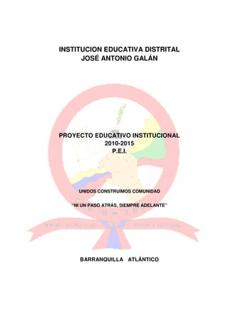 INSTITUCION EDUCATIVA DISTRITAL
      JOSÉ ANTONIO GALÁN




PROYECTO EDUCATIVO INSTITUCIONAL
           2010-2015
             P.E.I.




     UNIDOS CONSTRUÍMOS COMUNIDAD


   “NI UN PASO ATRÁS, SIEMPRE ADELANTE”




      BARRANQUILLA ATLÁNTICO
 
