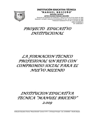 PROYECTO  EDUCATIVO INSTITUCIONAL<br />LA FORMACION TECNICO PROFESIONAL UN RETO CON COMPROMISO SOCIAL PARA EL NUEVO MILENIO<br />INSTITUCION EDUCATIVA TECNICA “MANUEL BRICEÑO”<br />2.009<br />CONTENIDO<br />PRESENTACION<br />IDENTIFICACION DE LA INSTITUCION<br />COMPONETE CONCEPTUAL<br />MISION<br />VISION<br />OBJETIVOS<br />1.3.1   GENERAL<br />1.3.2   ESPECIFICOS<br />1.3.3.  POR NIVELES <br />      1.4   PRINCIPIOS Y FUNDAMENTOS<br />      1.5 PRECISIONES CONCEPTUALES<br /> COMPONENTE ADMINISTRATIVO<br />     2.1 CONFORMACIÓN DE LA COMUNIDAD EDUCATIVA<br />     2.2. GOBIERNO ESCOLAR<br />     2.3. OTROS ORGANISMOS  DE PARTICIPACION DEMOCRATICA<br />     2.4. MANUAL DE CONVIVENCIA<br />     2.5.  MANUAL DE FUNCIONES<br />    2.6.  CUALIFICACION DEL PERSONAL<br />    2.7.  ADMINISTRACION DE RECURSOS<br />    2.8. CRITERIOS DE ORGANIZACION ADMINISTRATIVA Y DE EVALUACIÓN     DE      GESTION<br />     2.9.  PROCESOS DE COMUNICACIÓN E INFORMACION<br />     2.10.  EVALUACION DE LA GESTION EDUCATIVA<br />COMPONENTE PEDAGOGICO<br />     3.1. AMBIENTE ESCOLAR.<br />     3.2. MODELO PEDAGOGICO.<br />     3.3.  ESTRUCTURA DEL PLAN DE ESTUDIOS<br />    3.4.  DISTRIBUCION DE TIEMPO.<br />    3.5.  PROYECTOS PEDAGOGICOS<br />    3.6.  EVALUACION<br />COMPONENTE COMUNITARIO.<br />ESTRATEGIA PARA ARTICULAR LA INSTITUCION CON LAS ORGANIZACIONES SOCIALES.<br />TRABAJO SOCIAL DE LOS ESTUDIANTES<br />LA FORMACION TECNICA PROFESIONAL, UN RETO CON COMPROMISO SOCIAL PARA EL NUEVO MILENIO<br />EL  P.E.I de la Institución Educativa Técnica “Manuel Briceño:   titulado: “LA FORMACION TECNICO PROFESIONAL UN RETO CON COMPROMISO SOCIAL PARA  EL NUEVO MILENIO”   es el resultado del trabajo colectivo e  integrado de docentes, estudiantes, padres de familia, personal administrativo y de apoyo.<br />Contiene la forma como la comunidad educativa busca alcanzar los fines de la educación, definidos por la ley teniendo en cuenta las condiciones socioculturales del municipio de  Briceño y su entorno.<br />La estructura de este documento comprende cuatro capítulos a saber:Componente Conceptual, componente Pedagógico, Componente  Administrativo y Componente Comunitario.<br />IDENTIFICACION<br />NOMBRE:   INSTITUCION EDUCATIVA TECNICA” MANUEL BRICEÑO”<br />IDENTIFICACION DANE: 315106000124<br /> RESOLUCIÒN DE FUSION: 2911 DE 02 DE DICIEMBRE DE 2.008<br />RESOLUCION ACLARATORIA: 557 DE 11 E MARZO DE 2.009<br />DIRECCION SEDE CENTRAL: Cra. No 4-39  Parque Principal Briceño Boyacá<br />TELEFAX: (098) 7265322.<br />NUMERO DE SEDES: 16<br /> <br />SEDE CENTRAL PRIMARIA <br />SEDE CENTRAL SECUNDARIA<br />COLEGIO BASICO MEDIA LUNA<br />ESCUELA CUCAITA <br />ESCUELA MIGUEL ANTONIO LETRADO<br />ESCUELA TABOR<br />ESCUELA VIJAGUAL<br />ESCUELA BUENAVISTA<br />ESCUELA MINACHAL<br />ESCUELA TARPEYA  <br />ECUELA DIAMANTE<br />ESCUELA PALOBLANCO<br />ESCUELA JORGE ARMANDO QUIROGA<br />ESCUELA MORAY ALTO<br />ESCUELA MORAY BAJO<br />ESCUELA BUENAVISTA ALTO<br />NIVELES QUE OFRECE: PREESCOLAR, BASICA Y TECNICA <br />TITULO QUE OTORGA: BACHILLER TECNICO CON ESPECIALIDAD   AGROPECUARIA.<br />JORNADAS QUE OFRECE: MAÑANA CONTINUA Y COMPLETA<br />NUMERO DE DOCENTES: 36<br />NUMERO DE ADMINISTRATIVOS: 1<br />NOMBRE DEL RECTOR: BADOIN VARGAS LOPEZ<br /> <br />1. COMPONENTE   CONCEPTUAL<br />Define  los fundamentos, principios,  y fines que dan coherencia sentido y unidad al Proyecto Educativo Institucional.  Se  expresa en la Misión, Visión y objetivos de la institución  los cuales se concretan en los planes operacionales de las diferentes acciones educativas.<br /> MISION.<br />La institución Educativa Técnica Manuel Briceño basada en la identidad y sentido de pertenencia en el aspecto agrícola y pecuario, orienta la formación integral en los aspectos de desarrollo y pensamiento de la comunidad, con capacidad crítica y reflexiva; cultivando valores, promoviendo líderes investigadores y dinamizadores de procesos de cambio y desarrollo social para el Municipio y teniendo en cuenta las competencias generales (personales e interpersonales) , laborales, específicas, mixtas y la educación inclusiva.<br /> VISION<br />Nos vemos como una institución educativa técnica con profesores y estudiantes de calidad humana, organizada con instalaciones apropiadas, agradables y adecuadas a las necesidades pedagógicas, formando líderes académicos, técnicos agropecuarios, comprometidos con la construcción de valores humanos, brindando procesos agrícolas, culturales, sociales; fomentando liderazgo en sus integrantes, aprovechando los avances de la ciencia, la cultura y la tecnología y garantizando una educación integral con la habilidad de enfrentar competentemente su vida personal, interpersonal y laboral, con competencias generales, laborales, específicas, mixtas y de educación inclusiva.<br /> OBJETIVOS<br />GENERAL:<br />Formar integralmente al estudiante Briceñence en el ser, el saber, el hacer,  y vivir juntos frente a los retos  que plantean los diferentes contextos socioculturales, para que puedan liderar con responsabilidad y autonomía los procesos de cambio, y desarrollo humano que exige el momento actual.<br />  <br />ESPECÍFICOS.<br />Inculcar a los  estudiantes el respeto por la dignidad, de la persona, la hermandad, la fraternidad y solidaridad, la libertad, la conservación del Medio ambiente, el sentido del   bien común, el aprecio por los valores autóctonos,  la dimensión social de la profesión, el trabajo digno y honrado, para construir un mundo con mejores oportunidades.<br />Orientar al estudiante en un proceso de formación permanente desde el nivel preescolar hasta la Media Técnica para que actué con autonomía responsable en la cotidianidad familiar,  escolar y ciudadana.<br />Crear espacios de investigación donde los estudiantes construyan conocimientos teórico-prácticos para que se desempeñen con idoneidad como  técnicos agropecuarios y como profesionales de los demás campos del saber.<br />Brindar al estudiante un ambiente acogedor, lúdico, creativo e innovador, para que asimile estas condiciones de bienestar humano y las traduzca en acciones positivas.<br />Brindar al estudiante las bases fundamentales en la educación media técnica con especialidad agropecuaria a través de la  integración con el SENA  de manera que le favorezca para su desempeño laboral y profesional.<br />Establecer mecanismos de relación con la familia, para lograr proyección educativa, enriquecimiento e interacción en el quehacer  pedagógico.<br />Promover el acceso igualitario, de diversidad e integración educativa a  las personas con necesidades educativas especiales del contexto.<br />Crear una red comunicativa que les permita a los niños, niñas y jóvenes con y sin limitaciones integrarse a las múltiples actividades pedagógicas que desarrolla la comunidad educativa.<br />Acceder a los programas de educación básica acorde con la especificidad de su limitación, Mejorando las condiciones de desarrollo de las personas sin y con Necesidades Educativas Especiales<br /> 1.3.3 OBJETIVOS POR NIVELES DE LA INSTITUCIÓN<br />NIVEL DE EDUCACIÓN PREESCOLAR.<br />Orientar  al estudiante en el conocimiento y valoración de su propio cuerpo para que asuma un adecuado comportamiento frente a sí  mismo y los demás.<br />Propiciar en el estudiante la vivencia de principios y valores espirituales, éticos y morales, mediante el bien ejemplo y la formación de hábitos adecuados, para que progresivamente alcance su  realización personal.<br />Acompañar al estudiante en el desarrollo de competencias interpretativas, argumentativas, propositivas, comunicativa y afectiva para  lograr el  crecimiento armónico de su personalidad.<br />Orientar y formar en los estudiantes  el desarrollo  de las habilidades y destrezas de valoración y aprovechamiento del tiempo libre, y la recreación mediante actividades educativas lúdicas, para propiciar un crecimiento sano.<br />Crear conciencia en el estudiante de su responsabilidad  como agente de cambio frente a la naturaleza, para que contribuya a la  conservación y protección del medio ambiente y sus recursos naturales.<br />NIVEL DE EDUCACIÓN BÁSICA PRIMARIA Y SECUNDARIA.<br />Motivar al estudiante para que  se concientice de su responsabilidad en los procesos de aprender a  hacer, ser y a convivir con las demás y a autoevaluarse  permanentemente para que sea útil a sí mismo y a la sociedad.<br />Orientar al estudiante en el desarrollo del proceso intelectual, para que adquiera domino en la construcción y aplicación del conocimiento en forma permanente y encause con afectividad su propia vida.<br />Orientar al estudiante en la educación de sus sentimientos, emociones, actitudes y pasiones. Mediante la valoración personal, para que logre el crecimiento de su autoestima y el aprecio de las demás personas.<br />Orientar en el estudiante la capacidad de elección, decisión y participación, mediante  el ejercicio de la democracia, para que logre responsabilidad, autonomía, y buen uso de la libertad.<br />Acompañar al estudiante en el desarrollo del proceso psicomotor, mediante el dominio de hábitos, habilidades y destrezas, para que puedan desempeñarse con éxito en el reto de la vida actual.<br />Promover en el estudiante el desarrollo de competencias artísticas, mediante la apreciación de la belleza en las diversas manifestaciones para que exprese con creatividad sus aptitudes.<br />Orientar  al estudiante en el conocimiento y práctica de los derechos y deberes para que establezcan  condiciones de convivencia y logre actuar como buen ciudadano.<br />NIVEL DE  EDUCACIÓN MEDIA TÉCNICA.<br />Concientizar al estudiante de la responsabilidad de  su autoformación como futuro técnico agropecuario para que obre con la más alta ética laboral.<br />Orientar al estudiante en el  proceso de su desarrollo humano, integral y armónico para que construya una personalidad estructurada, que lo lleve a  actuar con principios y patrones de comportamiento acorde con la sociedad.<br />Orientar al estudiante en el proceso de  su autoformación y autoeducación, para que adquiera autogobierno y responda con autonomía eficiencia y eficacia, en diversas situaciones, deberes y derechos.<br /> PRINCIPIOS Y FUNDAMENTOS.<br />Los principios básicos y fundamentales en los cuales se  construye el Proyecto Educativo Institucional de la Institución Educativa Técnica “Manuel Briceño” después de los procesos de reflexión, consulta e investigación y acuerdo son:1. PRINCIPIOS FILOSOFICOS: Se establecen en principios generales y específicos.<br /> -GENERALES: La Autonomía, las ideas, los valores, los sentimientos y las costumbres definen el prototipo del bachiller que forma la I.E.T. “Manuel Briceño”.<br />*Autonomía,  para formular, adoptar y poner en práctica su Proyecto Educativo Institucional conforme a las leyes y disposiciones vigentes.<br />*Ideas, En  virtud del principio anterior, autonomía para su organización interna, regida por un gobierno escolar, democrático, participativo y pluralista, fundado en el respeto de la dignidad humana, en el trabajo intelectual y en la solidaridad de las personas que lo integran.<br />*Valores: La  I.E.T “Manuel Briceño” atiende para la orientación de todas sus actividades, la jerarquización de los valores propuestos por MAX SCHELLER,  por  ser  la más aceptada universalmente: En escala   ascendente: útiles, vitales, estéticos, lógicos o intelectuales, ético y jurídico y religioso.<br />*Sentimientos: Siendo en sujeto de la educación un ciudadano, la educación que imparte  la  I.E.T. “Manuel Briceño” pretende reflejar el respeto a los sentimientos de religión, política, etnia,  medio ambiente, patriotismo y familia.<br />ESPECIFICOS: en la organización del proceso educativo, la  I.E.T. “Manuel Briceño” concibe al educando como ser, cultural, histórico y  social.<br />*Como ser cultural: Los educandos  son tomados  como seres en formación, diferentes unos de otros y que solo pueden desarrollarse frente al proceso de  educación.<br />La educación  se ajusta a las necesidades  individuales de los educandos a las del medio ambiente y a las  sociales de la comunidad Briceñence, donde el estudiante vive y se desarrolla.<br />*Como ser Histórico: El estudiante esta siempre en plan de crear su propia cultura y de transformarla de conformidad con el  acontecer histórico, al mismo tiempo que se crea y transforma a sí mismo.<br />*Como ser social:  el estudiante Briceñense como ser  cultural y ser histórico, mediante la educación afianza la identidad de la sociedad a la cual pertenece, fundamenta su continuidad y se experimenta como miembro realmente integrado a ella.<br />El proceso como medio utilizado por la sociedad para formar a las nuevas generaciones, necesariamente se ajusta a la I.E.T. “Manuel Briceño” a la historicidad del ser social y a las exigencias de la cultura en su devenir histórico.<br />PRINCIPIOS PSICOLOGICOS.<br />La   I.E.T.  “Manuel Briceño” considera los cambios y modificaciones de la actividad humana en el proceso educativo con base en las nuevas tenencias psicológicas.<br />En el proceso educativo se consideran  los cambios y modificaciones de la actividad humana, en el proceso educativo con base en las nuevas tendencias educativas.<br />El proceso educativo se considera como el conjunto de las acciones mentales, afectivas, volitivas y   psicomotrices que desarrolla el educando para su formación integral.<br />Como referencia psicológica  en la orientación de los educandos  la  I.E.T “Manuel Briceño” toma las nuevas tendencias del siglo XXI, que dan  primacía al desarrollo humano: Aprender a  ser, aprender a aprender, y aprender  a hacer para vivir en armonía.<br />PRINCIPIOS  ANTROPOLOGICOS<br />Interpretando la concepción antropológica de Mar Sheller se reconoce al estudiante de la  I.E.T. “ Manuel Briceño” como un ser  responsable y  libre que lidera procesos educativos en su contexto, para protagonizar y redimensionar la cultura, la dignidad y el sentido de pertenencia y que se compromete con el desarrollo de procesos  significativos que le permiten el ascenso personal y la transformación racional del entorno como consecuencia se propone en los integrantes de la comunidad educativa los siguientes perfiles:<br />PERIL DE LOS DIRECTIVOS:  Los directivos de  la I.E.T. “Manuel Briceño”  deben ser personas comprometidas en forma directa desde su interacción, en la construcción y desarrollo social y pedagógico del P.E.I.,  por consiguiente debe caracterizarse  por el liderazgo  intelectual en la  pedagogía, la capacidad de convocar y conducir la credibilidad, la actuación moral, ética y profesional, la identidad y pertenencia y el ejercicio del poder en el marco de la autonomía responsable, en todas sus manifestaciones.<br />PERFIL DEL DOCENTE: Los  docentes  de la I.E.T. “Manuel Briceño” deben ser personas  comprometidas en forma directa desde su interacción, en la construcción y desarrollo social y pedagógico del P.E.I. Por consiguiente debe caracterizarse por la capacidad de convocar y conducir; la credibilidad; la actuación moral, ética y profesional; la identidad pertenencia y el ejercicio del poder en el marco de la autonomía responsable en todas sus manifestaciones.<br />PERFIL DEL ESTUDIANTE: La I.E.T. “Manuel Briceño” pretende lograr  de los estudiantes ciudadanos autónomos, responsables, respetuosos, libres, investigadores, líderes comunitarios, comprometidos fielmente con su entorno y capaces de trascender cualquiera que sea su proyecto de vida y opción profesional.<br />PERFIL DE LOS PADRES DE FAMILIA: Los padres  de familia deben estar comprometidos con la operacionalización  del P.E.I en forma directa cuando se le requiera e indirecta mediante los organismos legalmente constituidos. (Consejo de padres, Asociación de Padres, Consejo Directivo) y su actuación caracterizada por su identidad  y pertenencia con la institución en pro de la formación integral de los estudiantes.<br />PERFIL DE  LOS ADMINISTRATIVOS Y PERSONAL DE APOYO: Todo empleado vinculado con la  I.E.T. “Manuel Briceño” debe comprometerse en forma eficiente y eficaz con el cumplimiento de la  misión, con sentido de pertenencia y lealtad.<br />PRINCIPIOS SOCIOLOGICOS: La I.E.T. “ Manuel Briceño” fundamenta la formación del estudiante en la convivencia pacífica, el ejercicio permanente de la democracia, la libre participación dentro de una cultura    basada en los valores propios de una ética ciudadana y la vivencia de los derechos humanos.<br />PRINCIPIOS EPISTEMOLOGICOS  La  I.E.T. “Manuel Briceño” facilita el encuentro de saberes  implementando la interdisciplinariedad para que  el Bachiller Técnico  Agropecuario compare métodos y operaciones  que lo lleven a la solución de problemas específicos del entorno; reconoce que el conocimiento se construye a partir de la acción, teniendo en cuenta que los pre saberes  constituyen el repertorio con el cual el estudiante comprende e interpreta el mundo.<br />PRINCIPIOS PEDAGOGICOS: La I.E.T. “Manuel Briceño” tiene en cuenta como lineamientos pedagógicos generales el desarrollo integral del estudiante en el ser, el saber, y el hacer, dentro de una pedagogía conceptual y pluralista donde converjan todas las tendencias y el desarrollo de procesos significativos que atiendan y satisfagan los núcleos del saber pedagógico.<br />PRINCIPIOS LEGALES:   La base legal  del P.E.I  de la I.E.T. “Manuel Briceño” están determinados  por la   Constitución Política Nacional, la Ley general de Educación (115 de 1.994), Decreto 1860   que reglamenta parcialmente  la Ley General de Educación, ley 1098. Ley de Infancia y adolescencia, ley 715 de 2.001 Decreto  No 3020 del 10 de Diciembre de 2.002, Decreto 1290 (Acuerdo Institucional).  <br />1.5. PRECISIONES CONCEPTUALES.<br />Con el fin de universalizar este documento se presentan  las siguientes precisiones:<br />CALIDAD: Conjunto de propiedades inherentes al modelo pedagógico que la  I.E.T. “Manuel Briceño,  fija como base de un sistema escolar, que refleja os valores del contexto social en el que se defina. La calidad tiene que ver  con el campo de las  necesidades, los intereses, aspiraciones del individuo y de la sociedad; supone una construcción colectiva y gradual.<br />FORMACION: Proceso de generación y desarrollo de competencias especializadas que producen diferencias de los individuos.<br />ESTANDAR: Es un meta, una medida, una descripción de los que el estudiante debe lograr en cada área grado y nivel, expresa lo que debe hacer y lo bien que debe hacerse.  Está sujeto a  observación, evaluación y medición. Son  formulaciones claras, universales, precisas y breves expresadas en una estructura común a todas las disciplinas o áreas, de manera que todos los integrantes de la comunidad educativa los entiendan.<br />COMPETENCIAS: <br />PLAN DE  ESTUDIOS: Es el resultado de un proceso que articula la selección, organización y distribución de los conocimientos en cada una de las  áreas obligatorias y fundamentales y  las concernientes a la modalidad, con sus respectivas asignaturas, logros, competencias y conocimientos, temas, metodologías, metas de desempeño y calidad.<br />APRENDIZAJE SIGNIFICATIVO: Es la relación que existe entre la información y los significados compartidos con los que el estudiante posee, es decir, un aprendizaje significativo, es cuando el  nuevo contenido puede relacionarse de modo jerárquico, sustancial y no arbitrario, con el que el estudiante ya sabe, es decir con una red organizada de conceptos.<br />SIMBOLOS DELA INSTITUCION EDUCATIVA TECNICA “MANUEL BRICEÑO”<br /> Como complemento conceptual se presenta   LA  BANDERA  y el  ESCUDO  como símbolos que sintetizan algunos principios filosóficos, la historia e identidad de la institución<br />LA BANDERA<br />Consta de tres franjas  horizontales de igual dimensión: Blanco, verde y azul.<br />La franja superior de color blanco: significa pureza.<br />La franja  del centro de color verde: significa la esperanza.<br />La franja inferior de color azul: significa el horizonte institucional.<br />1290229888811<br />EL ESCUDO<br />Se encuentra en el reflejado lo siguiente:<br />Los símbolos agrícolas y pecuarios que dan identidad y concordancia con la modalidad de la institución. <br />El libro como símbolo de ciencia y virtud.<br />2.  COMPONENTE ADMINISTRATIVO<br />Este capítulo presenta la conformación de la comunidad educativa (Organigrama), el gobierno escolar, otros mecanismos de participación, Manual de convivencia, Manual de Funciones, cualificación del personal, administración de recursos, relaciones  interinstitucionales y los criterios de organización administrativa y de evaluación de la gestión.<br />2.1. CONFORMACION DE LA COMUNIDAD EDUCATIVA.<br />La comunidad educativa de la  I.E.T.”Manuel Briceño” está integrado por estudiantes, padres y madres de  familia, directivos, docentes, personal administrativo, y de servicios, asesores del Servicio Nacional de  Aprendizaje (SENA), los cuales actúan de acuerdo al organigrama interactuando a la vez con la Alcaldía Municipal.<br />Para  afrontar los adelantos de la época actual se implementa un sistema administrativo  que permite la interacción constante, facilita las relaciones y articula la  investigación con la administración, desde la participación democrática de la institución. Por lo tanto, la administración de la institución asume una organización moderna, dinámica, democrática y estratégica que viabilice la consecución de la misión institucional contribuyendo así al logro de la  misión  regional y nacional.<br />En consecuencia la estructura orgánica de la I.E.T. “Manuel Briceño” presenta la distribución administrativa de la institución en forma circular, en donde se integran todos los procesos, las  relaciones de participación y las interacciones que se dan entre los diferentes estamentos de la comunidad educativa<br />ORGANIGRAMA DE LA INSTITUCION EDUCATIVA TECNICA  “MANUEL BRICEÑO”<br />2.2.   GOBIERNO ESCOLAR<br />El gobierno escolar es la  expresión de la participación  activa de la comunidad Educativa en la toma decisiones escolares para servicio y facilidad de los procesos,  y para el ejercicio de veeduría y control, en busca del bienestar individual y colectivo.<br />Los órganos constitutivos del gobierno escolar son: el Rector, Consejo Directivo, Consejo Académico.<br />El  Rector: Las funciones del rector  determinadas por el Decreto 1860 de 1.994,  capítulo 5,  artículo 25, y por la ley  115 de 2.001 en  el capítulo 3, artículo 10.<br />El Consejo Directivo: Integrado por el Rector,  dos representantes de los docentes, uno de la básica primaria, otro de la básica secundaria, y otro  docente representante de la  modalidad, dos representantes de los padres de familia,, un representante de los estudiantes ( Delegado del grado 11º),  un representante de los ex alumnos y un representante del sector productivo. Está concebido como la instancia  que facilita, lidera y contribuye a la construcción del P.E.I.<br />El Consejo Académico: Conformado por el Rector, un docente por cada área, un representante de pre-escolar,  dos representantes de la básica primaria, uno del sector rural y uno del sector urbano. Asume el liderazgo en la investigación y diseño del currículo que responda a los principios, fundamentos y objetivos propuestos en el  P.E.I.<br />Las funciones de cada uno de los organismos del gobierno escolar están detalladas en el manual de funciones. (Anexo al presente  P.E.I.)<br />2.3. OTROS ORGANISMOS DE PARTICIPACION DEMOCRATICA<br />La .I.E.T. “Manuel Briceño”, considera como organismos de  participación democrática: <br />La personería estudiantil,  el Consejo estudiantil, y el Comité de Resolución Pacífica de Conflictos<br />Personería Estudiantil: Promueve el ejercicio de  los deberes y derechos de los estudiantes consagrados  en la  Constitución Política, las  leyes, los reglamentos y el  Manual de Convivencia.<br />Consejo estudiantil: Es el estamento que asegura y garantiza el continuo ejercicio de la participación por parte de  los estudiantes. Está integrado por un representante de cada grado que  ofrece la institución.<br />Comité de Resolución Pacífica de Conflictos: Uno de los mecanismos para resolver los conflictos en forma pacífica es la MEDIACION, convencidos de sus bondades para mejorar el ambiente escolar y prepararnos para la vida.<br />La mediación es un proceso voluntario en el cual una tercera persona neutral, en medio de un ambiente  de confianza y respeto, ayuda a las partes que tienen un conflicto a llegar a una solución pacífica del mismo.<br />Los mediadores son los actores de la Resolución  Pacífica de Conflictos, y el lugar de atención será el “CENTRO DE MEDIACION ESCOLAR”, que se organiza para tal efecto.<br />El comité de convivencia motivará en cada grado y grupo para elegir un mediador quien servirá de veedor y apoyo en la identificación y solución de conflictos en su grupo.<br />2.4. MANUAL DE CONVIVENCIA.<br />Es  un acuerdo colectivo, expresado en los compromisos que asume cada uno de los miembros de la comunidad educativa con el objeto primordial de crear y favorecer ambientes propicios para el desarrollo de la personalidad y la convivencia armónica. (Su contenido se encuentra anexo  al presente P.E.I)<br />2.5. MANUAL DE FUNCIONES<br />El  compromiso en la construcción, desarrollo social y pedagógico del P.E.I, implica el desempeño moral, ético y moral de cada uno de os actores de la comunidad educativa, en el cumplimiento de las funciones que garantizan coherencia, eficiencia y eficacia en todos los procesos; en la I.E.T.”Manuel Briceño” es el resultado de la  discusión y concertación. Su contenido se encuentra en el  anexo al presente P.E.I.<br />Estructura Administrativa interna y las funciones de los cargos para los Planteles Oficiales de Educación Básica (secundaria) y/o Media Vocacional<br />RESOLUCION NUMER13342<br />                                                      (23 de julio de 1982).<br />DE LA ESTRUCTURA ADMINISTRATIVA INTERNA<br />1. Rectoría.<br />2. Coordinación Académica.<br />3. Coordinación de Disciplina<br />4. Departamentos Académicos<br />5. Servicios de Bienestar<br />6. Servicios de Aprendizaje<br />7. Servicios Administrativos.<br />DE LOS CARGOS Y FUNCIONES<br />ARTICULO 3o. RECTOR. El rector es la primera autoridad Administrativa y Docente del Plantel. Depende del Ministro de Educación Nacional o de la entidad a quien éste delegue la función. Tiene la responsabilidad de lograr que la institución ofrezca los servicios educativos adecuados, para que el educando alcance los objetivos educacionales. De él dependen los Coordinadores Académico y de Disciplina y los responsables de los servicios administrativos y de bienestar.<br />Son funciones del Rector:<br />Representar legalmente el Plantel.<br />Presidir los Comités de Administración del Fondo de Servicios Docentes, Directivo y Curricular adscritos a la Rectoría y participar en los demás cuando lo considere conveniente .<br />Establecer criterios para dirigir la institución de acuerdo con las normas vigentes.<br />Planear y organizar con los Coordinadores las actividades curriculares de la institución.<br />Establecer canales y mecanismos de comunicación.<br />Dirigir y supervisar el desarrollo de las actividades académicas y administrativas del plantel.<br />Dirigir y supervisar las actividades de bienestar y proyección a la comunidad.<br />Elaborar los anteproyectos de presupuesto ordinario y de fondo de servicios docentes, en colaboración con el Pagador, presentarlos al Ministerio o entidad correspondiente para su aprobación y controlar su ejecución de acuerdo con las normas vigentes.<br />Ordenar el gasto del plantel.<br />Administrar el personal de la institución de acuerdo con las normas vigentes .<br />Administrar los bienes del plantel en coordinación con el Pagador y el Almacenista.<br />Hacer cumplir la asignación académica de acuerdo con las normas vigentes .<br />Dirigir y participar en la ejecución del programa anual de evaluación de la institución y enviar el informe a la entidad administrativa correspondiente .<br />Asignar en ausencia temporal las funciones de rector a uno de los Coordinadores, de acuerdo con las normas vigentes.<br />Cumplir las demás funciones que le sean asignadas de acuerdo con la naturaleza del cargo.<br />PARAGRAFO 1o. En los planteles Educativos Oficiales en donde funcionen varias jornadas, el único ordenador del gasto será el Rector de la jornada de la mañana y la ejecución se efectuará en coordinación con los demás rectores del plantel, de acuerdo con las normas vigentes.<br />PARAGRAFO 2o. En los Planteles Educativos Oficiales en donde funcionen varias jornadas, el Rector ordenador, de común acuerdo con los demás Rectores del plantel, administrará el personal de la planta administrativa y los recursos materiales de la institución, de conformidad con las normas vigentes.<br />ARTICULO 4o. COORDINADOR ACADÉMICO. El Coordinador Académico depende del Rector del plantel . Le corresponde la administración académica de la Institución. De él dependen los Jefes de Departamento y por relación de autoridad funcional, los profesores.<br />Son funciones de/ CoordinadorAcadémico:<br />Participar en el Comité Curricular, en el de Administración del Fondo de Servicios Docentes y en los demás en que sea requerido.<br />Colaborar con el Rector en la planeación y evaluación institucional.<br />Dirigir la planeación y programación académica, de acuerdo con los objetivos y criterios curriculares.<br />Organizar a los profesores por departamentos de acuerdo con las normas vigentes y coordinar sus acciones para el logro de los objetivos.<br />Coordinar la acción académica con la de administración de alumnos y profesores.<br />Establecer canales y mecanismos de comunicación.<br />Dirigir y supervisar la ejecución y evaluación de las actividades académicas .<br />Dirigir la evaluación del rendimiento académico y adelantar acciones para mejorar la retención escolar.<br />Programar la asignación académica de los docentes y elaborar el horario general de clases del plantel, en colaboración con los Jefes de Departamento y el Coordinador de Disciplina. Presentarlos al Rector para su aprobación.<br />Fomentar la investigación científica para el logro de los propósitos educativos.<br />Administrar el personal a su cargo de acuerdo con las normas vigentes.<br />Rendir periódicamente informe al Rector del plantel sobre el resultado de las actividades académicas.<br />Presentar al Rector las necesidades de material didáctico de los departamentos .<br />Responder por el uso adecuado, mantenimiento y seguridad de los equipos y materiales confiados a su manejo.<br />Cumplir las demás funciones que le sean asignadas de acuerdo con la naturaleza del cargo.<br />ARTICULO 5o. COORDINADOR DE DISCIPLINA. El Coordinador de Disciplina depende del Rector. Le corresponde administrar profesores y alumnos.<br />Son funciones del Coordinador de Disciplina:<br />Participar en el Comité Curricular y en los demás en que sea requerido.<br />Colaborar con el Rector en la planeación y evaluación institucional.<br />Dirigir la planeación y programación de la administración de alumnos y profesores de acuerdo con los objetivos y criterios curriculares.<br />Organizar las Direcciones de Grupo para que sean las ejecutoras inmediatas de la administración de alumnos.<br />Coordinar la acción de la unidad a su cargo con la coordinación académica, servicios de bienestar, padres de familia y demás estamentos de la comunidad educativa.<br />Establecer canales y mecanismos de comunicación.<br />Supervisar la ejecución de las actividades de su dependencia.<br />Colaborar con el Coordinador Académico en la distribución de las asignaturas y en la elaboración del horario general de clases del plantel.<br />Llevar los registros y controles necesarios para la administración de profesores y alumnos.<br />Administrar el personal a su cargo de acuerdo con las normas vigentes.<br />Rendir periódicamente informe al rector del plantel sobre las actividades de su dependencia.<br />Responder por el uso adecuado. mantenimiento y seguridad de los equipos y materiales confiados a su manejo.<br />Cumplir las demás funciones que le sean asignadas de acuerdo con la naturaleza del cargo.<br />ARTICULO 6o. COMITE ACADEMICO El COMITE ACADÉMICO depende del Coordinador Académico. Es el responsable de lograr eficiencia en el desarrollo de los procesos curriculares relativos al área.<br />Tiene autoridad funcional sobre los profesores que integran el departamento.<br />Son funciones del COMITE ACADEMICO:<br />Dirigir y organizar las actividades del Departamento, conforme a los criterios establecidos a nivel curricular y de coordinación académica.<br />Establecer canales y mecanismos de comunicación.<br />Dirigir, supervisar y asesorar a los profesores en el planeamiento y desarrollo de las actividades curriculares que ofrece el Departamento y promover su actualización.<br />Ejecutar las acciones en coordinación con los demás docentes de departamento .<br />Colaborar con los Coordinadores Académico y de Disciplina en la distribución de asignaturas y en la elaboración del horario general de clases del plantel.<br />Desarrollar programas de investigación científica.<br />Supervisar y evaluar la ejecución de los programas del departamento y el rendimiento de los estudiantes.<br />Rendir periódicamente informe al Coordinador Académico sobre el desarrollo de los programas del departamento.<br />Colaborar con el Coordinador de Disciplina en la administración del personal del departamento.<br />Cumplir con la asignación académica de conformidad con las normas vigentes.<br />Participar en los Comités en que sea requerido.<br />Responder por la adecuada utilización, mantenimiento y seguridad de los muebles, equipos y materiales confiados a su manejo.<br />Cumplir las demás funciones que le sean asignadas de acuerdo con la naturaleza del cargo.<br />ARTICULO 7o. PROFESORES. Los profesores dependen del Coordinador de Disciplina y por relación de autoridad funcional del Jefe del departamento, o en su defecto, del Coordinador Académico. Les corresponde proporcionar la orientación y guía de las actividades curriculares, para que los alumnos logren los cambios de conducta propuestos.<br />Son funciones de los profesores:<br />Participar en la elaboración del planeamiento y programación de actividades del área respectiva.<br />Programar y organizar las actividades de enseñanzaaprendizaje de las asignaturas a su cargo, de acuerdo con los criterios establecidos en la programación a nivel del área.<br />Dirigir y orientar las actividades de los alumnos para lograr el desarrollo de su personalidad y darles tratamiento y ejemplo formativo.<br />Participar en la realización de las actividades complementarias.<br />Controlar y evaluar la ejecución de las actividades del proceso de EnseñanzaAprendizaje .<br />Aplicar oportunamente en coordinación con el Jefe de Departamento o el Coordinador Académico, las estrategias metodológicas a que dé lugar el análisis de resultados de la evaluación.<br />Presentar al Jefe de Departamento o al coordinador Académico informe del rendimiento de los alumnos a su cargo, al término de cada uno de los períodos de evaluación, certificando las calificaciones con su firma.<br />Participar en la administración de alumnos conforme lo determine el reglamento de la Institución y presentar los casos especiales a los Coordinadores, al Director de Grupo y/o a la Consejería para su tratamiento.<br />Presentar periódicamente informe al Jefe de Departamento o en su defecto al Coordinador Académico, sobre el desarrollo de las actividades propias de su cargo.<br />Ejercer la Dirección de Grupo cuando le sea asignada.<br />Participar en los Comités en que sea requerido.<br />Cumplir la jornada laboral y la asignación académica de acuerdo con las normas vigentes.<br />Cumplir los turnos de disciplina que le sean asignados.<br />Participar en los actos de comunidad y asistir a las reuniones convocadas por las Directivas del Plantel.<br />Atender a los padres de familia, de acuerdo con el horario establecido en el plantel.<br />Responder por el uso adecuado, mantenimiento y seguridad de los equipos y materiales confiados a su manejo.<br />Cumplir las demás funciones que le sean asignadas de acuerdo con la naturaleza del cargo.<br />PARAGRAFO. El profesor encargado de la Dirección de Grupo tendrá además las siguientes funciones:<br />Participar en el planeamiento y programación de la administración de alumnos, teniendo en cuenta sus condiciones socioeconómicas y características personales.<br />Ejecutar el programa de inducción de los alumnos del grupo confiados a su dirección.<br />Ejecutar acciones de carácter formativo y hacer seguimiento de sus efectos en los estudiantes.<br />Orientar a los alumnos en la toma de decisiones sobre su comportamiento y aprovechamiento académico, en coordinación con los servicios de bienestar.<br />Promover el análisis de las situaciones conflictivas de los alumnos y lograr en coordinación con otros estamentos, las soluciones más adecuadas .<br />Establecer comunicación permanente con los profesores y padres de familia o acudientes, para coordinar la acción educativa.<br />Diligenciar las fichas de registro, control y seguimiento de los alumnos del grupo a su cargo, en coordinación con los servicios de bienestar.<br />Participar en los programas de bienestar para los estudiantes del grupo a su cargo.<br />Rendir periódicamente informe de las actividades y programas realizados a los coordinadores del plantel.<br />. SECRETARIO. (Secretario Académico). El Secretario Académico depende del Rector. Le corresponde llevar el registro y control de los aspectos legales de la institución.<br />Son funciones del Secretario Académico:<br />Programar y organizar las actividades propias de su cargo.<br />Responsabilizarse del diligenciamiento de los libros de matrícula, calificaciones, admisiones, habilitaciones, validaciones, asistencia y actas de reuniones.<br />Colaborar en la organización y ejecución del proceso de matrícula.<br />Elaborar las listas de los alumnos para efectos docentes y administrativos.<br />Mantener ordenada y actualizada la documentación de los alumnos, personal docente y administrativo.<br />Llevar los registros del servicio de los funcionarios de la institución.<br />Colaborar con el Rector en la elaboración de los informes estadísticos.<br />Gestionar ante la Secretaría de Educación el registro de los libros reglamentarios, certificados de estudio y tramitar los diplomas.<br />Organizar funcionalmente el archivo y elaborar las certificaciones que le sean solicitadas.<br />Refrendar con su firma las certificaciones expedidas por el Rector del plantel.<br />Cumplir la jornada laboral legalmente establecida.<br />Atender al público en el horario establecido.<br />Responder por el uso adecuado, seguridad y mantenimiento de los equipos y materiales confiados a su manejo. <br />Cumplir las demás funciones que le sean asignadas de acuerdo con la naturaleza del cargo.<br />ARTICULO 17o. PAGADOR HABILITADO. El Pagador depende del Rector. Le corresponde manejar los fondos del plantel y registrar las operaciones en los libros respectivos. De él depende el personal auxiliar asignado a la Pagaduría. <br />Son funciones del Pagador Habilitado:<br />Planear y programar las actividades de su dependencia.<br />Colaborar con el Rector en la elaboración de los anteproyectos de presupuesto.<br />Participar en los Comités en que sea requerido.<br />Manejar y controlar los recursos financieros de la Institución.<br />Tramitar oportunamente ante el Fondo Educativo Regional FER la transferencia de los giros hechos al plantel, para cancelar oportunamente las obligaciones contraídas.<br />Manejar las cuentas corrientes y llevar los libros reglamentarios, de acuerdo con las normas vigentes.<br />Elaborar los boletines diarios de caja y bancos.<br />Hacer las conciliaciones bancarias y el balance mensual.<br />Enviar mensualmente la rendición de cuentas y estado de ejecución presupuestal a la Contraloria y a la unidad administrativa de la cual depende el plantel.<br />Liquidar y pagar las cuentas de cobro de obligaciones contraidas con el plantel y las nóminas del personal y girar los cheques respectivos.<br />Hacer los descuentos de Ley y los demás que sean solicitados por autoridad competente o por el interesado y enviarlos oportunamente a las entidades correspondientes.<br />Registrar y tener en cuenta las novedades de personal.<br />Expedir constancias del pago, descuentos y certificados de paz y salvo del personal.<br />Llevar el control de los pagos efectuados al personal.<br />Remitir anualmente a la División de Personal del Ministerio de Educación Nacional o a la Institución respectiva el reporte de cesantía.<br />Evaluar periódicamente las actividades programadas y ejecutadas y presentar oportunamente informe al Rector.<br />Responder por el uso adecudo, mantenimiento y seguridad de los muebles, equipos y materiales confiados a su manejo.<br />Cumplir las demás funciones que le sean asignadas de acuerdo con la naturaleza del cargo.<br />ARTICULO 25o. AUXILIAR DE SERVICIOS GENERALES. El Auxiliar de Servicios Generales depende del Rector. Le corresponde atender el mantenimiento y aseo de la planta física, equipos e instrumentos de trabajo.<br />Son funciones del Auxiliar de Servicios Generales:<br />Responder por el aseo y cuidado de las zonas o áreas que le sean asignadas.<br />Responder por los elementos utilizados para la ejecución de las tareas.<br />Informar sobre cualquier novedad en la zona o en los equipos bajo su cuidado.<br />Colaborar en las actividades de la cafeterla cuando ésta sea administrada por el plantel.<br />Informar a su inmediato superior sobre las anomalías e irregularidades que se presenten.<br />Cumplir la jornada laboral legalmente establecida.<br />Cumplir las demás funciones que le sean asignadas de acuerdo con la naturaleza del cargo.<br />ARTICULO 26o. CELADOR. El Celador depende del Rector. Le corresponde realizar tareas de vigilancia de los bienes del plantel.<br />Son funciones del Celador:<br />Ejercer vigilancia en las áreas o zonas que le hayan asignado.<br />Controlar la entrada y salida de personas, vehículos y objetos del plantel.<br />Velar por el buen estado y conservación de los implementos de seguridad e informar oportunamente de las anomalías detectadas.<br />Velar por la conservación y seguridad de los bienes del plantel.<br />Colaborar con la prevención y control de situaciones de emergencia.<br />Consignar en los registros de control las anomalías detectadas en sus turnos e informar oportunamente sobre las mismas.<br />Cumplir la jornada laboral legalmente establecida.<br />Cumplir las demás funciones que le sean asignadas de acuerdo con la naturaleza del cargo.<br />DE LOS COMITES Y LAS ASOCIACIONES (Modificado por el Decreto 186094)<br />ARTICULO 27o. COMITÉ DIRECTIVO. Al Comité Directivo le corresponde asesorar al Rector para la toma de decisiones en los diferentes aspectos de la administración. Está integrado por:<br />Rector quien lo preside.<br />Coordinador Académico.<br />Coordinador de Disciplina.<br />Representante del comite académico o en su defecto de los profesores.<br />Pagador. <br />Son funciones del Comité Directivo:<br />Establecer su organización y reglamentación interna.<br />Diagnosticar periódicamente las condiciones de funcionamiento de la Institución.<br />Proponer criterios y procedimientos para la administración del plantel.<br />Sugerir los correctivos que se deriven de la evaluación.<br />Emitir concepto ante consulta presentada por los diferentes estamentos de la institución.<br />ARTICULO 28o. COMITÉ CURRICULAR. Al Comité Curricular le corresponde asesorar al Rector en la administración del Curriculo de la Institución, de acuerdo con la Política Educativa Nacional.<br />Está conformado por los siguientes miembros:<br />Rector, quien lo preside<br />Coordinador Académico<br />Coordinador de Disciplina<br />Dos docentes del comité académico uno del área académica y uno del área vocacional.<br />Un delegado de los alumnos por cada nivel educativo (elegido por ellos)<br />Un representante de la Asociación de Padres de Familia.<br />Son funciones del Comité Curricular:<br />Establecer su organización y reglamentación interna.<br />Mantenerse actualizado en tendencias y técnicas modernas de la educación en la Política Educativa Nacional.<br />Diagnosticar periódicamente las condiciones curriculares de la institución y proponer criterios y mecanismos para desarrollar los planes y programas de estudio.<br />Diagnosticar periódicamente las tendencias de comportamiento general de los alumnos y profesores, y proponer criterios y mecanismos para su administración.<br />Evaluar periódicamente los resultados de las actividades del plantel y proponer las acciones necesarias.<br />ARTICULO 29o. ASOCIACIÓN DE EXALUMNOS. A la Asociación de Exalumnos le corresponde apoyar los programas de mejoramiento de la Institución. Está conformada por los alumnos egresados del plantel.<br />Son funciones de la Asociación de Exalumnos:<br />Establecer su organización y reglamentación interna.<br />Apoyar los programas del plantel a través de aportes técnicos, profesionales y otros.<br />Colaborar con la Institución para el mejoramiento del currículo, aportando ideas basadas en sus experiencias.<br />Coordinar con el plantel la consecución de servicios de actualización y empleo para los egresados.<br />DE LAS DISPOSICIONES GENERALES<br />ARTICULO 30o. DISPOSICIONES GENERALES.<br />Las Divisiones dependientes de la Dirección General de Administración e Inspección Educativa del Ministerio de Educación Nacional elaborarán los manuales de actividades y procedimientos para los planteles adscritos a ellos, con base en la estructura de organización establecida en esta norma<br />Las Divisiones dependientes de la Dirección General de Administración e Inspección Educativa del Ministerio de Educación Nacional elaborarán los manuales de actividades y procedimientos para los planteles adscritos a ellos, con base en la estructura de organización establecida en esta norma<br />2.6. CUALIFICACION DEL PERSONAL<br />La exigencia de retroalimentar todos los procesos curriculares exige la atención y previsión por parte de la administración de la institución y de acuerdo a las normas vigentes a los siguientes criterios: <br />Diagnóstico de Necesidades.<br />Planes de Mejoramiento y Operativos<br />Presupuesto.<br />Horarios.<br />Espacios Pedagógicos.<br />Recursos humanos.<br />Vinculaciones interinstitucionales<br />Integración  con el SENA.<br />2.7. ADMINISTRACION DE RECURSOS<br />Para garantizar la operacionalización del  P.E.I.   la institución prevé, consigue, racionaliza y ejecuta los recursos didácticos, físicos y financieros con el fin de responder a las necesidades  detectadas a  nivel infraestructura, dotación de mobiliario, biblioteca, procesos socioculturales, deportivos y de  proyección comunitaria, y demás requerimiento para el desarrollo de los procesos.<br />Para tal efecto la  I.E.T.”Manuel Briceño” cuenta con las siguientes fuentes de financiación: Recursos provenientes del Sistema General de Participaciones.<br />Recursos propios entre los cuales están: Arriendo de potreros de la granja y tienda escolar, venta de Productos agrícolas y servicio de fotocopiadora.<br />Recursos ocasionales provenientes de  los proyectos de inversión presentados ante el municipio y departamento, o entidades con capacidad de apoyo financiero.<br />Recursos provenientes de la Integración con el SENA<br />Para  el manejo el manejo de los recursos la I.E.T. “Manuel Briceño” cumple las siguientes etapas:Elaboración del anteproyecto de presupuesto.<br />Ajustes y aprobación con el Consejo Directivo, para gastos mensuales.<br />Ejecución de  la inversión por parte del Rector, quien es el ordenador.<br />2.8. CRITERIOS DE ORGANIZACION ADMINISTRATIVA Y DE EVALUACION DE LA GESTION<br />La organización escolar tiene por objeto el  estudio del entorno y los elementos del sistema educativo para aplicar, comprender, diseñar y evaluar la organización, orientada al logro de los fines y objetivos del P.E.I. Para  tal fin se aplican los principios de diferenciación e integración, competencia, jerarquía, autoridad, coordinación, concentración y desconcentración.<br />La organización de la I.E.T. “Manuel Briceño” define  elementos, procesos y componentes para realizar su operación organizativa y  administrativa a  saber:<br />Elementos: El entorno social, político, religioso, jurídico, cultural, económico, científico, familiar y comunitario, la información, la comunidad educativa, el currículo, los recursos y la tecnología entre otros.<br />Los  procesos claves: para desarrollar la operación fundamental de la organización educativa: Adaptación  al cambio, gestión financiera, gestión pedagógica y curricular, gestión tecnológica, proyección comunitaria y la investigación educativa, por cuanto ellos agregan valor al servicio educativo, para satisfacer las necesidades  personales, comunitarias, regionales, nacionales e internacionales.<br />Componentes:   Cada proceso  lo conforman: Finalidad, insumos, proveedores, destinatarios, actividades, tareas, procedimientos, productos, responsables e indicadores.<br />Del rediseño de estos, para definir los que orientan el mejoramiento de la calidad de la educación, depende el éxito de la administración y la gestión escolar.<br />Dicha administración y gestión exige aplicar a las nuevas tendencias de la administración y gestión educativa a saber:<br />Administración, gestión y gerencia por proyectos.<br />Reentrenamiento del talento humano docente.<br />Modernización de los procesos administrativos, la gestión  y la gerencia educativa.<br />Trabajo en equipo de alto desempeño.<br />Reestructuración de la organización escolar<br />Apertura  a la participación y a la autogestión de la comunidad educativa en los procesos de administración, gestión y gerencia escolar.<br />Exigencia de presentación de resultados públicos de la educación.<br />Cambio de paradigma funcional hacia organizaciones educativas de aprendizaje.<br />Responsabilidad de las organizaciones escolares para mejorara la calidad de la educación.<br />Equidad en la estructuración del sistema educativo.<br />Construcción de organizaciones educativas inteligentes o eficaces<br />2.9 .PROCESOS DE COMUNICACIÓN E INFORMACION<br />Para lograr  la organización y gestión escolar se establece el sistema de comunicación en  RED   cuya operacionalización  se explica a continuación.<br />La  RED se considera como un proceso social en permanente construcción realizado por actores cuando ellos a través de su acción entren en relación por medio de intermediarios por lo tanto  el organigrama circular de la  I.ET. “Manuel Briceño”  presenta interrelación y comunicación entre los estamentos educativos.<br />Centro de Información:   El centro de información es el  rector  pues es el  núcleo central de la red,  y centro de la gestión administrativa; además encargada de mantener  comunicación  permanente con los integrantes de la  comunidad educativa.<br />Nodos: Corresponde a cada estamento de la comunidad educativa los cuales deben tener un eje, presidente o secretario, quien representa el estamento y se encarga de mantener la comunicación con el Rector.<br />Plan Operativo: Es la aplicación de cada una de las funciones  de los diferentes estamentos, se elabora anualmente y debe responder a las necesidades que exija solucionar la institución.<br />Información: Es  la parte externa de la red determina la circulación de la  información. Para difundir la información caca uno de los nodos utiliza diferentes medios: notas, informes orales y escritos, boletines, plegables, radio, prensa, periódico mural, carteleras, etc.<br />2.10.   EVALUCION DE LA GESTION EDUCATIVA: <br />La  evaluación  de la gestión educativa inmersa en el proyecto  de autoevaluación institucional, permite ver si la re significación de los procesos administrativos cumple con los compromisos de transformación y cambios en el  P.E.I. del año lectivo.  Loa anterior con el fin de rediseñar estrategias pertinentes, porque sólo,  en la medida en que  la gestión de la  I.E.T.”Manuel  Briceño” proyecte valores, desarrolle criterios de respeto, justicia, tolerancia,  equidad y democracia, podrá contribuir de manera significativa en la construcción del proyecto de nación que la compromete.<br />LINEAMIENTOS  DE EVALUACIÓN PARA DIRECTIVOS DOCENTES Y DOCENTES.<br />Teniendo en cuenta el decreto 1283 del 19 de junio de 2.002 en sus artículo 15 y 16. Los rectores y directivos son evaluados por el superior jerárquico dando valor especial al proceso educativo, a los indicadores de promoción y retención a la gestión, al uso de recursos  y a la relación con la comunidad educativa.<br />Para evaluar el desempeño docente se tiene en cuenta las normas, lo autoevaluación  y coevaluación de los docentes,  opinión de los estudiantes, área  de desempeño y manejo de las estrategias metodológicas planteadas en el modelo pedagógico<br />COMPONENTE   PEDAGOGICO<br />Para hacer realidad el P.E.I.  de a cuerdo   con la concepción que se tiene del ser humano, de la sociedad, de la cultura, de la educación, del aprendizaje y en general de la misión que orienta la institución, se determinan los siguientes referentes en el aspecto pedagógico:<br />AMBIENTE  ESCOLAR<br />La  I.E.T. “Manuel Briceño” crea  condiciones y posibilidades que garantizan el  aprendizaje y el desarrollo de personas autónomas, responsables, críticas, afectivas y creativas. Para tal efecto a través de la comunicación los miembros de la comunidad educativa expresan sus ideas y sentimientos para facilitar la convivencia armónica que influye positivamente en el desarrollo personal  y la consolidación de la comunidad educativa.<br />Complementan la comunicación el fortalecimiento de los valores especialmente el de la  equidad y la justicia;  el de la expresión artística que se manifiesta en la creatividad, el respeto, la interrelación equilibrada con la naturaleza, la revisión de espacios físicos y materiales educativos (Biblioteca, laboratorio, medios audiovisuales,  espacios  e implementos deportivos, tienda  y restaurante escolar, aula múltiple, etc.) para hacerlos funcionales y facilitadores del trabajo y la armonía.<br />MODELO PEDAGOGICO<br />La  I.E.T.”Manuel Briceño” promueve en sus integrantes continuas  reflexiones las cuales generan el modelo pedagógico: DESARROLLO INTEGRAL DEL SER HUMANO”<br />Este  modelo tiene en cuenta los mejores principios del aprendizaje constructivista, aprendizaje significativo y la pedagogía.<br />El Constructivismo: Tiene como características principales:<br />Apoyarse en la estructura conceptual de cada estudiante partiendo de las ideas y preconceptos que cada uno trae sobre el tema a tratar.<br />Prever los cambios conceptuales que   se dan y su repercusión en la estructura mental.<br />Conformar ideas y preconceptos afines  al tema de enseñanza, con el nuevo concepto científico que se enseña.<br />Aplicar el nuevo concepto a situaciones concretas con el  fin de ampliar su  transferencia.<br />Del constructivismo se tiene en cuenta los procesos; por lo tanto en la  I.E.T.”Manuel Briceño” se desarrollan los de: Construcción de conceptos, de pensamiento, curriculares y de evaluación los cuales surgen a partir de las experiencias cotidianas de los estudiantes.<br />La Pedagogía Conceptual:   los estudiantes dotados de conceptos, e instrumentos de conocimientos estarán en capacidad de analizar y tomar posturas ante os hechos y acontecimientos históricos presentes y futuros; por tanto la escuela juega un papel  central en la promoción del pensamiento, de las habilidades y valores;  su propósito no es transmitir aprendizajes,  pues eso no corresponde a la época actual si se tiene en cuenta que los estudiantes tendrán que vivir una vida de  adultos en un mundo donde la mayor parte de os hechos habrán cambiado  o habrán sido reinterpretados.<br />A cambio de conocimientos específicos,  particulares, la Pedagogía Conceptual enfatiza en modelar en lamente de los estudiantes los conceptos o instrumentos de conocimientos generales y abstractos, propios  y esenciales de las diversas disciplinas  científicas  y tecnológicas, imprescindibles  para comprender  y hablar el lenguaje de las ciencias actuales, permitiendo que os estudiantes maximicen y potencien sus operaciones  intelectuales, generando así individuos responsables y autónomos éticamente.<br />La Institución tiene que garantizar la aprensión de los principales conceptos de la ciencia desde los primeros años de escolaridad que ofrece, para que posteriormente sean  organizados   en estructuras; propiciar espacios  y tiempos para desarrollar las operaciones intelectuales; dar relevancia prospectiva y relevancia social a los contenidos; y preocuparse continua y permanentemente por la habilidad de leer.<br />El Aprendizaje Significativo: Se produce cuando se intenta dar sentido o establecer relaciones entre los nuevos conceptos o  nueva información y los conceptos y conocimientos existentes ya en el estudiante o con alguna experiencia anterior.<br />Los Estudiantes: De a cuerdo a este modelo desarrollan autonomía, creatividad, aprender a aprender, a conocer, a hacer, a ser y a convivir con los demás para toda la vida. Por esto, la  I.E.T. “Manuel Briceño” plantea cambios respecto al currículo, metodología y evaluación.<br />El currículo: orientado hacia la integración y el fomento del trabajo disciplinario, bajo principios que reduzcan los aislamientos de contenidos y la descontextualización; fomente la interdisciplinariedad; favorezca el aprendizaje autónomo y auto-reflexivo; propenda por la formación de ciudadanos participativos; induzca a una pedagogía centrada en problemas y permitan relacionar lo científico, tecnológico y artístico.<br />La metodología es activa, constructivista, el estudiante es el protagonista del proceso de aprendizaje,  aprende por sí mismo y propone proyectos para  desarrollarlos en la comunidad.<br />La evaluación da una nueva dimensión a os controles sobre el progreso de los estudiantes,  lo cual significa hacer más énfasis en la interpretación, en el  diagnóstico, en el seguimiento de las diferentes actividades, disposiciones e innovaciones del estudiante; así el trabajo tanto del estudiante como del profesor tiene que transformarse para que se produzca una comunicación abierta que favorezca la utilización de sus interpretaciones. En consecuencia en la práctica se tiene en cuenta las últimas disposiciones sobre logros,  estándares de calidad y competencias.<br />3.3. ESTRUCTURA DEL PLAN DE ESTUDIOS<br />El plan de  estudios se estructura  teniendo en cuenta: Modelo Pedagógico, Misión, Visión, Objetivos, Principios y filosofía, fundamentos jurídicos,  fundamentos sociológicos, epistemológicos, pedagógicos, psicológicos y normas vigentes.<br />Se ajusta a lo establecido en la normatividad vigente, contiene  las áreas obligatorias y fundamentales,  las específicas de la modalidad  con sus respectivas asignaturas, teniendo en cuenta los estándares, la identificación de los contenidos, temas y subtemas, las correspondientes actividades pedagógicas, la distribución de tiempo y las secuencias  del proceso educativo con el grado y periodo lectivo en el que se ejecutan las actividades pedagógicas, los logros, competencias y los conocimientos que los estudiantes deben alcanzar y adquirir al finalizar cada uno de los periodos del año escolar, en cada área y grado, según el presente P:E:I: , el diseño general de planes especiales de apoyo para los estudiantes con dificultades en su proceso de aprendizaje, la metodología aplicable a cada una de las áreas, los recursos que soportan la acción pedagógica, los indicadores de desempeño y metas de calidad para la evaluación.<br />A  continuación se presenta  la distribución y esquema del plan de estudios en áreas por grados. El contenido  del plan de estudios se encuentra  anexo al presente  P.E.I<br />ASIGNACION DE TIEMPOS, POR AREAS Y ASIGNATURAS E INTENSIDAD HORARIA SEMANAL POR GRADOS PARA DESARROLLAR EL PLAN DE ESTUDIOS <br />AREASASIGNATURASGRADOS1º2º3º4º5º6º7º8º9º10º11TOTALCIENCIAS NATURALES Y EDUCACION AMBIENTALCiencias Naturales2233315Biología433313Física235Química111238CIENCIAS SOCIALESHistoria, Geografía. Democracia22444333328Filosofía112EDU. RELIGIOSAReligión1111111111111EDU. ARTISTICAArtística3311122211120EDU. ETICA Y VALORESÉtica y Valores2211111111113HUMANIDADESEspañol5544444443344Inglés1122233332224MATEMATICASMatemáticas555555535Algebra5510Trigonometría33Calculo33TEC. E INFO/TICATec. e infor/tica1112222222219EDU. FISICAEdu.Física2222222221120ESPECIALIDADAGRICOLAS  Y PECUARIAPecuarias21228722Agrícolas12228722TOTAL I H. SEMANALES2525252525303030303535<br />3.4. DISTRIBUCION DE  TIEMPO<br />El la I.E.T.”Manuel Briceño” la distribución del tiempo en el cual se desarrollan las actividades pedagógicas esta de la siguiente manera:<br />Nivel Preescolar<br />AREATIEMPORURAL8:00  A.M    12:45. P.MURBANA7.45: A.M       12:30  P.M    <br />Básica Primaria<br />AREATIEMPORURAL7.30: A.M         1:30 P.MURBANA7.30: A.M         1:30 P.M<br />Básica Secundaria<br />AREATIEMPORURAL (POSPRIMARIA)7.45: A.M         2.30. P.MURBANA7:30 A.M          3:00.P.M<br />Media Técnica<br />AREATIEMPOURBANA7:30.AM.    4:00. P.M<br />3.5  PROYECTOS PEDAGÒGICOS<br />Son la forma de aplicar conocimientos en unidades de sentido, de acuerdo con las necesidades reales, por temas, núcleos, problemas, casos, etc, en forma interdisciplinaria, personalizada y por grupos haciendo el aprendizaje dinámico, creativo y útil para la vida.  La actividad lúdica se construye aquí en una herramienta de aprendizaje, de vida, de ciencia y tecnología.<br />La I.E.T. “Manuel Briceño” lleva a cabo los proyectos de: Educación Sexual, Utilización del Tiempo Libre, Educación Ambiental, Democracia, Prevención de desastres la Escuela de Padres. Además en cada área  y cada docente utiliza estrategias didácticas  de acuerdo a la  temática que utiliza.( su contenido se encuentra  anexo al presente P.E.I.)<br />3.6  EVALUACION<br />Entendida como un proceso dinámico de formación válida y confiable: analiza e identifica fortalezas, debilidades, causas, efectos, utiliza resultados para sustentar  planeación de acciones  y desarrollo de estrategias administrativas que garantizan  la transformación institucional.<br />Además  es continua, cualitativa, e integral de tal manera que provee información y juicios, para reforzar, cuestionar, ampliar o complementar las teorías, los modelos, los propósitos, los objetivos, las acciones y los resultados comprometidos en  los procesos formativos sumidos en este P.E.I.  Articula niveles significativos de la evaluación diagnóstica, formativa, autoevaluación, coevaluación, heteroevaluación y evaluación  institucional.<br />Evaluación Diagnóstica: Exige el reconocimiento de la institución escolar, identifica potencialidades, posibilidades, logros, dificultades y amenazas presentes en la institución educativa.<br />Plantea la situación actual que posibilita la búsqueda del deber ser, donde  se quiere ir y la concertación y elaboración del plan de acción que conduce a atender  las necesidades identificadas en la institución.<br />Evaluación Formativa: Continuamente se observa el desempeño del estudiante teniendo como referente los estándares de calidad e indicadores de logros para cada área; los comentarios y observaciones de  carácter constructivo e instructivo, además de ser dialogados son motivo de seguimiento y control.<br />La Autoevaluación: cada uno de los actores  educativos realiza su propia evaluación. Expresa sus logros y dificultades sustentando con razones válidas y lógicas su quehacer. El resultado de dichas evaluaciones, una vez socializado, permite definir los planes de acción para superar debilidades.<br />Coevaluación: Se hace mediante encuentros de reflexión grupal sobre el desarrollo de competencias, logros, estándares para posibilitar la reorientación y reconstrucción del quehacer pedagógico.<br />Heteroevaluación: Es la evaluación que realiza el directivo  o el docente  sobre el desempeño del estudiante, mediante los mecanismos determinados en la actual legislación y consignados en el plan de estudios.<br />La auto evaluación: Mide la operacionalización del PEI  en un tiempo determinado, de tal manera que sus resultados sean confiables, reflejen la situación real de la institución para diagnosticar fortalezas, debilidades  amenazas y oportunidades  con el fin de convertir las debilidades en fortalezas y diseñar planes operativos que conduzcan al mejoramiento cualitativo de la institución.<br />La Evaluación Institucional:  <br />Se realiza al finalizar el año escolar en la cual intervienen los directivos, docentes, estudiantes, padres de familia y Consejo Directivo; por medio de esta se figa el Plan de Mejoramiento Institucional para ser ejecutado al siguiente año y de esta manera  mejorar las debilidades encontradas en la misma.<br />Evaluación y promoción de los estudiantes:<br />  <br />Según  lo dispuesto por el Decreto 1290 en el cual cada institución debe adoptar su propio sistema  de evaluación  la  I. E.T. “Manuel Briceño” establece el siguiente sistema de evaluación a partir del año. 2010.<br />INSTITUCIÒN EDUCATIVA TECNICA MANUEL BRICEÑO<br />ACUERDO SISTEMA  INSTITUCIONAL DE EVALUACION<br />ARTICULO 1. DEFINICION DE LA  EVALUACION<br />Es un  proceso continuo y permanente, diseñado  y planeado para obtener información que permita analizar, valorar y tomar decisiones en el mejoramiento del ejercicio de la enseñanza aprendizaje.<br />ARTICULO 2.   CARACTERISTICAS DE LA EVALUACION.<br />El proceso de evaluación que se lleva a cabo con  los estudiantes debe caracterizarse por ser:<br />Formativa, permanente, continua, integral, sistemática, interpretativa, transparente, motivadora, orientadora.<br />ARTICULO 3: PROPOSITOS DE LA EVALUACION<br />Identificar las características personales, intereses, ritmos de desarrollo y estilos de aprendizaje del estudiante para valorara los avances.<br /> Proporcionar la  información básica para consolidad o reorientar los procesos educativos relacionados con el desarrollo integral de los estudiantes.<br />Suministrar información  que permita implementar estrategias pedagógicas para apoyar a los estudiantes que presentes debilidades  y desempeños superiores en su proceso formativo.<br />Determinar la promoción del estudiante.<br />Adoptar información para el ajuste e implementación  del plan de mejoramiento institucional.<br />ARTICULO 4: PRINCIPIOS DE LA EVALUACION.<br />VALIDEZ: La evaluación es válida cuando cumple con los principios que contiene este sistema y esto se logra cuando:<br />Los evaluadores son completamente consientes de lo que debe evaluare (en  relación con criterios apropiados y resultados de aprendizaje.<br />La evidencia es recogida  a través de tareas que estén claramente relacionadas con lo que está siendo evaluado.<br />El muestreo de las diferentes evidencias es suficiente para demostrar que los criterios de desempeño han sido alcanzados.<br /> OPORTUNA: El proceso de evaluación  debe desarrollarse en  el tiempo y espacio previsto, y en los términos de las situaciones particulares o en instancias aquí establecidas.<br />ECUANIMIDAD: Realizar un diagnóstico de las  características emocionales, sicológicas físicas e intelectuales,  socioeconómicas o de salud de los estudiantes antes de proceder a formular criterios y metodologías de evaluación.<br />CONFIABILIDAD: cuando es aplicada  e interpretada de estudiante a estudiante y de un contexto a otro.<br />FLEXIBILIDAD: Cuando se adaptan satisfactoriamente a una variedad de modalidades de conformación y a las diferentes necesidades de los estudiantes<br />ARTICULO 5: ESCALA DE VALORACION INSTITUCIONAL<br />La escala de valoración es  un instrumento de registro sistemático  que permite asignar un valor  para expresar un nivel de desempeño, en una determinada competencia como resultado de una evaluación objetiva, cualitativa permanente y continua.<br />De  acuerdo con lo establecido en el Decreto 1290 del 16 de abril de 2.009 en su artículo 5º, la I.E.T. “MANUEL BRICEÑO” aplica la siguiente escala  de valoración Institucional de carácter cuantitativo y su  equivalente con la escala nacional:<br />VALORACION  INSTITUCIONALESCALA   NACIONAL 0  – 6.9DESEMPEÑO BAJO7.0 -  7.9DESEMPEÑO BASICO8.0  – 9.0DESEMPEÑO ALTO                       9.1 -  10DESEMPEÑO SUPERIOR<br />Parágrafo: para los estudiantes de Preescolar se  tendrán en cuenta el desarrollo de las dimensiones  establecidas por la Ley General de Educación y el decret0 2247 de 1997<br /> ARTICULO 6: CRITERIOS DE EVALUACION Y PROMOCION<br />Estos Criterios pretenden promover e incentivar la calidad del estudiante en los resultados de  evaluaciones externas como las pruebas SABER E ICFES.<br />CRITERIOS DE EVALUACION DEFINIDOS PARA CADA UNO DE LOS DESEMPEÑOS<br />DESEMPEÑO SUPERIOR:<br />El desempeño superior se alcanza cuando el estudiante:<br />Participa activa  y positivamente en las actividades escolares y extraescolares programadas por la institución.<br />Es  constante en el trabajo del aula y enriquece al grupo.<br />Aprecia y promueve con autonomía su propio desarrollo y ayuda al de sus compañeros.<br />Es capaz de autoevaluarse de manera objetiva y busca estrategia que permitan  el mejoramiento de  su proceso.<br />Alcanza la totalidad de los logros propuestos en el tiempo establecido, sin actividades complementarias.<br />Aplica con propiedad los conceptos aprendidos adoptando una actitud crítica en su cotidianidad.<br />No presenta fallas de asistencia o aún teniéndolas presenta excusas justificadas, sin que su proceso de aprendizaje se vea afectado.<br />Manifiesta sentido de pertenencia por la institución.<br />Su comportamiento contribuye a la convivencia del grupo.<br />Manifiesta interés con sus compromisos, sociales y académicos.<br />DESEMPEÑO ALTO:<br /> El desempeño alto  se alcanza cuando el estudiante:<br />Participa positivamente en las actividades escolares y extraescolares programadas por la institución.<br />Es constante en el trabajo del aula y algunas veces aporta al grupo.<br />Aprecia  y promueve la autonomía  su propio desarrollo y el de sus compañeros.<br />Es capaz de autoevaluarse de manera objetiva y busca estrategias que permitan el mejoramiento de su proceso.<br />Alcanza los logros propuestos en el tiempo establecido con actividades complementarias.<br />Aplica en su cotidianidad los conceptos aprendidos.<br />Presenta fallas de asistencia justificadas, contempladas en el manual de convivencia, sin que su proceso de aprendizaje se vea afectado.<br />Manifiesta sentido de pertenecía por la institución.<br />Con su comportamiento contribuye a la convivencia del grupo.<br />Manifiesta interés por sus compromisos personales, sociales y académicos.<br />DESEMPEÑO BASICO.<br />El desempeño básico se alcanza cuando el estudiante:<br />Participa en las actividades escolares y  extraescolares programadas por la institución.<br />Ocasionalmente es constante en el trabajo del aula.<br />Es capaz de autoevaluarse y busca estrategias que permitan el mejoramiento de su proceso.<br />Alcanza con dificultad los logros propuestos y presenta actividades de nivelación<br />Comprende los conceptos aprendidos y  en algunas  ocasiones los aplica en su cotidianidad.<br />Presenta fallas  de asistencia justificadas  y oportunas, e  injustificadas, contempladas en el manual de convivencia, afectando su proceso de aprendizaje.<br />Manifiesta poco sentido de pertenencia a la institución.<br />Algunas veces su comportamiento afecta la convivencia del grupo.<br />Manifiesta poco interés  con sus compromisos personales, sociales y académicos.<br />DESEMPEÑO BAJO:<br />El desempeño bajo se  considera  cuando el estudiante:<br />Participa mínimamente en las actividades escolares y extraescolares programas por la institución.<br />Es inconstante en el trabajo del aula, lo que dificulta el desempeño de su proceso académico.<br />Necesita orientación constante para profundizar conceptos y aúna sí no alcanza los logros básicos.<br />Presenta fallas de asistencia injustificadas, afectando su proceso de desarrollo.<br />Carece de sentido de pertenencia por la institución.<br />Con su comportamiento afecta la convivencia del grupo.<br />Manifiesta poco interés con sus compromisos personales, sociales y académicos.<br />CRITERIOS DE  PROMOCION.<br />El año escolar será distribuido en 4 periodos académicos  los cuales tendrán el siguiente valor porcentual:<br />Primer Periodo                               25%<br />Segundo Periodo                           25%<br />Tercer    Periodo                            25%<br />Cuarto  Periodo                              25%<br />Se  entregará un informe de  las áreas  técnicas  y académicas al padre de familia o acudiente del estudiante;  donde se especificará la escala   de valoración   institucional  de carácter cuantitativo y su  correspondiente  equivalencia  con la escala nacional.<br />Se conformará la Comisión  de Evaluación  y Promoción, para cada grado integrada por un mínimo de hasta 3 docentes un representante de los padres de familia que no sea docente el Rector o su delegado, quien lo convocará y lo presidirá el cual se reunirá  máximo diez (10)  días después de haber finalizado cada periodo académico con el fin de hacer recomendaciones de refuerzo y nivelación para estudiantes que presenten dificultades y definir la promoción de los educandos.<br />Se entiende por aprobada un área cuando  todas sus asignaturas han alcanzado el nivel básico ( 7.0)<br />Los Estudiantes de grado 9º serán promovidos a la media técnica cuando hayan aprobado la totalidad de las áreas correspondientes al plan de estudios<br />En  el grado Undécimo para obtener el título de la modalidad, los estudiantes  deberán cumplir con los siguientes requisitos:<br />Aprobación de todas las áreas contempladas en el plan de estudios.<br />Desarrollo del proyecto de servicio social estudiantil (80 horas)<br />Ejecución ,sustentación  y aprobación de un proyecto de grado<br />Estar a paz y salvo en la institución con todo concepto.<br />REPROBACION.<br />El estudiante  reprueba el año  cuando se encuentre en alguna de las siguientes situaciones:<br />Finalizado el año  escolar  ha obtenido una valoración final  entre 0 – 6.9 (Desempeño Bajo)  en más de dos  áreas  técnicas o  académicas.<br />Cuando   ha completado un 15 % de inasistencia  no justificada  durante todo el año escolar en  más  de dos áreas  de carácter técnico o académico.<br />Si  finalizado el año escolar el estudiante ha obtenido valoración con DESEMPEÑO BAJO en una o dos áreas de carácter técnico o académico podrá presentar  actividades de nivelación  durante la última semana del año lectivo, en caso de no superar  dichas dificultades en una o las dos áreas  no será promovido y debe continuar al siguiente año en el mismo grado.<br />Para la reprobación de los estudiantes  la comisión de Evaluación y Promoción  deberá sustentarse en las  evidencias que el docente ha registrado a lo largo del año lectivo sobre el proceso de seguimiento  en los planes de nivelación  individual no aprobados.<br />Para el sistema de Escuela Nueva activa el estudiante será promovido una vez termine todas las unidades y módulos propuestos por el Ministerio de Educación Nacional para cada una de las áreas en las cuales deberá demostrar como mínimo un desempeño básico.<br />PROMOCION ANTICIPADA:<br />El estudiante que durante el primer periodo lectivo del año académico, demuestre haber superado los logros del respectivo grado, será promovido al grado siguiente previo concepto de la Comisión de evaluación y Promoción para lo cual debe llevar a cabo el siguiente procedimiento:<br />La promoción debe ser solicitada por escrito a la Comisión de Evaluación Y Promoción por el interesado y el padre de familia en la primera semana del segundo periodo académico. Este trámite .se desarrollará a  través de la Rectoría.<br />La Comisión de Evaluación y Promoción en pleno, verificará que   el estudiante que el estudiante registre en términos del primer periodo todas sus notas y comportamientos en un desempeño superior. La  comisión  establecerá si el estudiante cumple con los requisitos plasmados en el presente acuerdo y en caso positivo, autorizará y programará la prueba de conocimiento y evaluara su resultado.<br />Si alguno de los pasos anteriores no se cumple el estudian te continuará en el mismo grado para el cual fue matriculado.<br />ARTICULO 7. ESTRATEGIAS DE VALORACION<br />Para  la valoración de los estudiantes no sólo se tendrá en cuenta la parte académica  que evalúa  el nivel de desempeño de cada área,  sino también la parte interactiva del estudiante, los compañeros y el docente.<br />Por tanto todas las actividades con  fines evaluativos que se hagan a los estudiantes. Tendrán en cuenta los procesos de la siguiente manera:<br /> La evaluación debe ser planeada y concertada con las estudiantes.<br /> Se debe definir en el plan de área, de cada grado.<br />Toda actividad realizada por el estudiante será evaluada teniendo en cuenta el desarrollo de las mismas, contemplando el uso de  los recursos, las actitudes, aptitudes, valores desempeño personal  y social, la auto eficacia, y otros que inciden en su formación integral.<br />Se evaluaran los trabajos, tareas, puntualidad, interés, esfuerzo y comportamiento dentro del espacio donde se desarrolle la actividad programada.<br />E casos especiales incorporara informes especiales Psicología, Fonoaudiología, terapia ocupacional, etc.) como respaldo para el análisis de los avances y toma de decisiones  con respecto a las individualidades de los procesos.<br />ARTICULO  8: ACCIONES DE SEGUIMIENTO PARA EL MEJORAMIENTO DE LOS ESTUDIANTES DURANTE EL AÑO ESCOLAR.<br />Contacto con los padres de familia para comprometerlos y responsabilizarlos en el proceso formativo.<br />Designar estudiantes monitores que tengan  buen rendimiento académico y personal para acompañar y asesorar a los que tengan dificultades.<br />Informar y socializar con el estudiante antes de finalizar cada periodo escolar su situación académica, la estrategia de nivelación y los criterios para su desarrollo.<br />La comisión de evaluación y promoción analizará  el respectivo cumplimiento de los compromisos  inscritos ente  padres de familia, estudiantes y colegio.<br />ARTICULO  9: ESTARTEGIAS DE APOYO NECESARIAS PARA RESOLVER SITUACIONES PEDAGOGICAS PENDIENTES DE LOS ESTUDIANTES.<br />AYUDAS EDUCATIVAS:    Se manifiesta en  los recursos didácticos elaborados por los estudiantes y docentes (Videos, foros, juegos, ayudas tecnológicas, mesa redonda, textos,  periódicos, revistas, etc.)<br />ACTIVIDADES DE NIVELACION: Es una  plan de  de apoyo   escrito y sustentado  de manera verbal o escrita que desarrolla el estudiante  una semana antes de finalizar cada periodo y la última del año escolar con miras a  que supere las dificultades encontradas en cada una de las áreas de carácter técnico o académico, para alcanzar la valoración como mínimo de DESEMPEÑO BASICO.<br />ORGANIZACIÓN Y EJECUCION DE OLIMPIDAS  ACADEMICAS:  son actividades   desarrolladas en  cada área de manera que permitan al estudiante llevar una idea sobre su nivel de conocimiento y  posibilidades para mejorar<br />ARTICULO 10: ACCIONES PARA GARANTIZAR QUE LOS DIRECTIVOS Y DOCENTES DE LA INSTITUCION CUMPLAN CON LOS PROCESOS EVALUATIVOS, ESTIPULADOS EN EL S.I.E.<br />DIRECTIVO.<br />Generar espacios para el análisis, revisión y establecimiento del S.I.E.<br />Revisar y evaluar permanentemente los resultados del  S.I.E.<br />Llevar el registro  organizado  de los resultados de actividades de nivelación  final.<br />DOCENTES.<br />Planear las actividades de  evaluación y aplicarlas según los parámetros establecidos en el  S.I.E.<br />Establecer fechas límites para la elaboración  y entrega de los planes de nivelación.<br />Definir en los planes de área  los criterios de evaluación.<br />Revisar y analizar permanentemente las pruebas y su proceso evaluativo completo para  hacer  los correctivos pertinentes.<br />Entregar  oportunamente los planes y actas  con los resultados del plan de nivelación. ( tener en cuenta el cronograma)<br />Poner en conocimiento al padre de familia sobre las acciones de seguimiento y os resultados de los mismos.<br />ARTICULO 11: PERIOCIDAD EN LA ENTREGA DE INFORMES A LOS PADRES DE FAMILIA.<br />Al finalizar cada periodo  académico  en reuniones programadas se entregará a cada padre de familia o acudiente un informe escrito del avance  de los estudiantes y    especificará la valoración obtenida  de  cada una de las áreas académicas y técnicas que ofrece la institución.<br />Al finalizar  el año académico se entregará un informe  el cual registrará el promedio final de los cuatro periodos  en cada área  académica o técnica y su respectiva  valoración  con la escala de nacional.<br />ARTICULO 12: ESTRUCTURA DE LOS INFORMES ACADEMICOS.<br />La estructura de los informes académicos de los estudiantes debe ser clara, comprensible, que muestren una información integral de los avances en los procesos. (Ver  Formato Nexo.)<br />ARTICULO 13. INSTANCIAS PROCEDIMIENTOS, MECANISMOS DE ATENCION Y RESOLUCION DE RECLAMACIONES DE PADRES DE FAMILIA Y ESTUDIANTES SOBRE EVALUACION Y PROMOCION<br />INSTANCIAS.<br />Docente titular de  la asignatura en la que se presenta la dificultad.<br />Director de grado.<br />Coordinación<br />Rectoría<br />Comisión de evaluación y promoción.<br />PROCEDIMIENTO.<br />Presentación  de manera verbal o escrita, de la queja o reclamo ante  la respectiva instancia y de acuerdo al conducto regular. La presentación de la queja o reclamo no debe  sobrepasar ocho días, luego de haberse suscitado el hecho y la instancia a  la que llegue, analizará la situación y deberá dar una respuesta  al hecho de inconformidad.<br />Las reclamaciones  originadas  por dificultades en la promoción de un estudiante deben  presentarse directamente a  la Comisión de Evaluación y Promoción.<br />MECANISMOS.<br />Dialogo, la concertación y conciliación, buscando siempre favorecer la formación integral de  la persona.<br />ARTICULO 14. DERECHOS Y DEBERES DE LOS PADRES DE FAMILIA Y ESTUDIANTES SEGÚN EL DECRETO 1290.<br />Derechos del estudiante (art. 12) <br />Ser evaluado de manera integral en todos los  aspectos académicos,  personales y sociales.<br />Conocer el sistema institucional de  evaluación de los estudiantes.<br />Recibir la asesoría y el acompañamiento de os docentes para superar sus debilidades en el aprendizaje.<br />Los demás contemplados en el manual de convivencia.<br />Deberes del   estudiante (Art. 13)<br />Cumplir con los compromisos académicos y de convivencia definidos por el establecimiento educativo.<br />Cumplir con las recomendaciones y compromisos adquiridos para la superación de las debilidades.<br />Las demás contempladas  en el manual de convivencia de la institución.<br />Derechos  de los padres de familia. (Art. 14).<br />Conocer el sistema de evaluación institucional.<br />Acompañar el proceso evaluativo de los estudiantes.<br />Recibir los informes periódicos de evaluación.<br />Recibir oportunamente respuestas a  las inquietudes y solicitudes presentadas sobre el proceso de evaluación de sus hijos.<br />Deberes de los padres de familia. (Art. 15)<br />Participar a  través de las instancias del gobierno escolar  en la definición de criterios y procedimientos de la evaluación del aprendizaje de os estudiantes y promoción escolar.<br />Realizar seguimiento  permanente al proceso evaluativo de sus hijos.<br />Analizar los informes periódicos de evaluación.<br />COMPONENTE COMUNITARIO.<br />L a Institución Educativa Técnica “Manuel Briceño” posibilita la construcción de proyectos de extensión y servicio de educación formal,  no formal, e informal, en la comunidad, exige a su vez la participación y aporte de ella, convirtiéndose en motor de desarrollo local, regional y nacional.<br />4.1 ESTRATEGIAS PARA ARTICULAR LA INSTITUCION CON OTRAS ORGANIZACIONES SOCIALES<br />Para articular la  I.E.T. “Manuel Briceño con  las organizaciones sociales   se determina el siguiente procedimiento:<br />Identificar las agremiaciones sociales de la región cuyos objetivos se relaciones con la filosofía de   P.E.I.<br />Conocer el proyecto de trabajo de las agremiaciones  seleccionadas.<br />Elaborara convenios interinstitucionales que determinen los compromisos de cada una.<br />Integrara las instituciones seleccionadas al  sistema de comunicación  de la  institución.<br />SERVICIO SOCIAL DEL ESTUDIANTE<br />Para cumplir  con el servicio social obligatorio los estudiantes  los estudiantes desarrollan proyectos en los siguientes campos.<br />Desarrollo del programa  “YO SI PUEDO” bajo la orientación del coordinador (a) del programa en algunas sedes de la Institución.<br />Organización y atención de la biblioteca central de la institución. <br />Colaboración con actividades programadas  por la ESE “Centro de Salud Briceño” referentes  al P:S:T  (Plan de Salud Territorial )<br />Colaboración con algunas actividades  del programan de infancia y adolescencia organizado y ejecutado por la Policía Nacional.<br />Servicios ocasionales como  elecciones populares, prevención de desastres y los que surjan de acuerdo necesidades del entorno, cuando se ajusten a los objetivos del  P.E.I.<br />Estos proyectos están  mencionados en  el archivo de Trabajo Social de los estudiantes.<br />ESP. <br />                      RECTOR                                                                   SECRETARIO<br />Vo. Bo. <br />                                                                       DIRECCION DE NUCLEO<br />