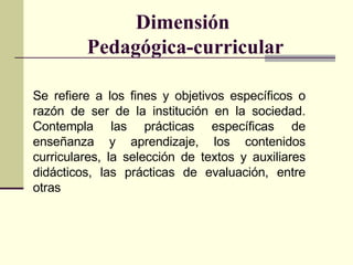 Dimensión  Pedagógica-curricular S e refiere a los fines y objetivos específicos o razón de ser de la institución en la so...