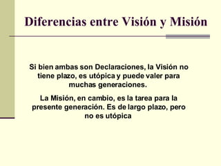 Diferencias entre Visión y Misión   Si bien ambas son Declaraciones, la Visión no tiene plazo, es utópica y puede valer pa...