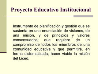 Proyecto Educativo Institucional Instrumento de planificación y gestión que se sustenta en una enunciación de visiones, de una misión, y de principios y valores consensuados;   que requiere de un compromiso de todos los miembros de una comunidad educativa y que permit irá , en forma sistematizada, hacer viable la misión  del  Liceo. 