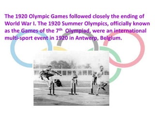 The 1920 Olympic Games followed closely the ending of
World War I. The 1920 Summer Olympics, officially known
as the Games of the 7th Olympiad, were an international
multi-sport event in 1920 in Antwerp, Belgium.
 