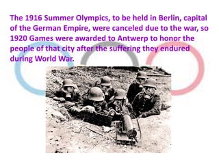 The 1916 Summer Olympics, to be held in Berlin, capital
of the German Empire, were canceled due to the war, so
1920 Games were awarded to Antwerp to honor the
people of that city after the suffering they endured
during World War.
 