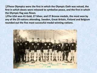 These Olympics were the first in which the Olympic Oath was voiced, the
first in which doves were released to symbolize peace, and the first in which
the Olympic flag was flown.
The USA won 41 Gold, 27 Silver, and 27 Bronze medals, the most won by
any of the 29 nations attending. Sweden, Great Britain, Finland and Belgium
rounded out the five most successful medal-winning nations.
 