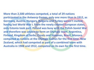 More than 2,500 athletes competed, a total of 29 nations
participated in the Antwerp Games, only one more than in 1912, as
Germany, Austria, Hungary, Bulgaria and Turkey weren’t invited,
having lost World War I. From the newly created European states,
only Estonia took part. Poland was busy with the Polish-Soviet War
and therefore was unable to form an Olympic team. Argentina,
Finland, Kingdom of Serbs, Croats and Slovenes, Brazil, Monaco
competed as nations at the Olympic Games for the first time. New
Zealand, which had competed as part of a combined team with
Australia in 1908 and 1912, competed on its own for the first time.
 