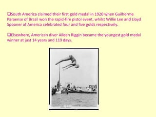 South America claimed their first gold medal in 1920 when Guilherme
Paraense of Brazil won the rapid-fire pistol event, whilst Willie Lee and Lloyd
Spooner of America celebrated four and five golds respectively.

Elsewhere, American diver Aileen Riggin became the youngest gold medal
winner at just 14 years and 119 days.
 