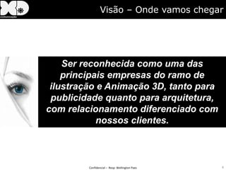 Visão – Onde vamos chegar




    Ser reconhecida como uma das
    principais empresas do ramo de
 ilustração e Animação 3D, tanto para
 publicidade quanto para arquitetura,
com relacionamento diferenciado com
            nossos clientes.



         Confidencial – Resp: Wellington Paes   4
 