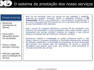 O sistema de prestação dos nosso serviços


                        Além de ser percebido como um serviço de alta qualidade e agilidade,
 Conceito do Serviço    disponível em qualquer momento, devido a capacidade produtiva, a XD
                        Comunicação oferece a seu público-alvo uma excelência no atendimento o
                        que trará a segurança para seus clientes em que os acordos serão cumpridos e
• Elementos             as suas necessidades serão atendidas
  importantes do
  Serviço
                        Hoje o serviço de maquetes eletrônicas e serviços 3D são percebidos como
                        sendo de alta necessidade e quase obrigatórios, pelos nossos clientes, pois os
                        compradores dos serviços precisam visualizar as imagens o mais próximo
• Como estes            possível da realidade para se imaginarem utilizando o produto.
  elementos devem
  ser percebidos        Utilizaremos modelos e metodologia de gestão profissional (PDCA e Seis
                        Sigma), sistema e processos detalhados e controlados efetivamente, processo
                        de captação, qualificação e remuneração de profissionais de forma estruturada
                        para garantir uma grande base de prestadores de serviço e parcerias
• Como o cliente
                        estratégicas para garantir baixo custo dos serviços e maior penetração no
  percebe o Serviço     mercado consumidor dos serviços


• Esforços sugeridos
  para a prestação do
  Serviço




                                      Confidencial – Resp: Wellington Paes                               9
 