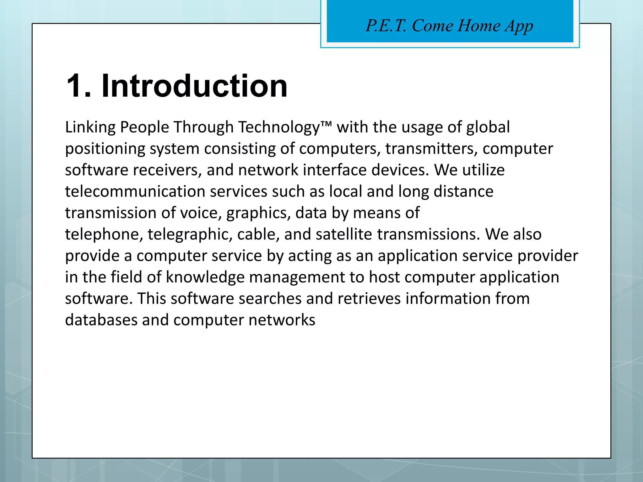 P.E.T. Come Home App


1. Introduction
Linking People Through Technology™ with the usage of global
positioning system consisting of computers, transmitters, computer
software receivers, and network interface devices. We utilize
telecommunication services such as local and long distance
transmission of voice, graphics, data by means of
telephone, telegraphic, cable, and satellite transmissions. We also
provide a computer service by acting as an application service provider
in the field of knowledge management to host computer application
software. This software searches and retrieves information from
databases and computer networks
 