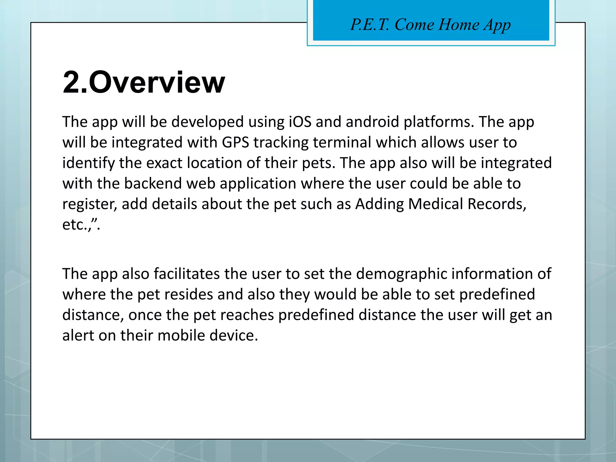 P.E.T. Come Home App


2.Overview
The app will be developed using iOS and android platforms. The app
will be integrated with GPS tracking terminal which allows user to
identify the exact location of their pets. The app also will be integrated
with the backend web application where the user could be able to
register, add details about the pet such as Adding Medical Records,
etc.,”.

The app also facilitates the user to set the demographic information of
where the pet resides and also they would be able to set predefined
distance, once the pet reaches predefined distance the user will get an
alert on their mobile device.
 