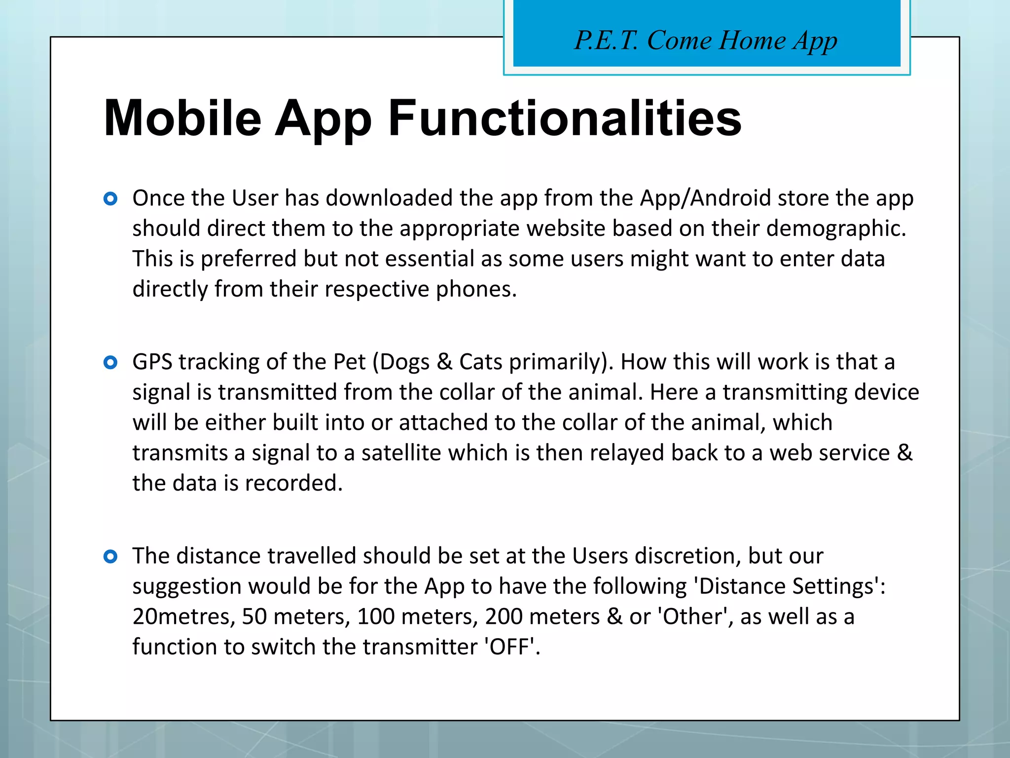 P.E.T. Come Home App


Mobile App Functionalities
   Once the User has downloaded the app from the App/Android store the app
    should direct them to the appropriate website based on their demographic.
    This is preferred but not essential as some users might want to enter data
    directly from their respective phones.

   GPS tracking of the Pet (Dogs & Cats primarily). How this will work is that a
    signal is transmitted from the collar of the animal. Here a transmitting device
    will be either built into or attached to the collar of the animal, which
    transmits a signal to a satellite which is then relayed back to a web service &
    the data is recorded.

   The distance travelled should be set at the Users discretion, but our
    suggestion would be for the App to have the following 'Distance Settings':
    20metres, 50 meters, 100 meters, 200 meters & or 'Other', as well as a
    function to switch the transmitter 'OFF'.
 