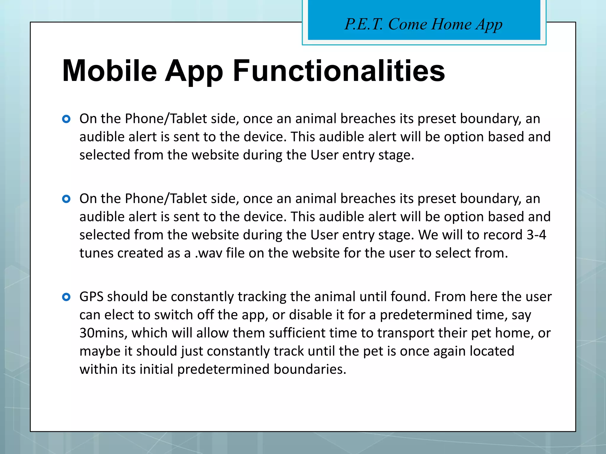 P.E.T. Come Home App


Mobile App Functionalities
   On the Phone/Tablet side, once an animal breaches its preset boundary, an
    audible alert is sent to the device. This audible alert will be option based and
    selected from the website during the User entry stage.

   On the Phone/Tablet side, once an animal breaches its preset boundary, an
    audible alert is sent to the device. This audible alert will be option based and
    selected from the website during the User entry stage. We will to record 3-4
    tunes created as a .wav file on the website for the user to select from.

   GPS should be constantly tracking the animal until found. From here the user
    can elect to switch off the app, or disable it for a predetermined time, say
    30mins, which will allow them sufficient time to transport their pet home, or
    maybe it should just constantly track until the pet is once again located
    within its initial predetermined boundaries.
 