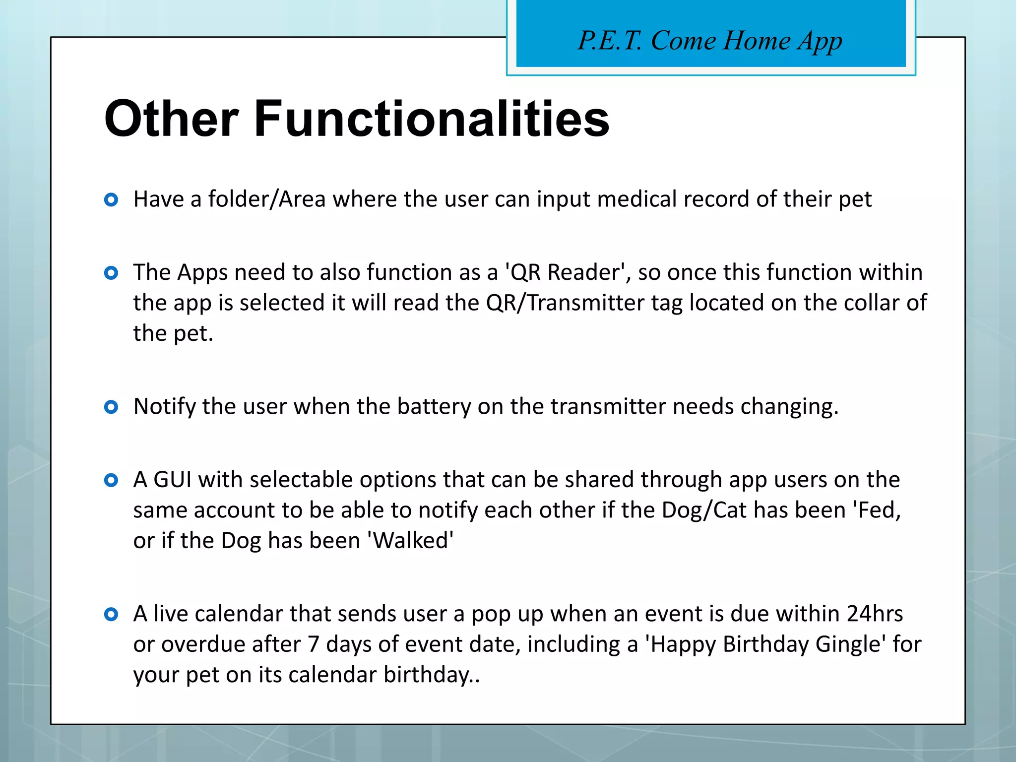 P.E.T. Come Home App


Other Functionalities
   Have a folder/Area where the user can input medical record of their pet

   The Apps need to also function as a 'QR Reader', so once this function within
    the app is selected it will read the QR/Transmitter tag located on the collar of
    the pet.

   Notify the user when the battery on the transmitter needs changing.

   A GUI with selectable options that can be shared through app users on the
    same account to be able to notify each other if the Dog/Cat has been 'Fed,
    or if the Dog has been 'Walked'

   A live calendar that sends user a pop up when an event is due within 24hrs
    or overdue after 7 days of event date, including a 'Happy Birthday Gingle' for
    your pet on its calendar birthday..
 