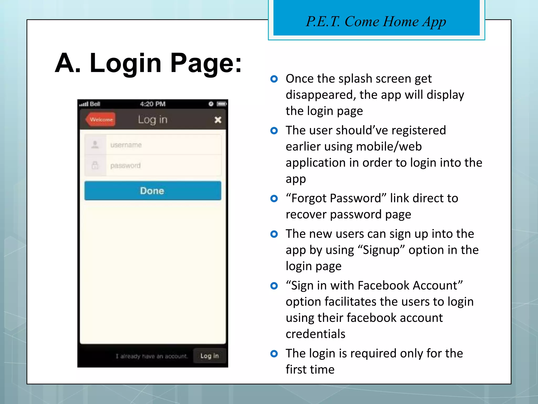 P.E.T. Come Home App


A. Login Page:      Once the splash screen get
                     disappeared, the app will display
                     the login page
                    The user should’ve registered
                     earlier using mobile/web
                     application in order to login into the
                     app
                    “Forgot Password” link direct to
                     recover password page
                    The new users can sign up into the
                     app by using “Signup” option in the
                     login page
                    “Sign in with Facebook Account”
                     option facilitates the users to login
                     using their facebook account
                     credentials
                    The login is required only for the
                     first time
 