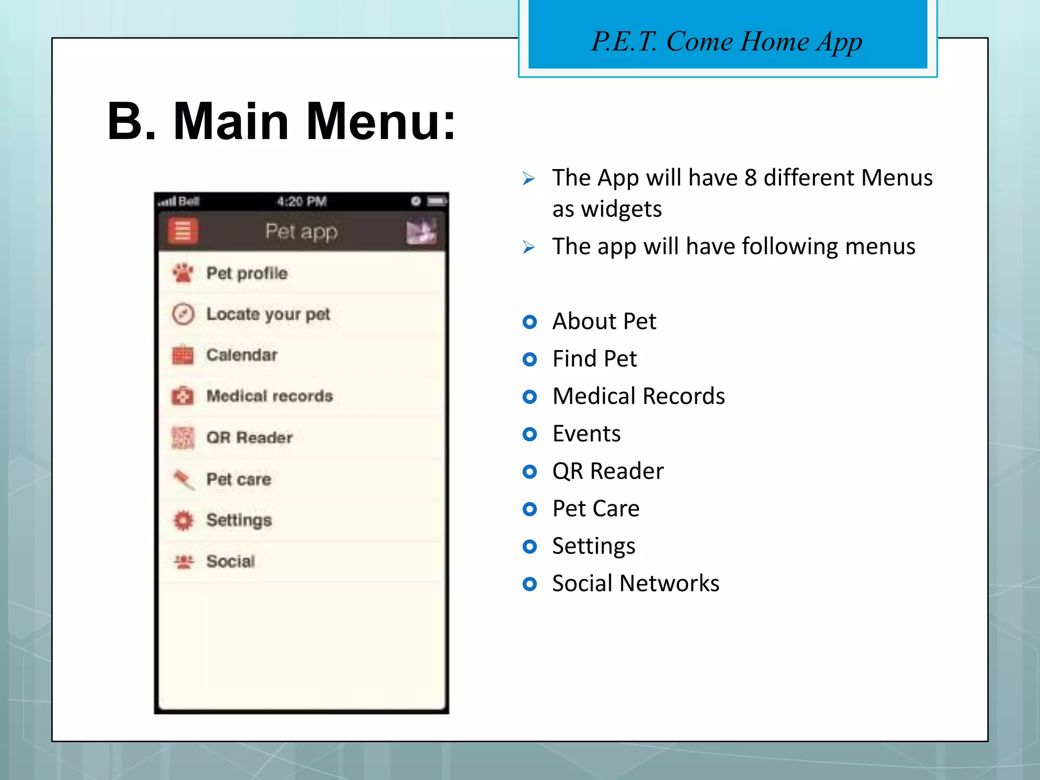 P.E.T. Come Home App


B. Main Menu:
                   The App will have 8 different Menus
                    as widgets
                   The app will have following menus

                   About Pet
                   Find Pet
                   Medical Records
                   Events
                   QR Reader
                   Pet Care
                   Settings
                   Social Networks
 