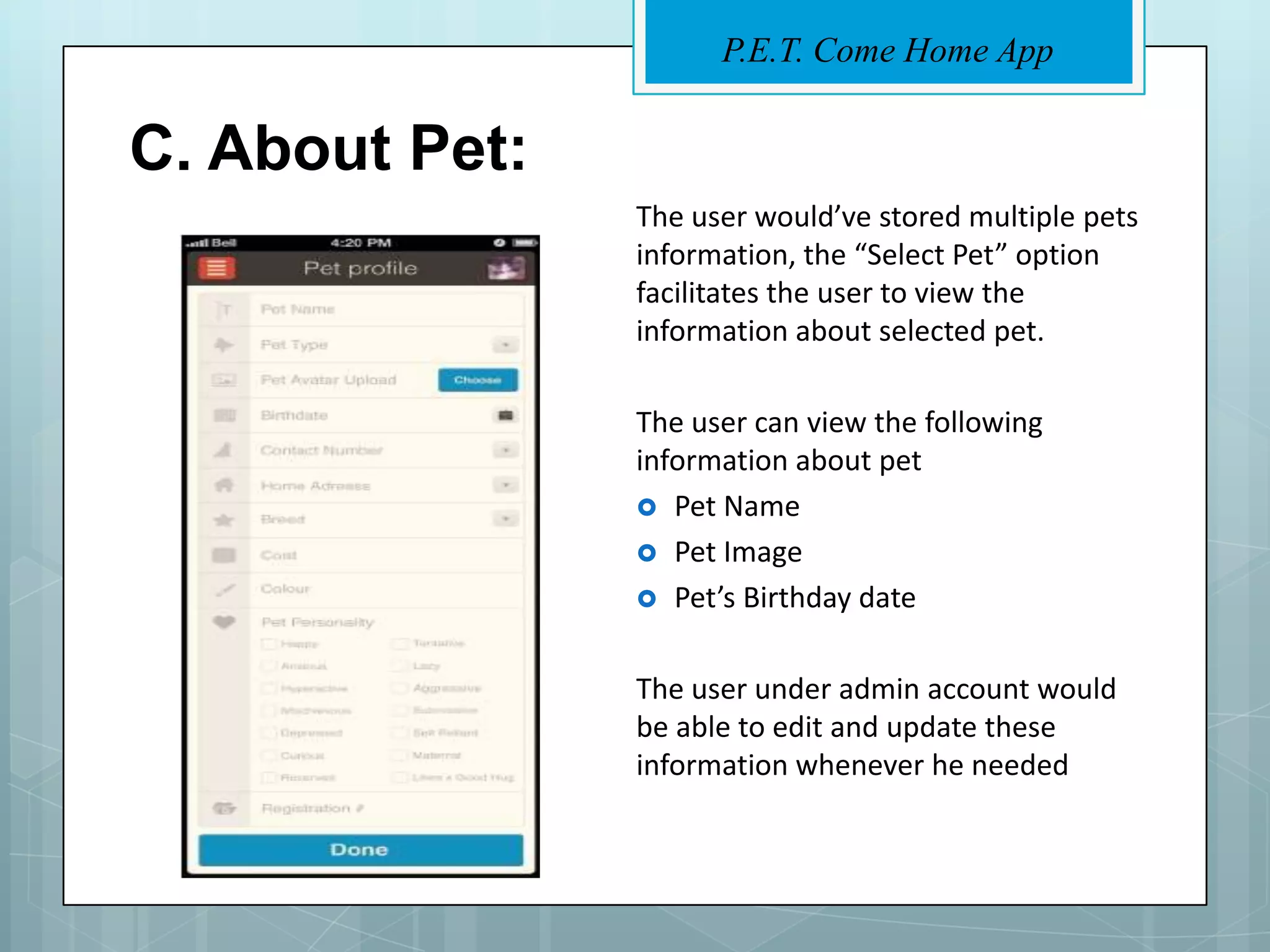 P.E.T. Come Home App


C. About Pet:
                The user would’ve stored multiple pets
                information, the “Select Pet” option
                facilitates the user to view the
                information about selected pet.

                The user can view the following
                information about pet
                 Pet Name
                 Pet Image
                 Pet’s Birthday date


                The user under admin account would
                be able to edit and update these
                information whenever he needed
 