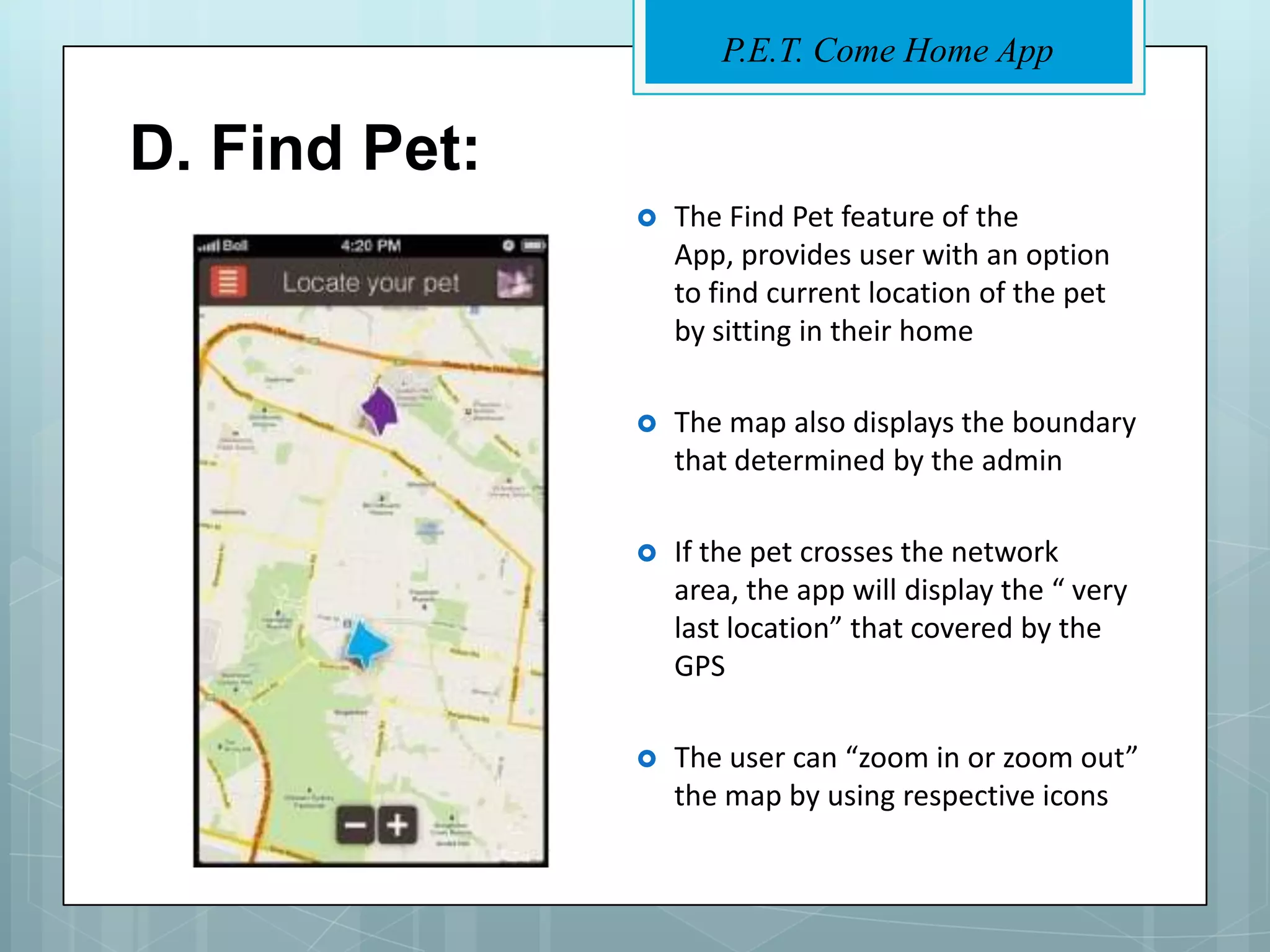 P.E.T. Come Home App


D. Find Pet:
                  The Find Pet feature of the
                   App, provides user with an option
                   to find current location of the pet
                   by sitting in their home

                  The map also displays the boundary
                   that determined by the admin

                  If the pet crosses the network
                   area, the app will display the “ very
                   last location” that covered by the
                   GPS

                  The user can “zoom in or zoom out”
                   the map by using respective icons
 