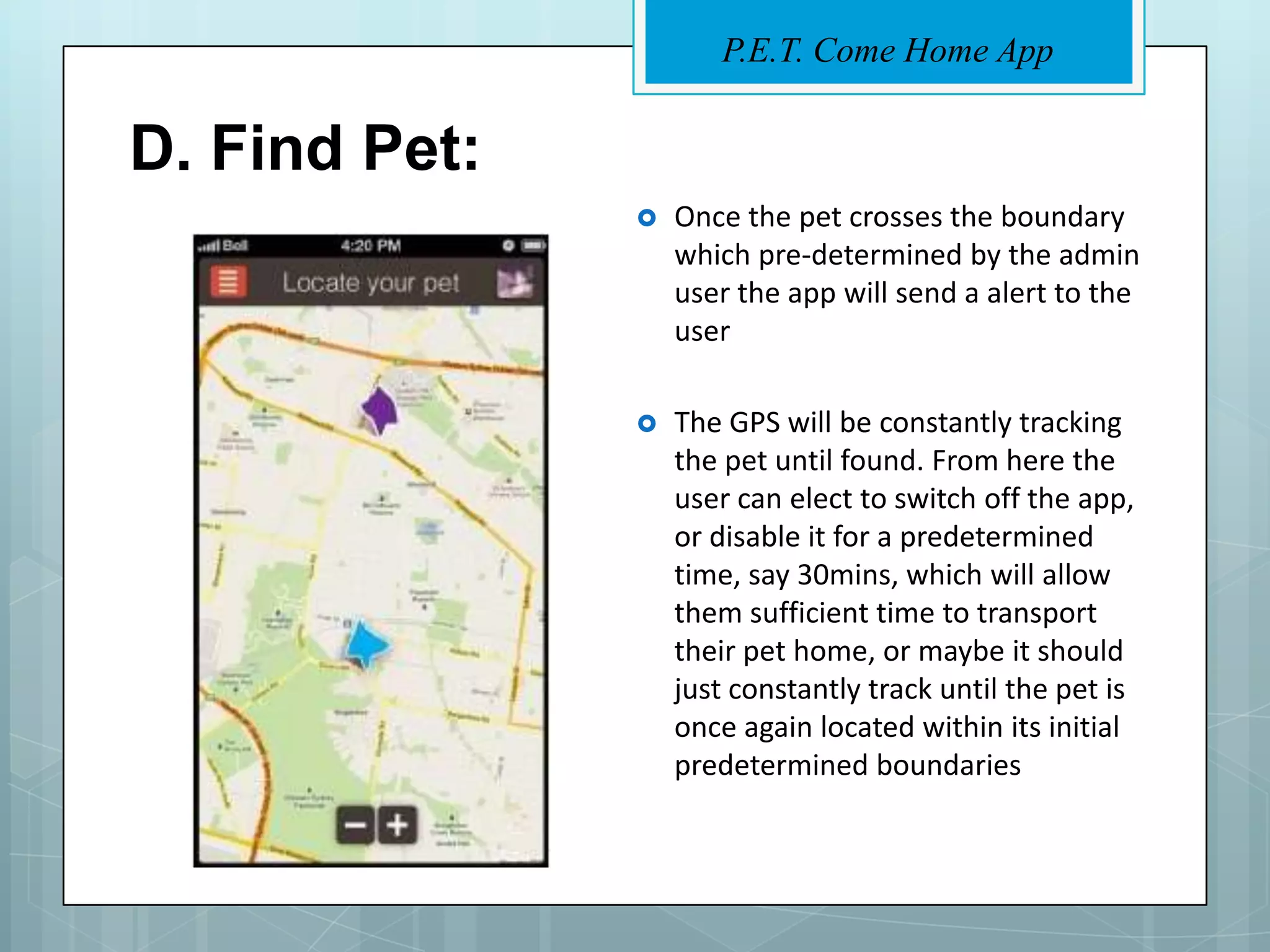 P.E.T. Come Home App


D. Find Pet:
                  Once the pet crosses the boundary
                   which pre-determined by the admin
                   user the app will send a alert to the
                   user

                  The GPS will be constantly tracking
                   the pet until found. From here the
                   user can elect to switch off the app,
                   or disable it for a predetermined
                   time, say 30mins, which will allow
                   them sufficient time to transport
                   their pet home, or maybe it should
                   just constantly track until the pet is
                   once again located within its initial
                   predetermined boundaries
 