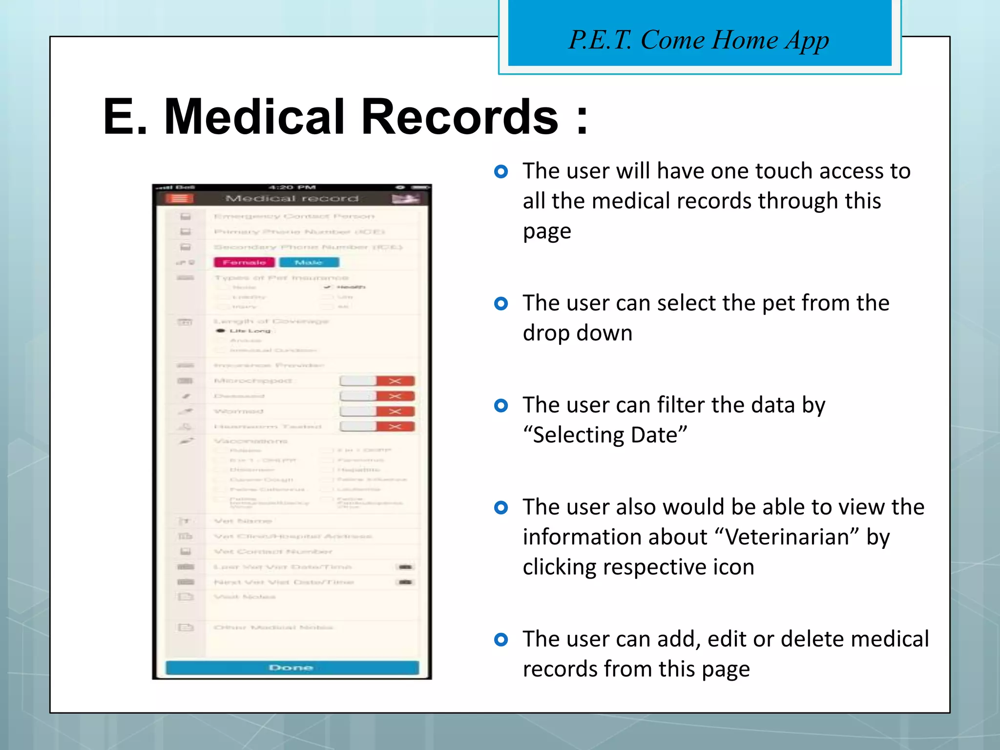 P.E.T. Come Home App


E. Medical Records :
                  The user will have one touch access to
                   all the medical records through this
                   page

                  The user can select the pet from the
                   drop down

                  The user can filter the data by
                   “Selecting Date”

                  The user also would be able to view the
                   information about “Veterinarian” by
                   clicking respective icon

                  The user can add, edit or delete medical
                   records from this page
 