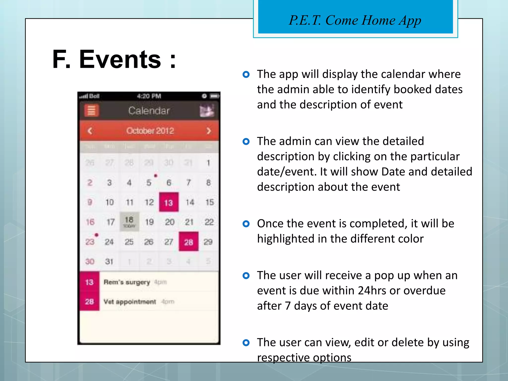 P.E.T. Come Home App


F. Events :      The app will display the calendar where
                  the admin able to identify booked dates
                  and the description of event

                 The admin can view the detailed
                  description by clicking on the particular
                  date/event. It will show Date and detailed
                  description about the event

                 Once the event is completed, it will be
                  highlighted in the different color

                 The user will receive a pop up when an
                  event is due within 24hrs or overdue
                  after 7 days of event date

                 The user can view, edit or delete by using
                  respective options
 