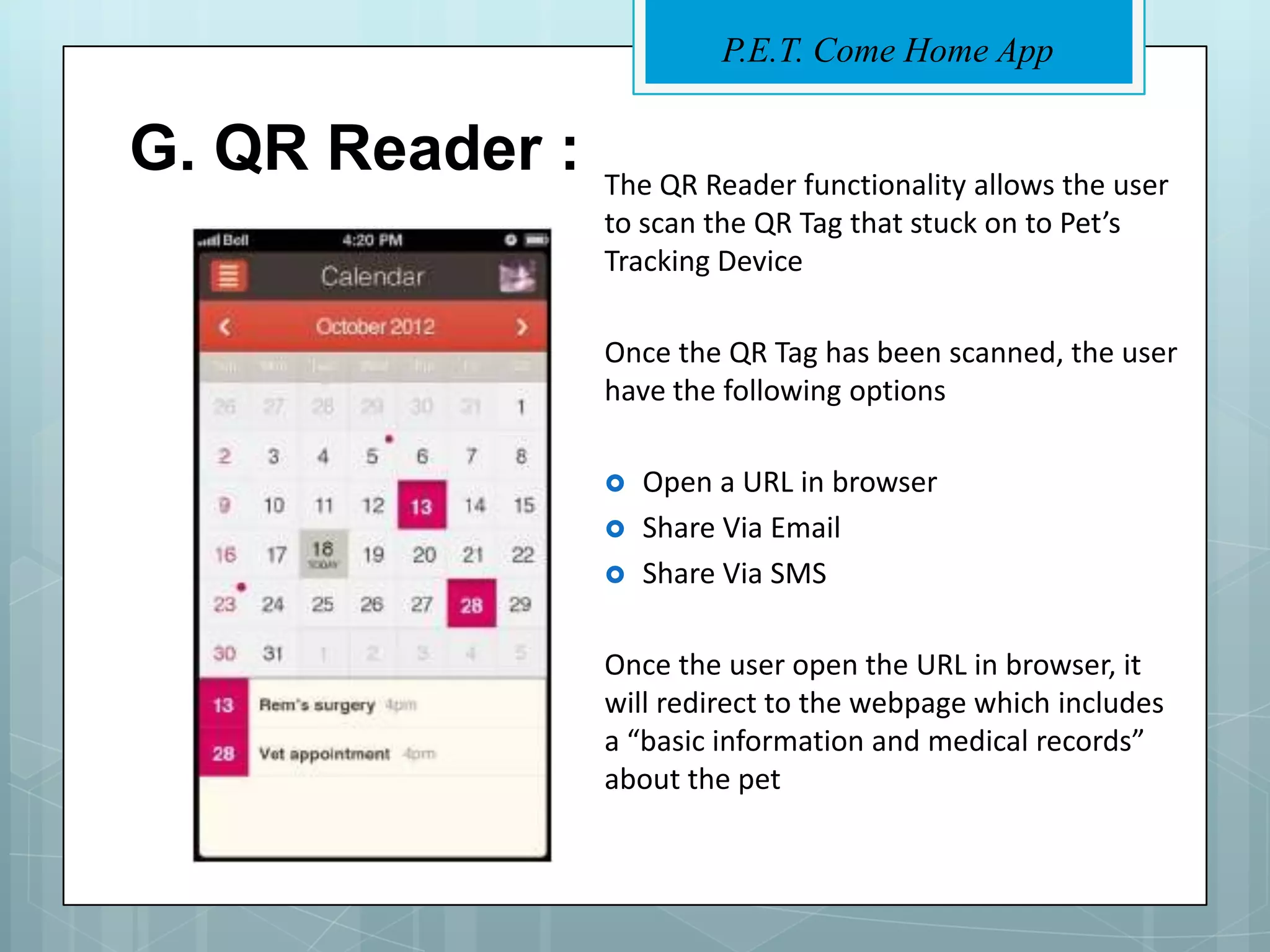 P.E.T. Come Home App


G. QR Reader :   The QR Reader functionality allows the user
                 to scan the QR Tag that stuck on to Pet’s
                 Tracking Device

                 Once the QR Tag has been scanned, the user
                 have the following options

                    Open a URL in browser
                    Share Via Email
                    Share Via SMS

                 Once the user open the URL in browser, it
                 will redirect to the webpage which includes
                 a “basic information and medical records”
                 about the pet
 