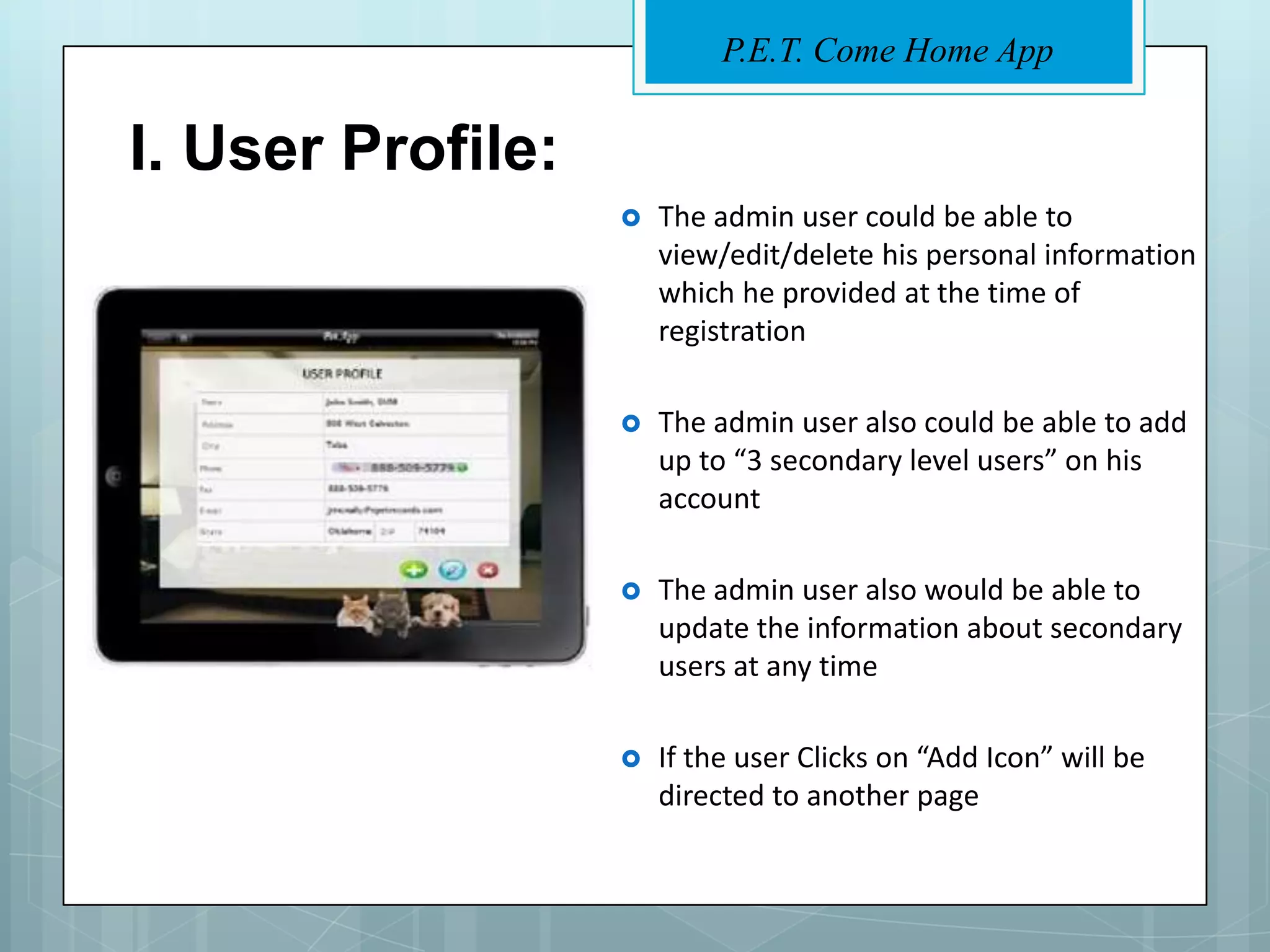 P.E.T. Come Home App


I. User Profile:
                      The admin user could be able to
                       view/edit/delete his personal information
                       which he provided at the time of
                       registration

                      The admin user also could be able to add
                       up to “3 secondary level users” on his
                       account

                      The admin user also would be able to
                       update the information about secondary
                       users at any time

                      If the user Clicks on “Add Icon” will be
                       directed to another page
 