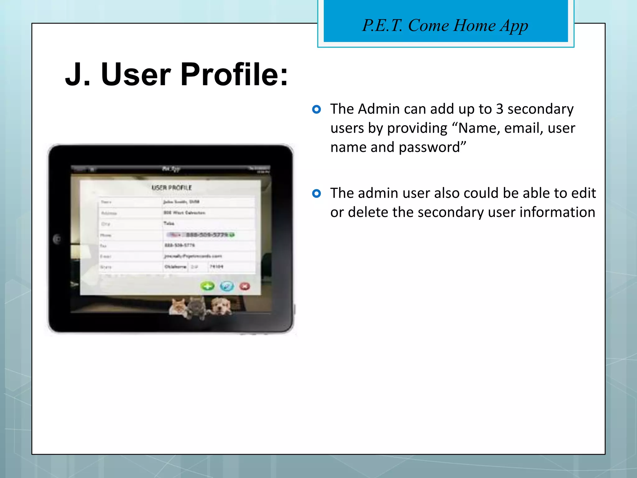P.E.T. Come Home App


J. User Profile:
                      The Admin can add up to 3 secondary
                       users by providing “Name, email, user
                       name and password”

                      The admin user also could be able to edit
                       or delete the secondary user information
 