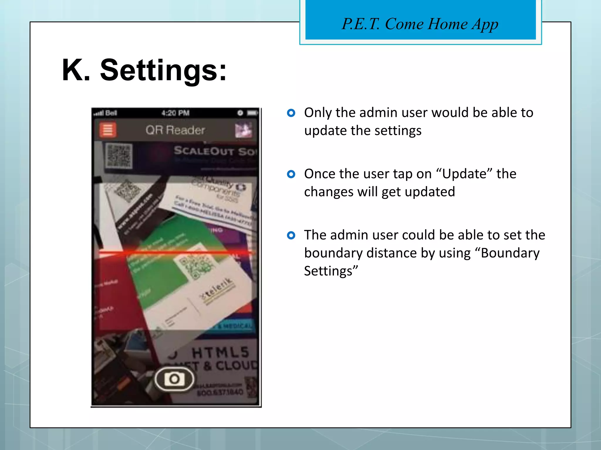 P.E.T. Come Home App


K. Settings:
                  Only the admin user would be able to
                   update the settings

                  Once the user tap on “Update” the
                   changes will get updated

                  The admin user could be able to set the
                   boundary distance by using “Boundary
                   Settings”
 