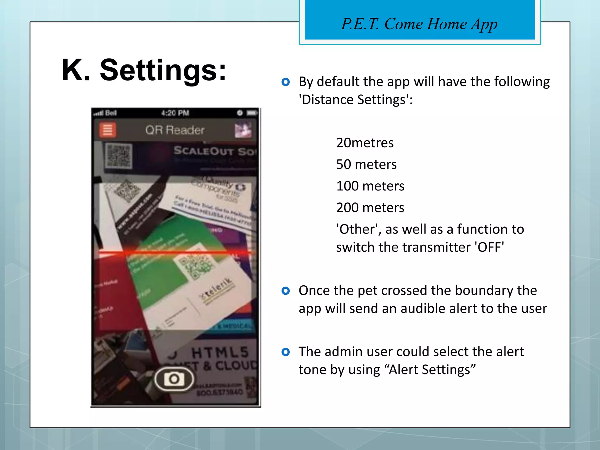 P.E.T. Come Home App


K. Settings:      By default the app will have the following
                   'Distance Settings':

                         20metres
                         50 meters
                         100 meters
                         200 meters
                         'Other', as well as a function to
                         switch the transmitter 'OFF'

                  Once the pet crossed the boundary the
                   app will send an audible alert to the user

                  The admin user could select the alert
                   tone by using “Alert Settings”
 