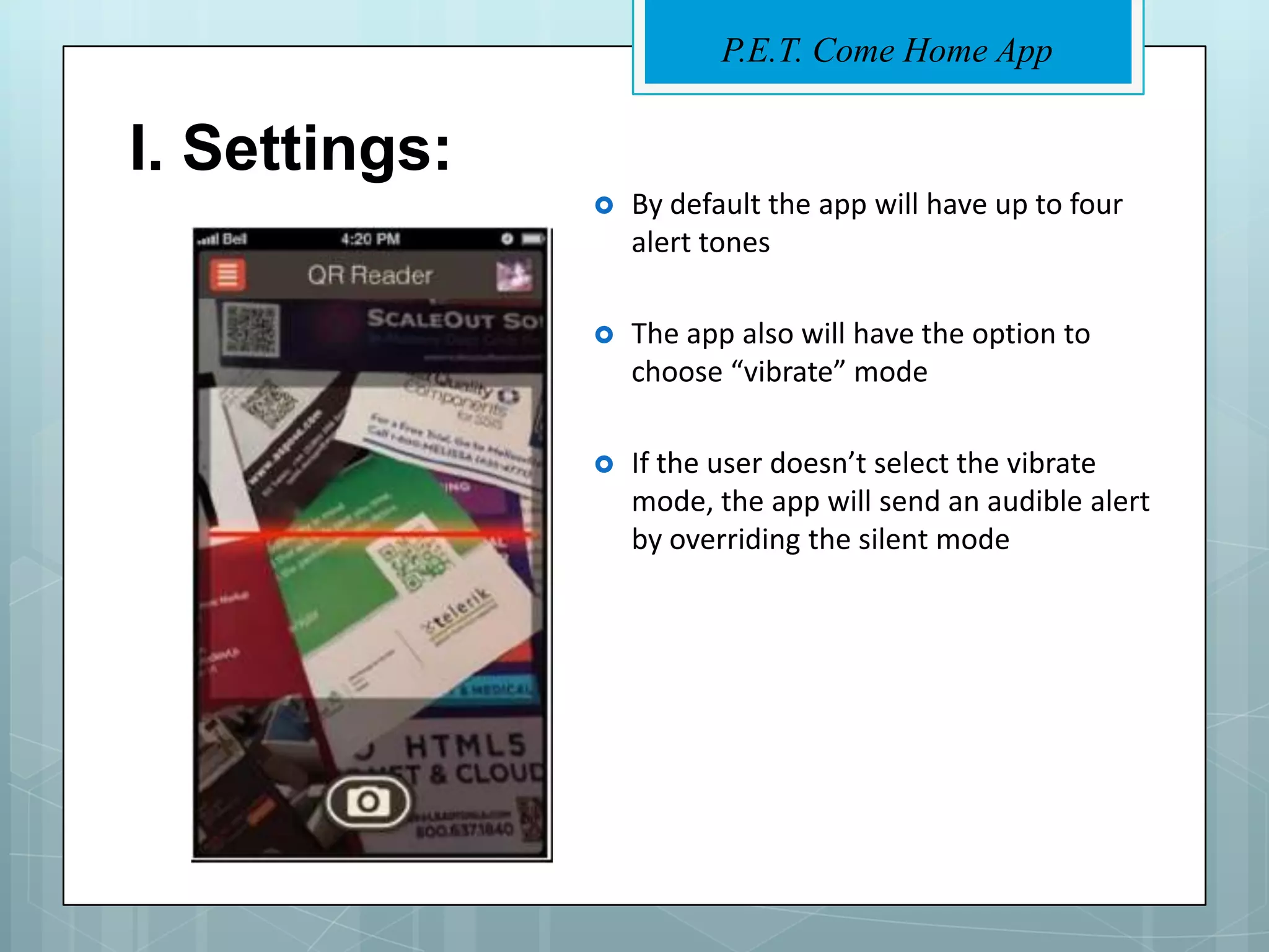 P.E.T. Come Home App


I. Settings:
                  By default the app will have up to four
                   alert tones

                  The app also will have the option to
                   choose “vibrate” mode

                  If the user doesn’t select the vibrate
                   mode, the app will send an audible alert
                   by overriding the silent mode
 