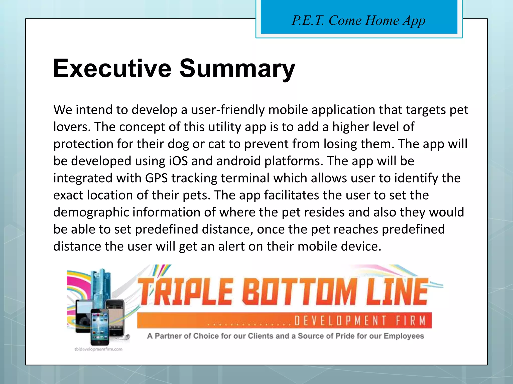 P.E.T. Come Home App


Executive Summary
We intend to develop a user-friendly mobile application that targets pet
lovers. The concept of this utility app is to add a higher level of
protection for their dog or cat to prevent from losing them. The app will
be developed using iOS and android platforms. The app will be
integrated with GPS tracking terminal which allows user to identify the
exact location of their pets. The app facilitates the user to set the
demographic information of where the pet resides and also they would
be able to set predefined distance, once the pet reaches predefined
distance the user will get an alert on their mobile device.
 