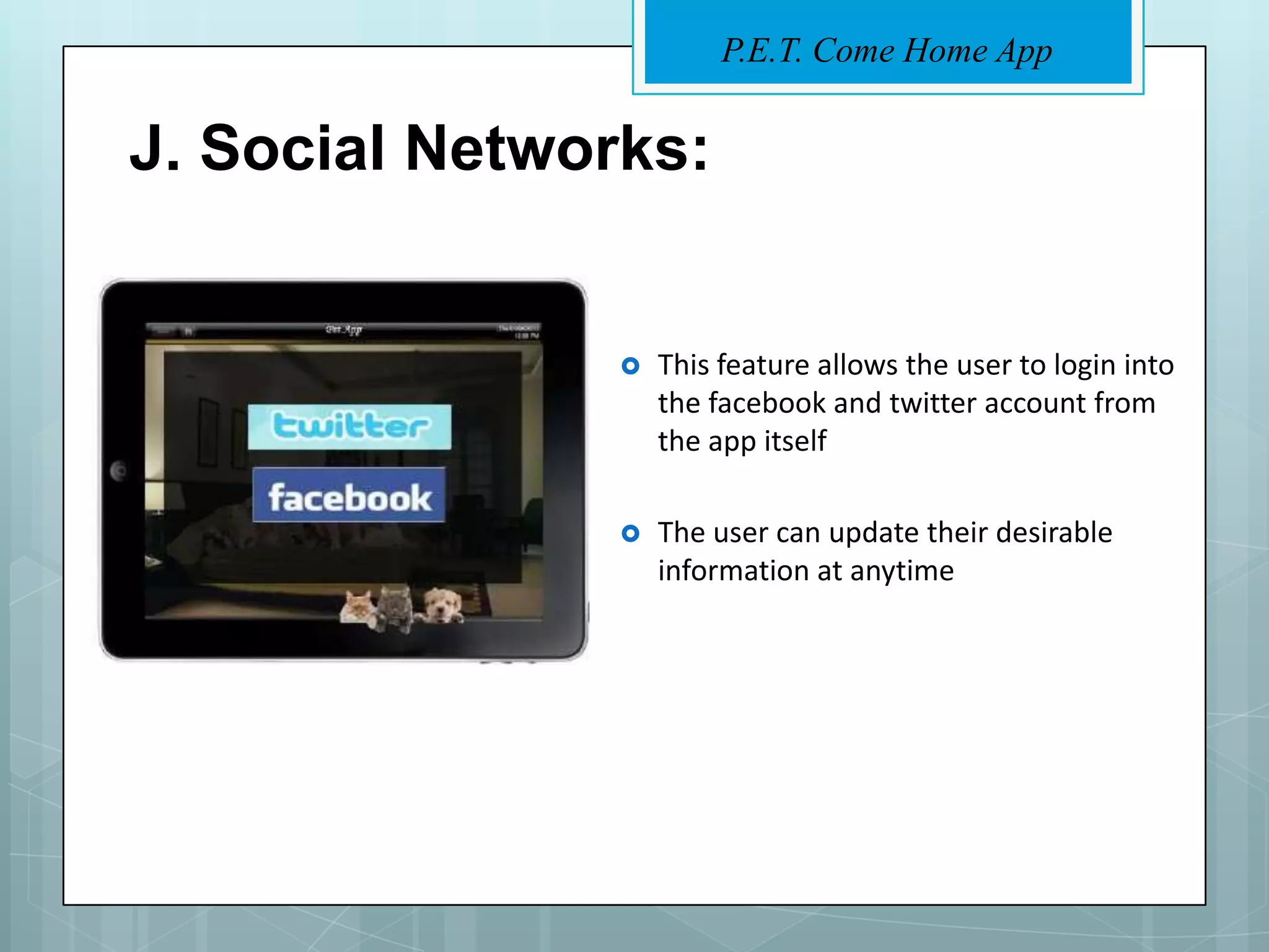 P.E.T. Come Home App


J. Social Networks:


                   This feature allows the user to login into
                    the facebook and twitter account from
                    the app itself

                   The user can update their desirable
                    information at anytime
 