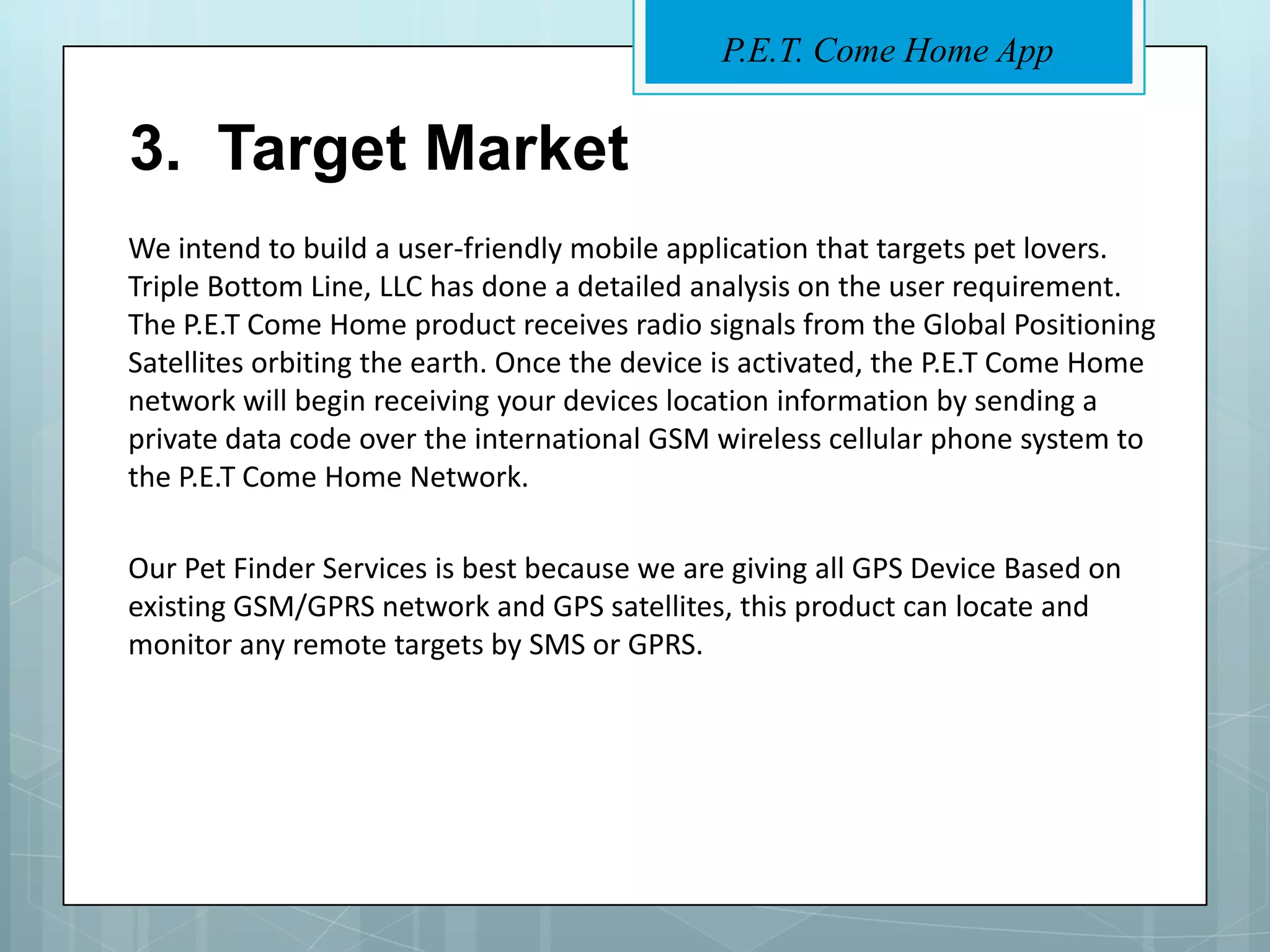 P.E.T. Come Home App


3. Target Market
We intend to build a user-friendly mobile application that targets pet lovers.
Triple Bottom Line, LLC has done a detailed analysis on the user requirement.
The P.E.T Come Home product receives radio signals from the Global Positioning
Satellites orbiting the earth. Once the device is activated, the P.E.T Come Home
network will begin receiving your devices location information by sending a
private data code over the international GSM wireless cellular phone system to
the P.E.T Come Home Network.

Our Pet Finder Services is best because we are giving all GPS Device Based on
existing GSM/GPRS network and GPS satellites, this product can locate and
monitor any remote targets by SMS or GPRS.
 