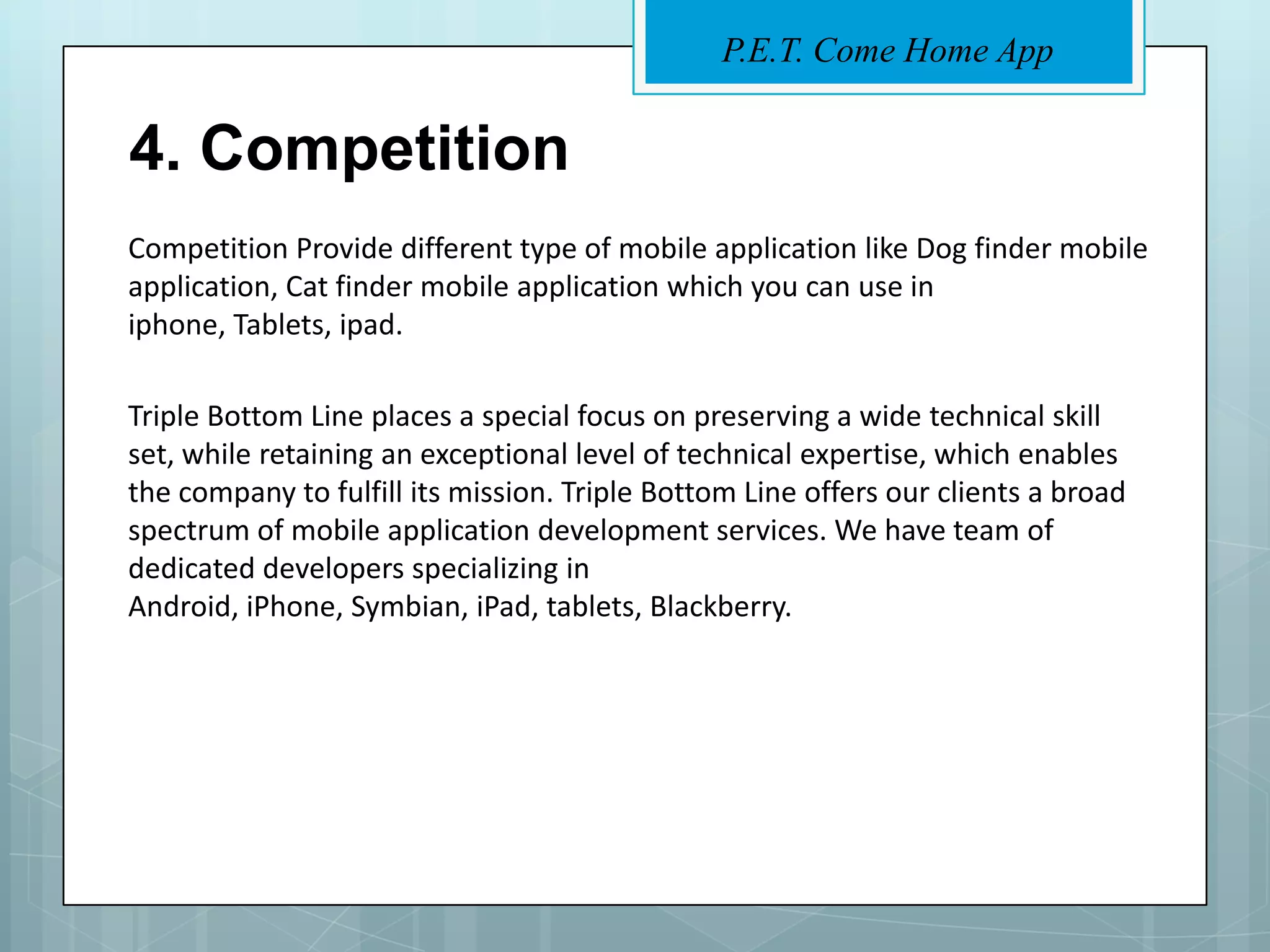 P.E.T. Come Home App


4. Competition
Competition Provide different type of mobile application like Dog finder mobile
application, Cat finder mobile application which you can use in
iphone, Tablets, ipad.

Triple Bottom Line places a special focus on preserving a wide technical skill
set, while retaining an exceptional level of technical expertise, which enables
the company to fulfill its mission. Triple Bottom Line offers our clients a broad
spectrum of mobile application development services. We have team of
dedicated developers specializing in
Android, iPhone, Symbian, iPad, tablets, Blackberry.
 
