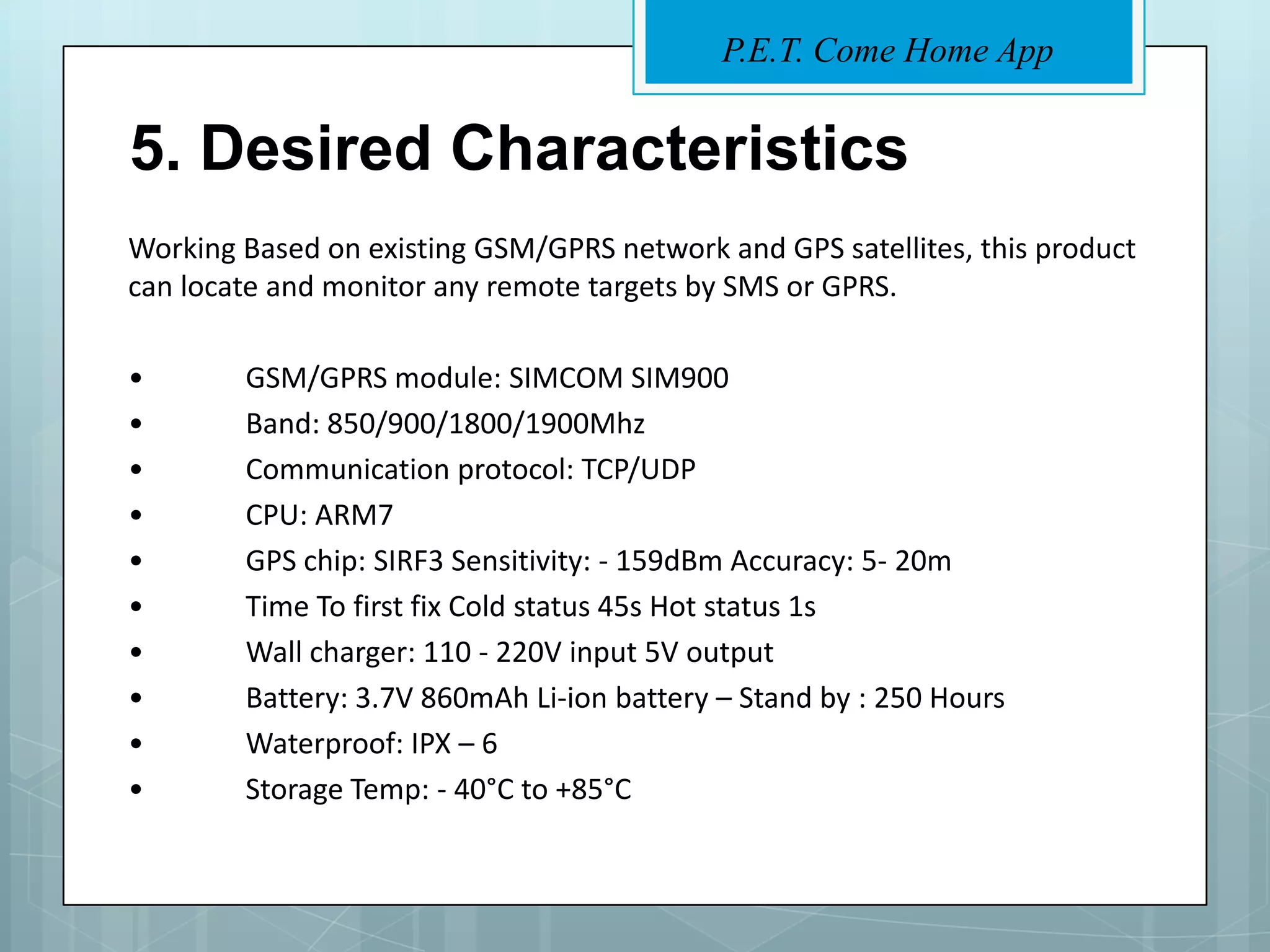 P.E.T. Come Home App


5. Desired Characteristics
Working Based on existing GSM/GPRS network and GPS satellites, this product
can locate and monitor any remote targets by SMS or GPRS.

•       GSM/GPRS module: SIMCOM SIM900
•       Band: 850/900/1800/1900Mhz
•       Communication protocol: TCP/UDP
•       CPU: ARM7
•       GPS chip: SIRF3 Sensitivity: - 159dBm Accuracy: 5- 20m
•       Time To first fix Cold status 45s Hot status 1s
•       Wall charger: 110 - 220V input 5V output
•       Battery: 3.7V 860mAh Li-ion battery – Stand by : 250 Hours
•       Waterproof: IPX – 6
•       Storage Temp: - 40°C to +85°C
 