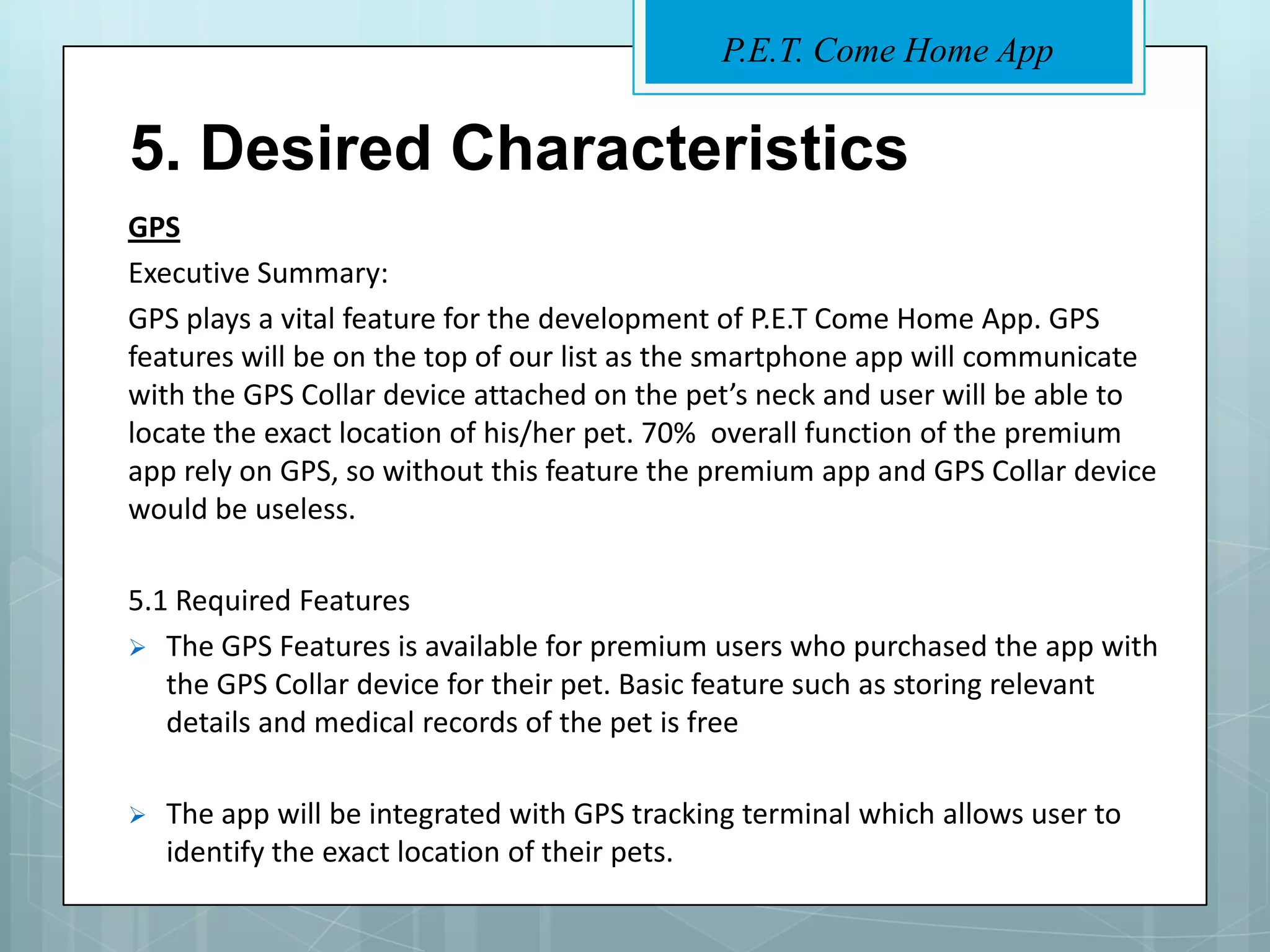 P.E.T. Come Home App


5. Desired Characteristics
GPS
Executive Summary:
GPS plays a vital feature for the development of P.E.T Come Home App. GPS
features will be on the top of our list as the smartphone app will communicate
with the GPS Collar device attached on the pet’s neck and user will be able to
locate the exact location of his/her pet. 70% overall function of the premium
app rely on GPS, so without this feature the premium app and GPS Collar device
would be useless.

5.1 Required Features
 The GPS Features is available for premium users who purchased the app with
   the GPS Collar device for their pet. Basic feature such as storing relevant
   details and medical records of the pet is free

   The app will be integrated with GPS tracking terminal which allows user to
    identify the exact location of their pets.
 