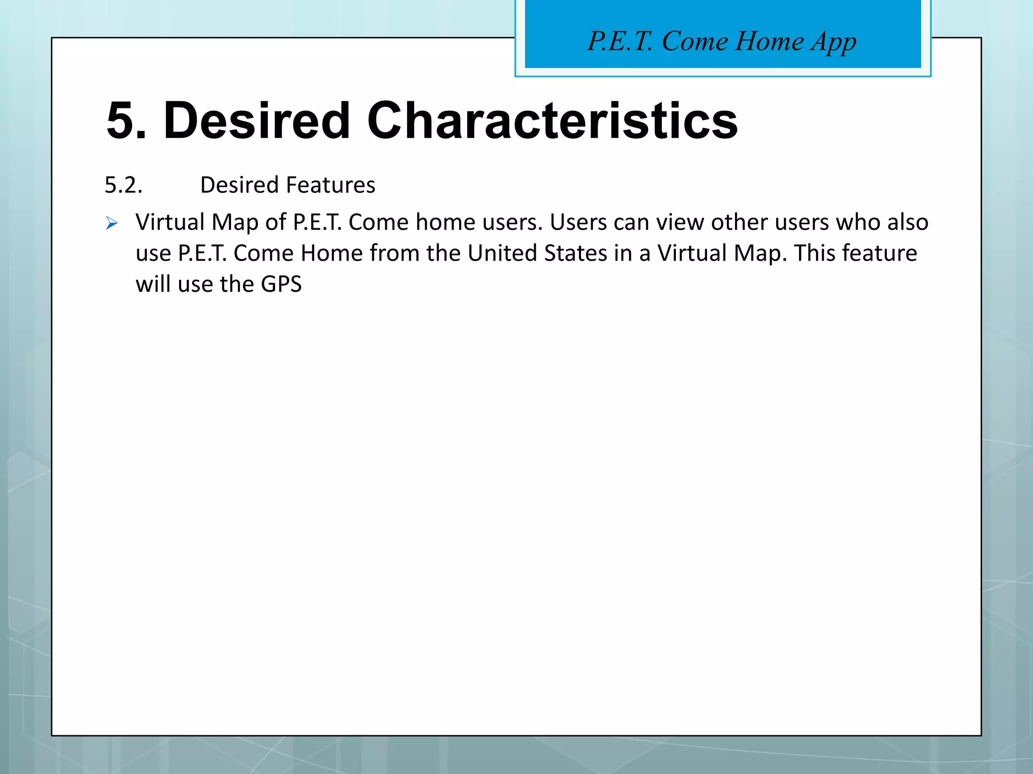 P.E.T. Come Home App


5. Desired Characteristics
5.2.      Desired Features
 Virtual Map of P.E.T. Come home users. Users can view other users who also
   use P.E.T. Come Home from the United States in a Virtual Map. This feature
   will use the GPS
 