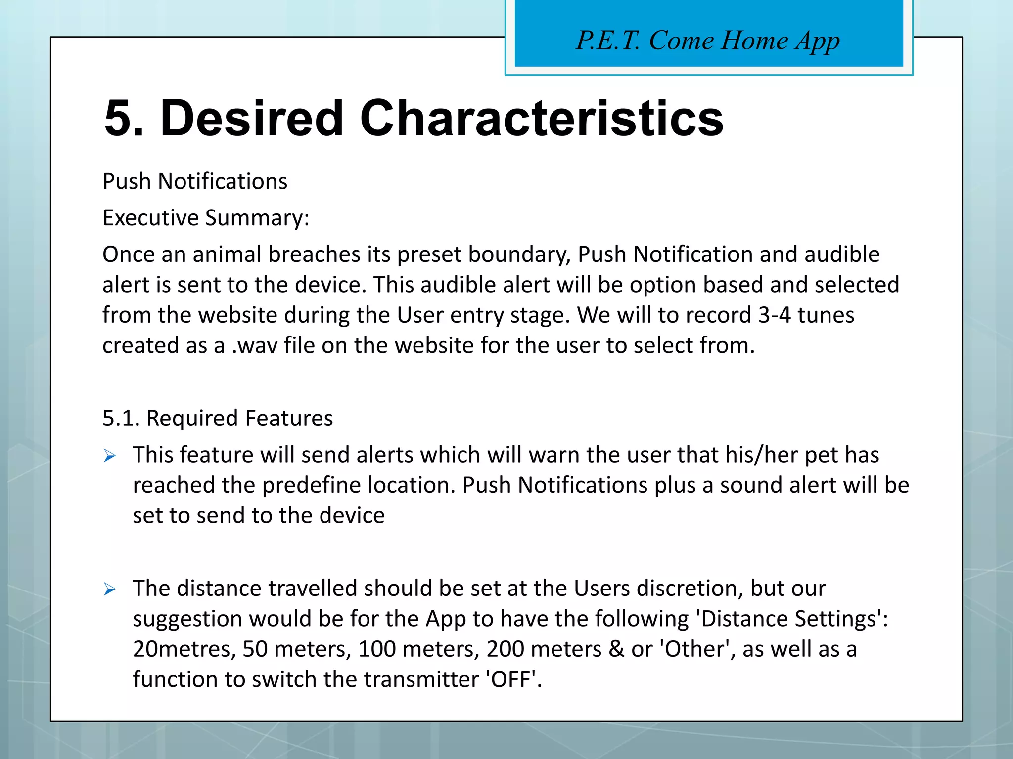 P.E.T. Come Home App


5. Desired Characteristics
Push Notifications
Executive Summary:
Once an animal breaches its preset boundary, Push Notification and audible
alert is sent to the device. This audible alert will be option based and selected
from the website during the User entry stage. We will to record 3-4 tunes
created as a .wav file on the website for the user to select from.

5.1. Required Features
 This feature will send alerts which will warn the user that his/her pet has
   reached the predefine location. Push Notifications plus a sound alert will be
   set to send to the device

   The distance travelled should be set at the Users discretion, but our
    suggestion would be for the App to have the following 'Distance Settings':
    20metres, 50 meters, 100 meters, 200 meters & or 'Other', as well as a
    function to switch the transmitter 'OFF'.
 
