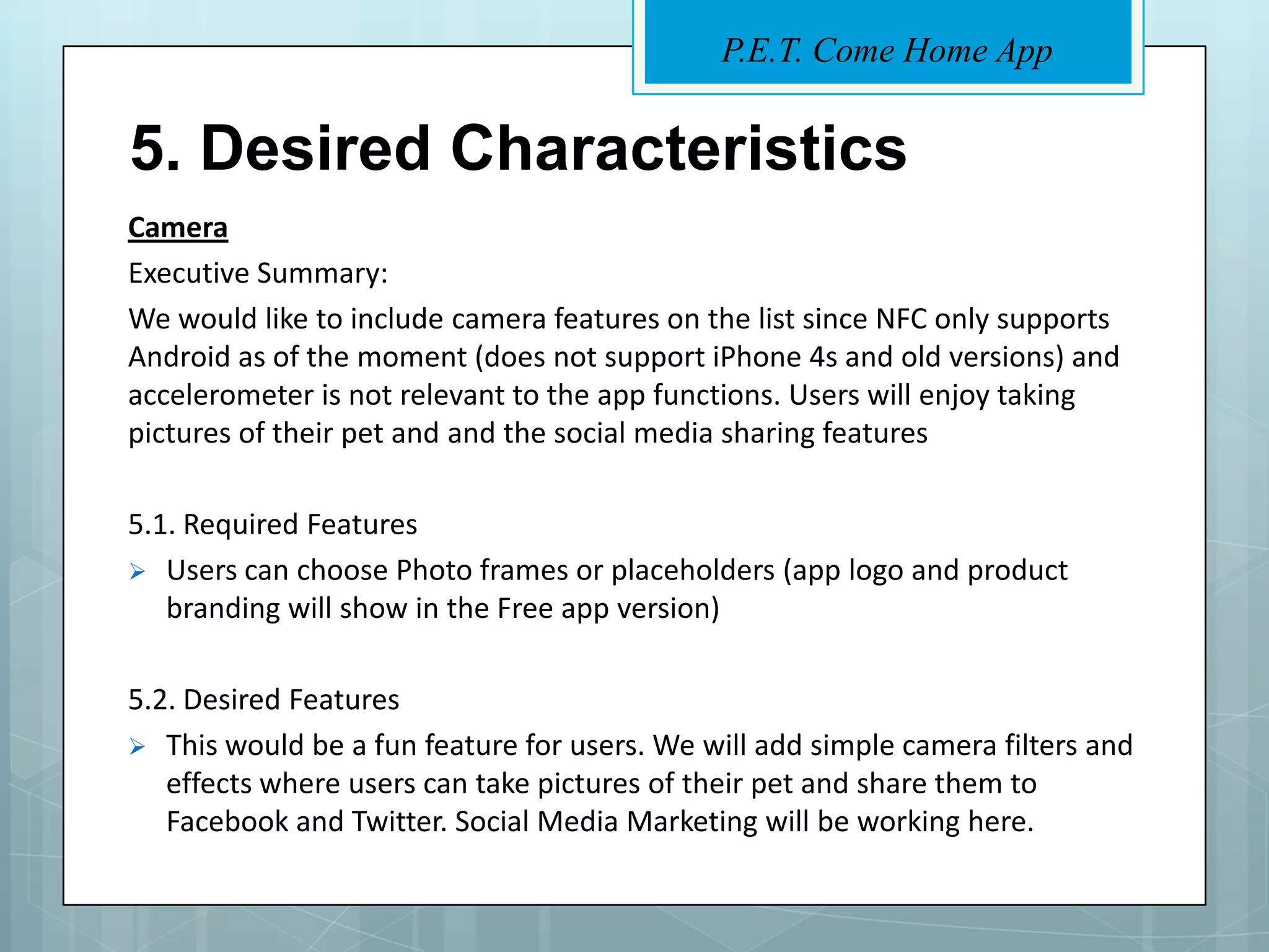 P.E.T. Come Home App


5. Desired Characteristics
Camera
Executive Summary:
We would like to include camera features on the list since NFC only supports
Android as of the moment (does not support iPhone 4s and old versions) and
accelerometer is not relevant to the app functions. Users will enjoy taking
pictures of their pet and and the social media sharing features

5.1. Required Features
 Users can choose Photo frames or placeholders (app logo and product
   branding will show in the Free app version)

5.2. Desired Features
 This would be a fun feature for users. We will add simple camera filters and
   effects where users can take pictures of their pet and share them to
   Facebook and Twitter. Social Media Marketing will be working here.
 