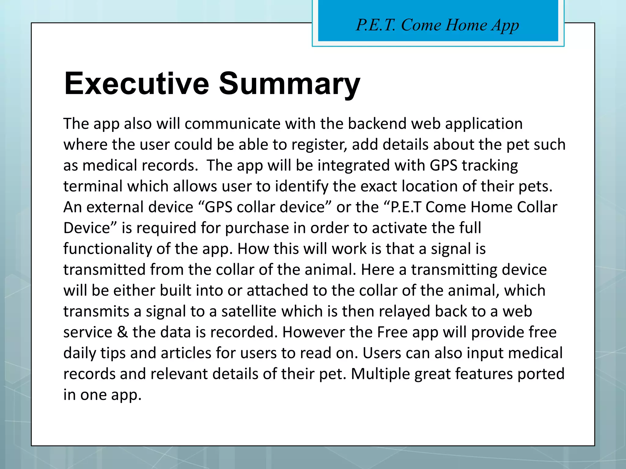 P.E.T. Come Home App


Executive Summary
The app also will communicate with the backend web application
where the user could be able to register, add details about the pet such
as medical records. The app will be integrated with GPS tracking
terminal which allows user to identify the exact location of their pets.
An external device “GPS collar device” or the “P.E.T Come Home Collar
Device” is required for purchase in order to activate the full
functionality of the app. How this will work is that a signal is
transmitted from the collar of the animal. Here a transmitting device
will be either built into or attached to the collar of the animal, which
transmits a signal to a satellite which is then relayed back to a web
service & the data is recorded. However the Free app will provide free
daily tips and articles for users to read on. Users can also input medical
records and relevant details of their pet. Multiple great features ported
in one app.
 