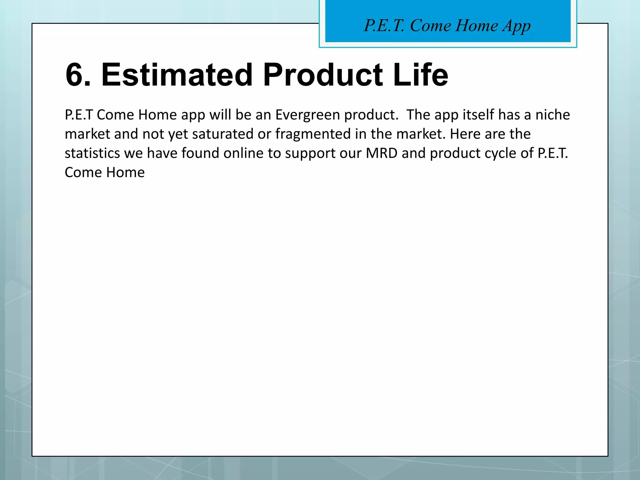 P.E.T. Come Home App


6. Estimated Product Life
P.E.T Come Home app will be an Evergreen product. The app itself has a niche
market and not yet saturated or fragmented in the market. Here are the
statistics we have found online to support our MRD and product cycle of P.E.T.
Come Home
 