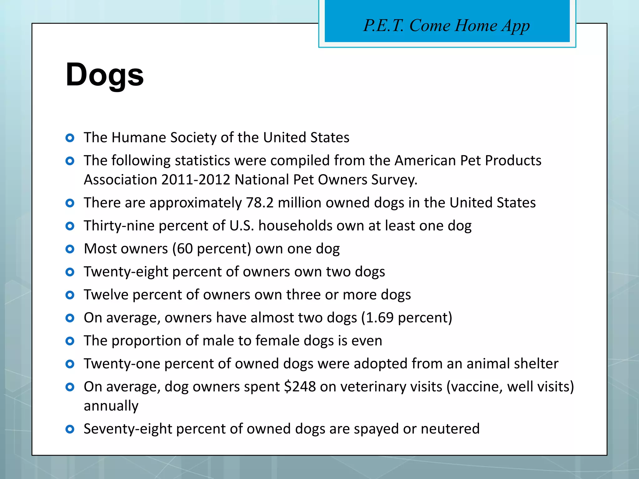 P.E.T. Come Home App


Dogs
   The Humane Society of the United States
   The following statistics were compiled from the American Pet Products
    Association 2011-2012 National Pet Owners Survey.
   There are approximately 78.2 million owned dogs in the United States
   Thirty-nine percent of U.S. households own at least one dog
   Most owners (60 percent) own one dog
   Twenty-eight percent of owners own two dogs
   Twelve percent of owners own three or more dogs
   On average, owners have almost two dogs (1.69 percent)
   The proportion of male to female dogs is even
   Twenty-one percent of owned dogs were adopted from an animal shelter
   On average, dog owners spent $248 on veterinary visits (vaccine, well visits)
    annually
   Seventy-eight percent of owned dogs are spayed or neutered
 