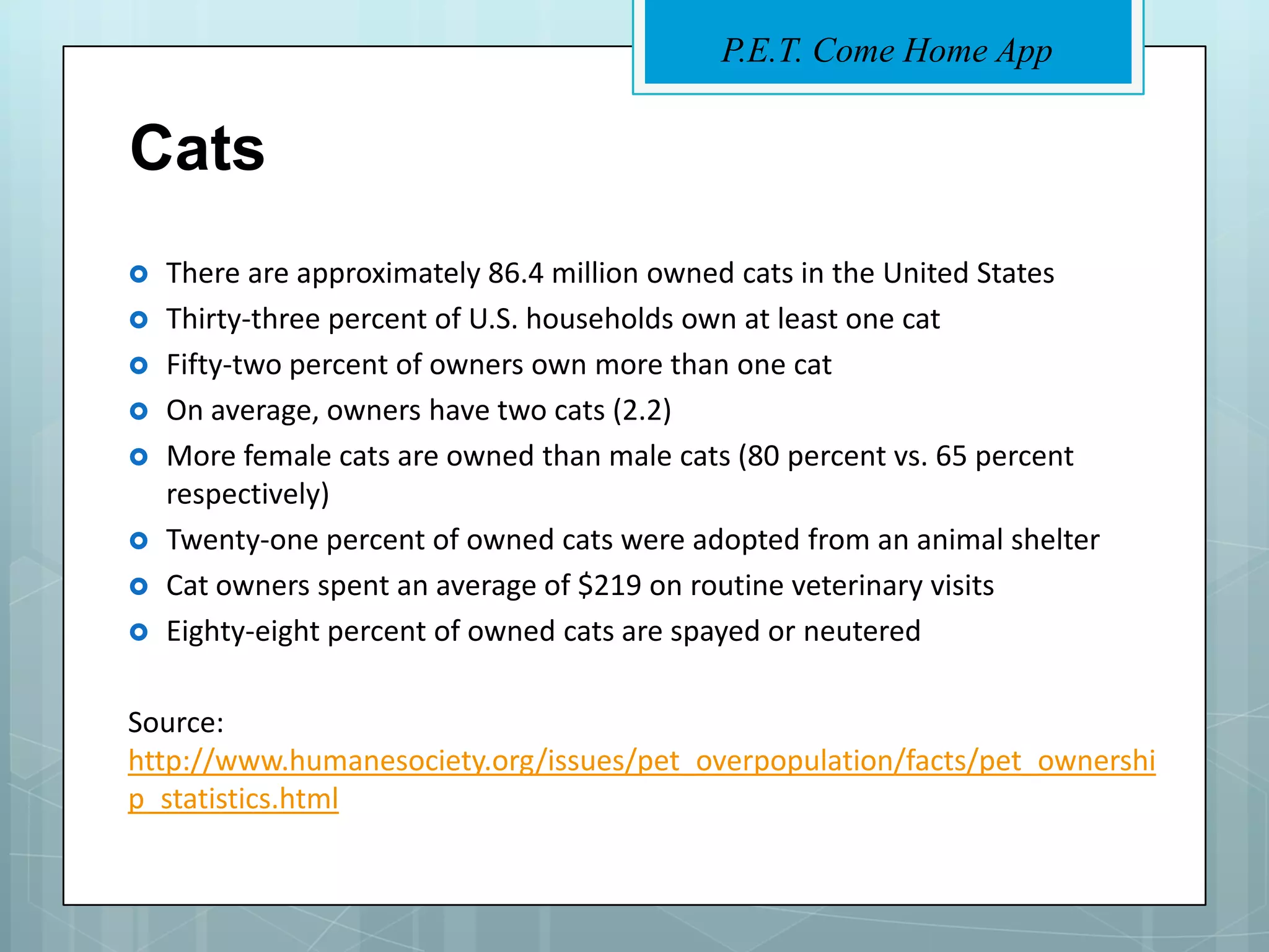 P.E.T. Come Home App


Cats
   There are approximately 86.4 million owned cats in the United States
   Thirty-three percent of U.S. households own at least one cat
   Fifty-two percent of owners own more than one cat
   On average, owners have two cats (2.2)
   More female cats are owned than male cats (80 percent vs. 65 percent
    respectively)
   Twenty-one percent of owned cats were adopted from an animal shelter
   Cat owners spent an average of $219 on routine veterinary visits
   Eighty-eight percent of owned cats are spayed or neutered

Source:
http://www.humanesociety.org/issues/pet_overpopulation/facts/pet_ownershi
p_statistics.html
 