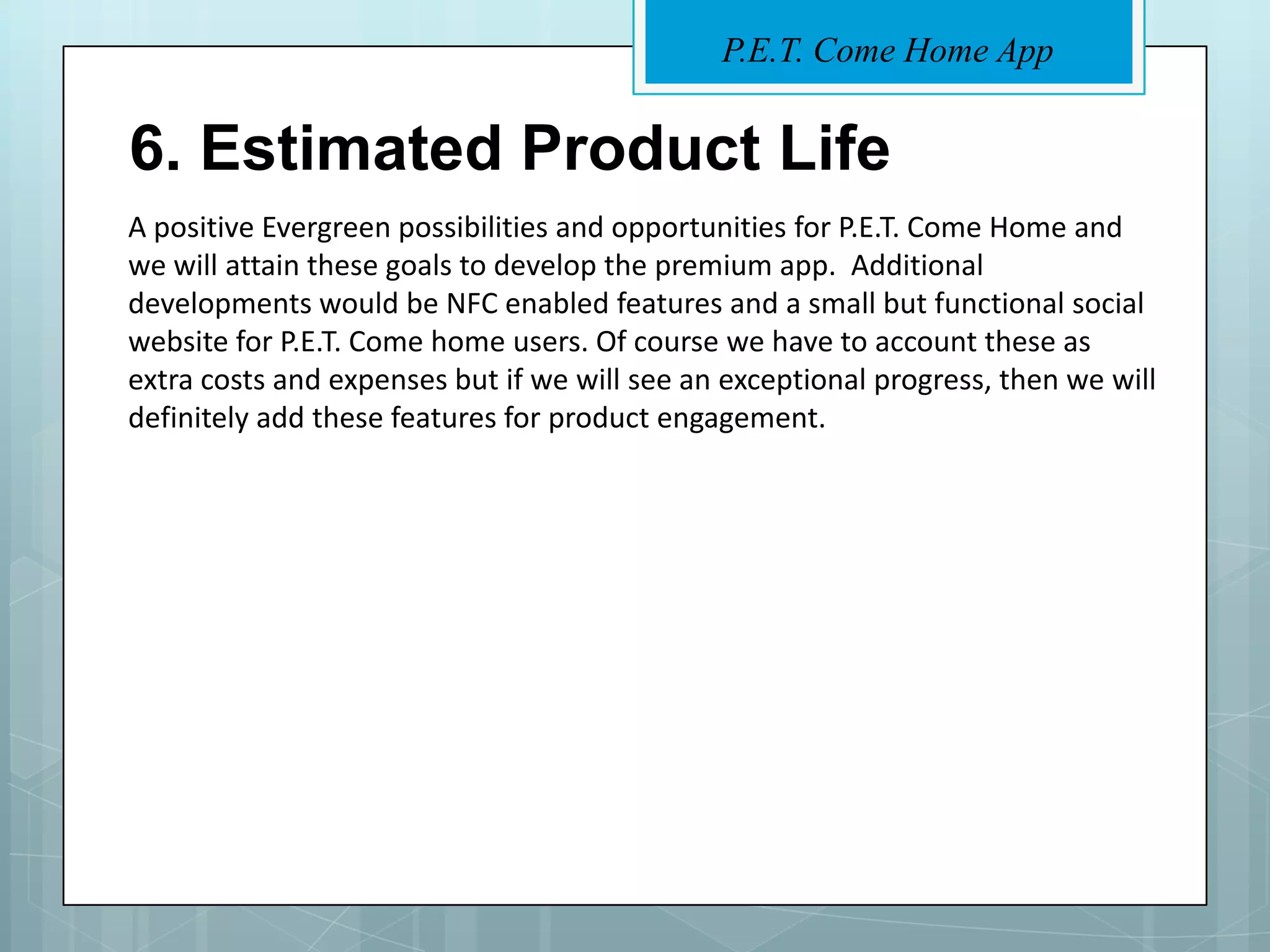 P.E.T. Come Home App


6. Estimated Product Life
A positive Evergreen possibilities and opportunities for P.E.T. Come Home and
we will attain these goals to develop the premium app. Additional
developments would be NFC enabled features and a small but functional social
website for P.E.T. Come home users. Of course we have to account these as
extra costs and expenses but if we will see an exceptional progress, then we will
definitely add these features for product engagement.
 