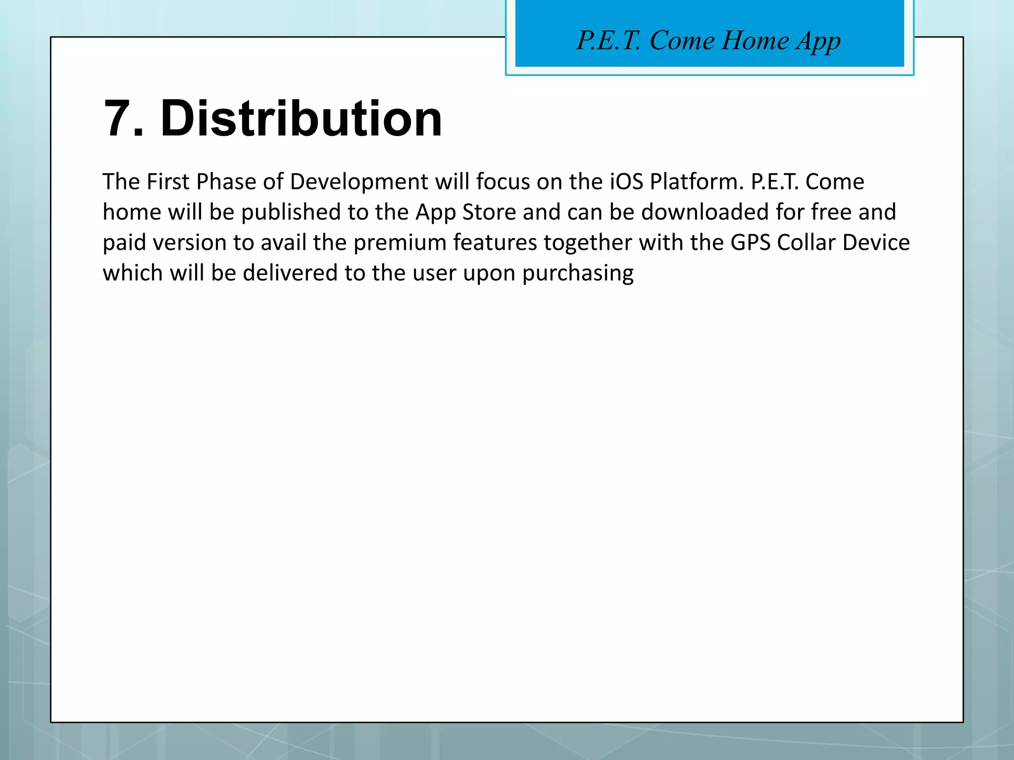 P.E.T. Come Home App


7. Distribution
The First Phase of Development will focus on the iOS Platform. P.E.T. Come
home will be published to the App Store and can be downloaded for free and
paid version to avail the premium features together with the GPS Collar Device
which will be delivered to the user upon purchasing
 