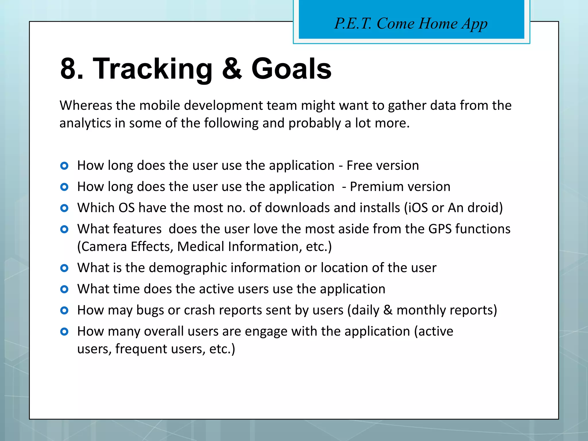 P.E.T. Come Home App


8. Tracking & Goals
Whereas the mobile development team might want to gather data from the
analytics in some of the following and probably a lot more.

   How long does the user use the application - Free version
   How long does the user use the application - Premium version
   Which OS have the most no. of downloads and installs (iOS or An droid)
   What features does the user love the most aside from the GPS functions
    (Camera Effects, Medical Information, etc.)
   What is the demographic information or location of the user
   What time does the active users use the application
   How may bugs or crash reports sent by users (daily & monthly reports)
   How many overall users are engage with the application (active
    users, frequent users, etc.)
 