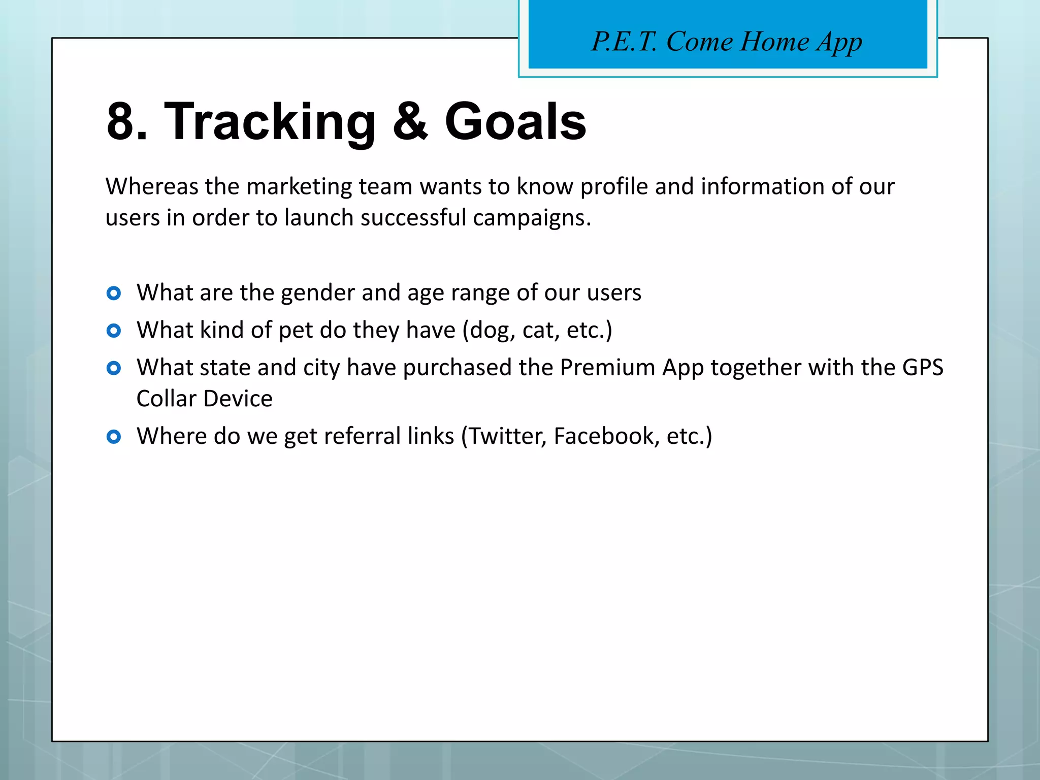 P.E.T. Come Home App


8. Tracking & Goals
Whereas the marketing team wants to know profile and information of our
users in order to launch successful campaigns.

   What are the gender and age range of our users
   What kind of pet do they have (dog, cat, etc.)
   What state and city have purchased the Premium App together with the GPS
    Collar Device
   Where do we get referral links (Twitter, Facebook, etc.)
 